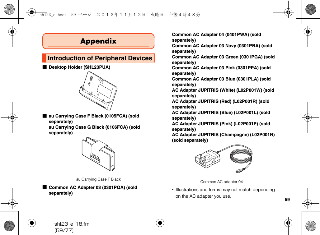 shl23_e_18.fm[59/77]59■Desktop Holder (SHL23PUA)■au Carrying Case F Black (0105FCA) (sold separately)au Carrying Case G Black (0106FCA) (sold separately)■Common AC Adapter 03 (0301PQA) (sold separately)Common AC Adapter 04 (0401PWA) (sold separately)Common AC Adapter 03 Navy (0301PBA) (sold separately)Common AC Adapter 03 Green (0301PGA) (sold separately)Common AC Adapter 03 Pink (0301PPA) (sold separately)Common AC Adapter 03 Blue (0301PLA) (sold separately)AC Adapter JUPITRIS (White) (L02P001W) (sold separately)AC Adapter JUPITRIS (Red) (L02P001R) (sold separately)AC Adapter JUPITRIS (Blue) (L02P001L) (sold separately)AC Adapter JUPITRIS (Pink) (L02P001P) (sold separately)AC Adapter JUPITRIS (Champagne) (L02P001N) (sold separately)•Illustrations and forms may not match depending on the AC adapter you use.AppendixIntroduction of Peripheral Devicesau Carrying Case F Black Common AC adapter 04shl23_e.book  59 ページ  ２０１３年１１月１２日　火曜日　午後４時４８分