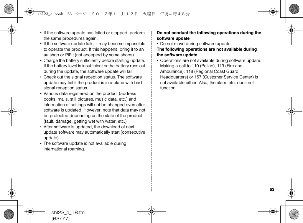 shl23_e_18.fm[63/77]63•If the software update has failed or stopped, perform the same procedures again.•If the software update fails, it may become impossible to operate the product. If this happens, bring it to an au shop or PiPit (not accepted by some shops).•Charge the battery sufficiently before starting update. If the battery level is insufficient or the battery runs out during the update, the software update will fail.•Check out the signal reception status. The software update may fail if the product is in a place with bad signal reception status.•Various data registered on the product (address books, mails, still pictures, music data, etc.) and information of settings will not be changed even after software is updated. However, note that data may not be protected depending on the state of the product (fault, damage, getting wet with water, etc.).•After software is updated, the download of next update software may automatically start (consecutive update).•The software update is not available during international roaming.Do not conduct the following operations during the software update•Do not move during software update.The following operations are not available during the software update•Operations are not available during software update. Making a call to 110 (Police), 119 (Fire and Ambulance), 118 (Regional Coast Guard Headquarters) or 157 (Customer Service Center) is not available either. Also, the alarm etc. does not function.shl23_e.book  63 ページ  ２０１３年１１月１２日　火曜日　午後４時４８分