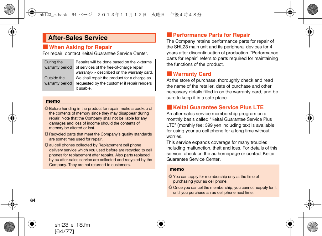 shl23_e_18.fm[64/77]64■When Asking for RepairFor repair, contact Keitai Guarantee Service Center.■Performance Parts for RepairThe Company retains performance parts for repair of the SHL23 main unit and its peripheral devices for 4 years after discontinuation of production. “Performance parts for repair” refers to parts required for maintaining the functions of the product.■Warranty CardAt the store of purchase, thoroughly check and read the name of the retailer, date of purchase and other necessary details filled in on the warranty card, and be sure to keep it in a safe place.■Keitai Guarantee Service Plus LTEAn after-sales service membership program on a monthly basis called “Keitai Guarantee Service Plus LTE” (monthly fee: 399 yen including tax) is available for using your au cell phone for a long time without worries.This service expands coverage for many troubles including malfunction, theft and loss. For details of this service, check on the au homepage or contact Keitai Guarantee Service Center.After-Sales ServiceDuring the warranty periodRepairs will be done based on the &lt;&lt;terms of services of the free-of-charge repair warranty&gt;&gt; described on the warranty card.Outside the warranty periodWe shall repair the product for a charge as requested by the customer if repair renders it usable.memo◎Before handing in the product for repair, make a backup of the contents of memory since they may disappear during repair. Note that the Company shall not be liable for any damages and loss of income should the contents of memory be altered or lost.◎Recycled parts that meet the Company’s quality standards are sometimes used for repair.◎au cell phones collected by Replacement cell phone delivery service which you used before are recycled to cell phones for replacement after repairs. Also parts replaced by au after-sales service are collected and recycled by the Company. They are not returned to customers.memo◎You can apply for membership only at the time of purchasing your au cell phone.◎Once you cancel the membership, you cannot reapply for it until you purchase an au cell phone next time.shl23_e.book  64 ページ  ２０１３年１１月１２日　火曜日　午後４時４８分