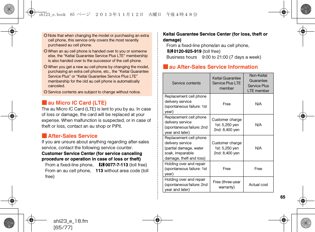 shl23_e_18.fm[65/77]65■au Micro IC Card (LTE)The au Micro IC Card (LTE) is lent to you by au. In case of loss or damage, the card will be replaced at your expense. When malfunction is suspected, or in case of theft or loss, contact an au shop or PiPit.■After-Sales ServiceIf you are unsure about anything regarding after-sales service, contact the following service counter.Customer Service Center (for service canceling procedure or operation in case of loss or theft)From a fixed-line phone, 0077-7-113 (toll free)From an au cell phone, 113 without area code (toll free)Keitai Guarantee Service Center (for loss, theft or damage)From a fixed-line phone/an au cell phone, 0120-925-919 (toll free)Business hours    9:00 to 21:00 (7 days a week)■au After-Sales Service Information◎Note that when changing the model or purchasing an extra cell phone, this service only covers the most recently purchased au cell phone.◎When an au cell phone is handed over to you or someone else, the “Keitai Guarantee Service Plus LTE” membership is also handed over to the successor of the cell phone.◎When you get a new au cell phone by changing the model, purchasing an extra cell phone, etc., the “Keitai Guarantee Service Plus” or “Keitai Guarantee Service Plus LTE” membership for the old au cell phone is automatically canceled.◎Service contents are subject to change without notice.Service contentsKeitai Guarantee Service Plus LTE memberNon-Keitai Guarantee Service Plus LTE memberReplacement cell phone delivery service(spontaneous failure: 1st year)Free N/AReplacement cell phone delivery service(spontaneous failure: 2nd year and later)Customer charge1st: 5,250 yen2nd: 8,400 yenN/AReplacement cell phone delivery service(partial damage, water soak, irreparable damage, theft and loss)Customer charge1st: 5,250 yen2nd: 8,400 yenN/AHolding over and repair(spontaneous failure: 1st year)Free FreeHolding over and repair(spontaneous failure: 2nd year and later)Free (three-year warranty) Actual costshl23_e.book  65 ページ  ２０１３年１１月１２日　火曜日　午後４時４８分