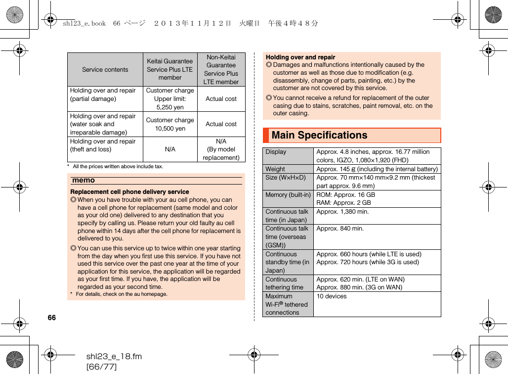 shl23_e_18.fm[66/77]66* All the prices written above include tax.Holding over and repair(partial damage)Customer chargeUpper limit: 5,250 yenActual costHolding over and repair(water soak and irreparable damage)Customer charge10,500 yen Actual costHolding over and repair(theft and loss) N/AN/A(By model replacement)memoReplacement cell phone delivery service◎When you have trouble with your au cell phone, you can have a cell phone for replacement (same model and color as your old one) delivered to any destination that you specify by calling us. Please return your old faulty au cell phone within 14 days after the cell phone for replacement is delivered to you.◎You can use this service up to twice within one year starting from the day when you first use this service. If you have not used this service over the past one year at the time of your application for this service, the application will be regarded as your first time. If you have, the application will be regarded as your second time.* For details, check on the au homepage.Service contentsKeitai Guarantee Service Plus LTE memberNon-Keitai Guarantee Service Plus LTE memberHolding over and repair◎Damages and malfunctions intentionally caused by the customer as well as those due to modification (e.g. disassembly, change of parts, painting, etc.) by the customer are not covered by this service.◎You cannot receive a refund for replacement of the outer casing due to stains, scratches, paint removal, etc. on the outer casing.Main SpecificationsDisplay Approx. 4.8 inches, approx. 16.77 million colors, IGZO, 1,080×1,920 (FHD)WeightApprox. 145 g (including the internal battery)Size (W×H×D) Approx. 70 mm×140 mm×9.2 mm (thickest part approx. 9.6 mm)Memory (built-in)ROM: Approx. 16 GBRAM: Approx. 2 GBContinuous talk time (in Japan)Approx. 1,380 min.Continuous talk time (overseas (GSM))Approx. 840 min.Continuous standby time (in Japan)Approx. 660 hours (while LTE is used)Approx. 720 hours (while 3G is used)Continuous tethering timeApprox. 620 min. (LTE on WAN)Approx. 880 min. (3G on WAN)Maximum Wi-Fi® tethered connections10 devicesshl23_e.book  66 ページ  ２０１３年１１月１２日　火曜日　午後４時４８分