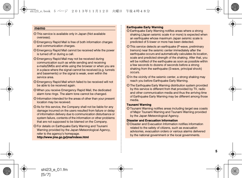 shl23_e_01.fm[5/7]5memo◎This service is available only in Japan (Not available overseas).◎Emergency Rapid Mail is free of both information charges and communication charges.◎Emergency Rapid Mail cannot be received while the power is turned off or during a call.◎Emergency Rapid Mail may not be received during communication such as while sending and receiving e-mails/SMSs and while using the browser or when you are in a place where the signal cannot be received (e.g. tunnels and basements) or the signal is weak, even within the service area.◎Emergency Rapid Mail which failed to be received will not be able to be received again.◎When you receive Emergency Rapid Mail, the dedicated alarm tone rings. The alarm tone cannot be changed.◎Information intended for the areas of other than your present location may be received.◎As for this service, the Company shall not be liable for any damage incurred on the users resulted from failure or delay of information delivery due to communication disturbance or system failure, contents of the information or other problems that are not supposed to be blamed on the Company.◎For details on Earthquake Early Warning and Tsunami Warning provided by the Japan Meteorological Agency, refer to the agency’s homepage.(http://www.jma.go.jp/jma/indexe.html)Earthquake Early Warning◎Earthquake Early Warning notifies areas where a strong shaking (Japan seismic scale 4 or more) is expected when an earthquake whose maximum Japan seismic scale is predicted of 5-lower or more has been detected.◎This service detects an earthquake (P-wave, preliminary tremors) near the seismic center immediately after the earthquake occurs and automatically calculates its location, scale and predicted strength of the shaking. After that, you will be notified of the earthquake as soon as possible within a few seconds to dozens of seconds before a strong shaking from the earthquake (S-wave, principal shock) occurs.◎In the vicinity of the seismic center, a strong shaking may reach you before Earthquake Early Warning.◎The Earthquake Early Warning distribution system provided by this service is different from that provided by TV, radio and other communication media and thus the arriving time of Earthquake Early Warning may be different among those media.Tsunami Warning◎Tsunami Warning notifies areas including target sea coasts of Major Tsunami Warning and Tsunami Warning provided by the Japan Meteorological Agency.Disaster and Evacuation Information◎Disaster and Evacuation Information notifies information related to the safety of citizens, such as evacuation advisories, evacuation orders or various alarms delivered by the national government or the local governments.shl23_e.book  5 ページ  ２０１３年１１月１２日　火曜日　午後４時４８分