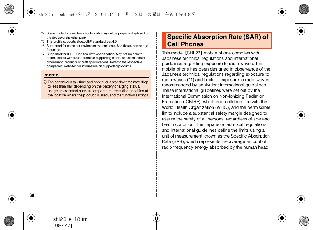 shl23_e_18.fm[68/77]68*4 Some contents of address books data may not be properly displayed on the device of the other party.*5 This profile supports Bluetooth® Standard Ver.4.0.*6 Supported for some car navigation systems only. See the au homepage for usage.*7 Supported for IEEE 802.11ac draft specification. May not be able to communicate with future products supporting official specifications or other-brand products of draft specifications. Refer to the respective companies’ websites for information on supported products.This model 【SHL23】 mobile phone complies with Japanese technical regulations and international guidelines regarding exposure to radio waves. This mobile phone has been designed in observance of the Japanese technical regulations regarding exposure to radio waves (*1) and limits to exposure to radio waves recommended by equivalent international guidelines.These international guidelines were set out by the International Commission on Non-Ionizing Radiation Protection (ICNIRP), which is in collaboration with the World Health Organization (WHO), and the permissible limits include a substantial safety margin designed to assure the safety of all persons, regardless of age and health condition. The Japanese technical regulations and international guidelines define the limits using a unit of measurement known as the Specific Absorption Rate (SAR), which represents the average amount of radio frequency energy absorbed by the human head.memo◎The continuous talk time and continuous standby time may drop to less than half depending on the battery charging status, usage environment such as temperature, reception condition at the location where the product is used, and the function settings.Specific Absorption Rate (SAR) of Cell Phonesshl23_e.book  68 ページ  ２０１３年１１月１２日　火曜日　午後４時４８分