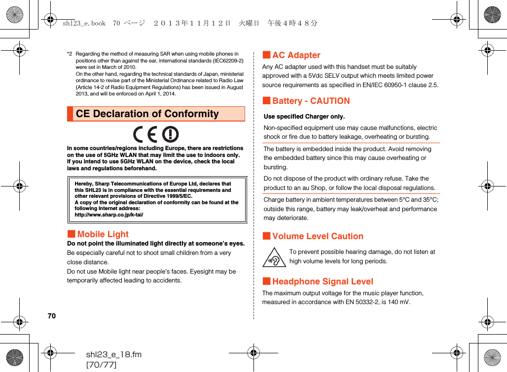 shl23_e_18.fm[70/77]70*2 Regarding the method of measuring SAR when using mobile phones in positions other than against the ear, international standards (IEC62209-2) were set in March of 2010. On the other hand, regarding the technical standards of Japan, ministerial ordinance to revise part of the Ministerial Ordinance related to Radio Law (Article 14-2 of Radio Equipment Regulations) has been issued in August 2013, and will be enforced on April 1, 2014.In some countries/regions including Europe, there are restrictions on the use of 5GHz WLAN that may limit the use to indoors only.If you intend to use 5GHz WLAN on the device, check the local laws and regulations beforehand.■Mobile LightDo not point the illuminated light directly at someone’s eyes.Be especially careful not to shoot small children from a very close distance.Do not use Mobile light near people’s faces. Eyesight may be temporarily affected leading to accidents.■AC AdapterAny AC adapter used with this handset must be suitably approved with a 5Vdc SELV output which meets limited power source requirements as specified in EN/IEC 60950-1 clause 2.5.■Battery - CAUTION■Volume Level Caution■Headphone Signal LevelThe maximum output voltage for the music player function, measured in accordance with EN 50332-2, is 140 mV.CE Declaration of ConformityHereby, Sharp Telecommunications of Europe Ltd, declares that this SHL23 is in compliance with the essential requirements and other relevant provisions of Directive 1999/5/EC.A copy of the original declaration of conformity can be found at the following Internet address:(http://www.sharp.co.jp/k-tai/)Use specified Charger only.Non-specified equipment use may cause malfunctions, electric shock or fire due to battery leakage, overheating or bursting.The battery is embedded inside the product. Avoid removing the embedded battery since this may cause overheating or bursting.Do not dispose of the product with ordinary refuse. Take the product to an au Shop, or follow the local disposal regulations.Charge battery in ambient temperatures between 5°C and 35°C; outside this range, battery may leak/overheat and performance may deteriorate.To prevent possible hearing damage, do not listen at high volume levels for long periods.shl23_e.book  70 ページ  ２０１３年１１月１２日　火曜日　午後４時４８分