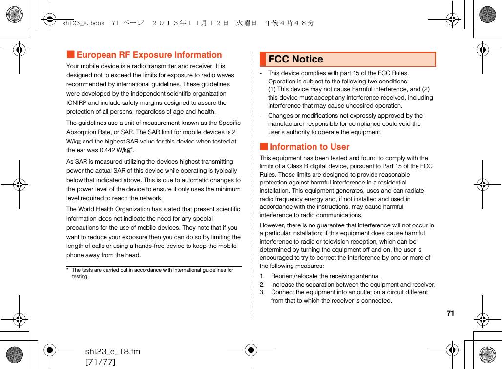 shl23_e_18.fm[71/77]71■European RF Exposure InformationYour mobile device is a radio transmitter and receiver. It is designed not to exceed the limits for exposure to radio waves recommended by international guidelines. These guidelines were developed by the independent scientific organization ICNIRP and include safety margins designed to assure the protection of all persons, regardless of age and health.The guidelines use a unit of measurement known as the Specific Absorption Rate, or SAR. The SAR limit for mobile devices is 2 W/kg and the highest SAR value for this device when tested at the ear was 0.442 W/kg*.As SAR is measured utilizing the devices highest transmitting power the actual SAR of this device while operating is typically below that indicated above. This is due to automatic changes to the power level of the device to ensure it only uses the minimum level required to reach the network.The World Health Organization has stated that present scientific information does not indicate the need for any special precautions for the use of mobile devices. They note that if you want to reduce your exposure then you can do so by limiting the length of calls or using a hands-free device to keep the mobile phone away from the head.- This device complies with part 15 of the FCC Rules. Operation is subject to the following two conditions:(1) This device may not cause harmful interference, and (2) this device must accept any interference received, including interference that may cause undesired operation.- Changes or modifications not expressly approved by the manufacturer responsible for compliance could void the user’s authority to operate the equipment.■Information to UserThis equipment has been tested and found to comply with the limits of a Class B digital device, pursuant to Part 15 of the FCC Rules. These limits are designed to provide reasonable protection against harmful interference in a residential installation. This equipment generates, uses and can radiate radio frequency energy and, if not installed and used in accordance with the instructions, may cause harmful interference to radio communications.However, there is no guarantee that interference will not occur in a particular installation; if this equipment does cause harmful interference to radio or television reception, which can be determined by turning the equipment off and on, the user is encouraged to try to correct the interference by one or more of the following measures:1. Reorient/relocate the receiving antenna.2. Increase the separation between the equipment and receiver.3. Connect the equipment into an outlet on a circuit different from that to which the receiver is connected.* The tests are carried out in accordance with international guidelines for testing.FCC Noticeshl23_e.book  71 ページ  ２０１３年１１月１２日　火曜日　午後４時４８分