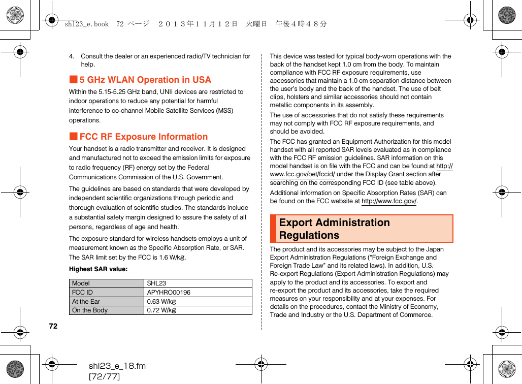 shl23_e_18.fm[72/77]724. Consult the dealer or an experienced radio/TV technician for help.■5 GHz WLAN Operation in USAWithin the 5.15-5.25 GHz band, UNII devices are restricted to indoor operations to reduce any potential for harmful interference to co-channel Mobile Satellite Services (MSS) operations.■FCC RF Exposure InformationYour handset is a radio transmitter and receiver. It is designed and manufactured not to exceed the emission limits for exposure to radio frequency (RF) energy set by the Federal Communications Commission of the U.S. Government.The guidelines are based on standards that were developed by independent scientific organizations through periodic and thorough evaluation of scientific studies. The standards include a substantial safety margin designed to assure the safety of all persons, regardless of age and health.The exposure standard for wireless handsets employs a unit of measurement known as the Specific Absorption Rate, or SAR. The SAR limit set by the FCC is 1.6 W/kg.Highest SAR value:This device was tested for typical body-worn operations with the back of the handset kept 1.0 cm from the body. To maintain compliance with FCC RF exposure requirements, use accessories that maintain a 1.0 cm separation distance between the user’s body and the back of the handset. The use of belt clips, holsters and similar accessories should not contain metallic components in its assembly.The use of accessories that do not satisfy these requirements may not comply with FCC RF exposure requirements, and should be avoided.The FCC has granted an Equipment Authorization for this model handset with all reported SAR levels evaluated as in compliance with the FCC RF emission guidelines. SAR information on this model handset is on file with the FCC and can be found at (http://www.fcc.gov/oet/fccid/) under the Display Grant section after searching on the corresponding FCC ID (see table above).Additional information on Specific Absorption Rates (SAR) can be found on the FCC website at (http://www.fcc.gov/).The product and its accessories may be subject to the Japan Export Administration Regulations (“Foreign Exchange and Foreign Trade Law” and its related laws). In addition, U.S. Re-export Regulations (Export Administration Regulations) may apply to the product and its accessories. To export and re-export the product and its accessories, take the required measures on your responsibility and at your expenses. For details on the procedures, contact the Ministry of Economy, Trade and Industry or the U.S. Department of Commerce.Model SHL23FCC ID APYHRO00196At the Ear 0.63 W/kgOn the Body 0.72 W/kgExport Administration Regulationsshl23_e.book  72 ページ  ２０１３年１１月１２日　火曜日　午後４時４８分