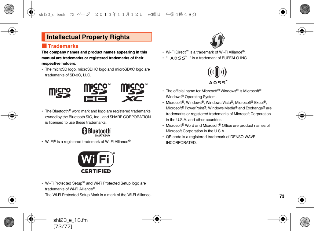 shl23_e_18.fm[73/77]73■TrademarksThe company names and product names appearing in this manual are trademarks or registered trademarks of their respective holders.•The microSD logo, microSDHC logo and microSDXC logo are trademarks of SD-3C, LLC.•The Bluetooth® word mark and logo are registered trademarks owned by the Bluetooth SIG, Inc., and SHARP CORPORATION is licensed to use these trademarks.•Wi-Fi® is a registered trademark of Wi-Fi Alliance®.•Wi-Fi Protected Setup™ and Wi-Fi Protected Setup logo are trademarks of Wi-Fi Alliance®.The Wi-Fi Protected Setup Mark is a mark of the Wi-Fi Alliance.•Wi-Fi Direct™ is a trademark of Wi-Fi Alliance®.•“ ” is a trademark of BUFFALO INC.•The official name for Microsoft® Windows® is Microsoft® Windows® Operating System.•Microsoft®, Windows®, Windows Vista®, Microsoft® Excel®, Microsoft® PowerPoint®, Windows Media® and Exchange® are trademarks or registered trademarks of Microsoft Corporation in the U.S.A. and other countries.•Microsoft® Word and Microsoft® Office are product names of Microsoft Corporation in the U.S.A.•QR code is a registered trademark of DENSO WAVE INCORPORATED.Intellectual Property Rightsshl23_e.book  73 ページ  ２０１３年１１月１２日　火曜日　午後４時４８分