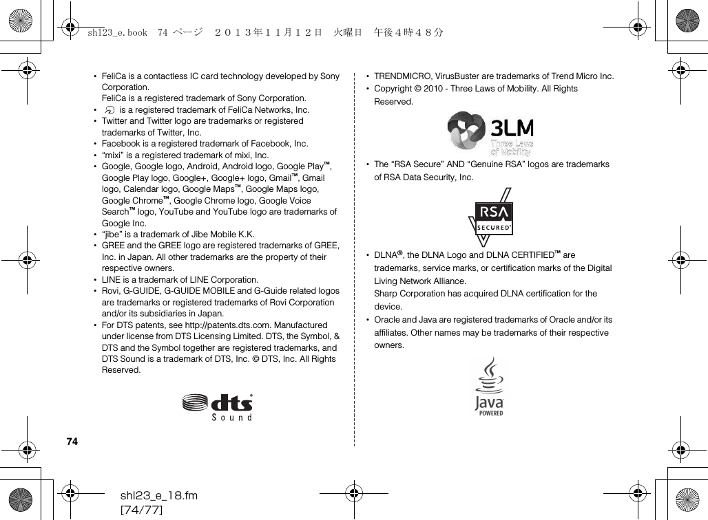 shl23_e_18.fm[74/77]74•FeliCa is a contactless IC card technology developed by Sony Corporation.FeliCa is a registered trademark of Sony Corporation.• is a registered trademark of FeliCa Networks, Inc.•Twitter and Twitter logo are trademarks or registered trademarks of Twitter, Inc.•Facebook is a registered trademark of Facebook, Inc.•“mixi” is a registered trademark of mixi, Inc.•Google, Google logo, Android, Android logo, Google Play™, Google Play logo, Google+, Google+ logo, Gmail™, Gmail logo, Calendar logo, Google Maps™, Google Maps logo, Google Chrome™, Google Chrome logo, Google Voice Search™ logo, YouTube and YouTube logo are trademarks of Google Inc.•“jibe” is a trademark of Jibe Mobile K.K.•GREE and the GREE logo are registered trademarks of GREE, Inc. in Japan. All other trademarks are the property of their respective owners.•LINE is a trademark of LINE Corporation.•Rovi, G-GUIDE, G-GUIDE MOBILE and G-Guide related logos are trademarks or registered trademarks of Rovi Corporation and/or its subsidiaries in Japan.•For DTS patents, see (http://patents.dts.com). Manufactured under license from DTS Licensing Limited. DTS, the Symbol, &amp; DTS and the Symbol together are registered trademarks, and DTS Sound is a trademark of DTS, Inc. © DTS, Inc. All Rights Reserved.•TRENDMICRO, VirusBuster are trademarks of Trend Micro Inc.•Copyright © 2010 - Three Laws of Mobility. All Rights Reserved.•The “RSA Secure” AND “Genuine RSA” logos are trademarks of RSA Data Security, Inc.•DLNA®, the DLNA Logo and DLNA CERTIFIED™ are trademarks, service marks, or certification marks of the Digital Living Network Alliance.Sharp Corporation has acquired DLNA certification for the device.•Oracle and Java are registered trademarks of Oracle and/or its affiliates. Other names may be trademarks of their respective owners.shl23_e.book  74 ページ  ２０１３年１１月１２日　火曜日　午後４時４８分