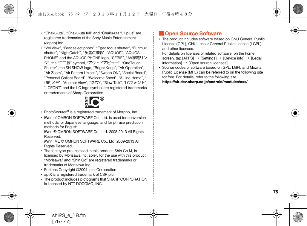 shl23_e_18.fm[75/77]75•“Chaku-uta”, “Chaku-uta full” and “Chaku-uta full plus” are registered trademarks of the Sony Music Entertainment (Japan) Inc.•“VeilView”, “Best select photo”, “Egao focus shutter”, “Furimuki shutter”, “NightCatch”, “多焦点撮影”, “AQUOS”, “AQUOS PHONE” and the AQUOS PHONE logo, “SERIE”, “AV家電リンク”, the “エコ技” symbol, “アウトドアビュー”, “OneTouch Shutter”, the SH SHOW logo, “Bright Keep”, “Air Operation”, “Air Zoom”, “Air Pattern Unlock”, “Sweep ON”, “Social Board”, “Personal Collect Board”, “Welcome Sheet”, “3-Line Home”, “「書」メモ”, “Another View”, “IGZO”, “Slow Talk”, “LCフォント”, “LCFONT” and the LC logo symbol are registered trademarks or trademarks of Sharp Corporation.•PhotoScouter® is a registered trademark of Morpho, Inc.•iWnn of OMRON SOFTWARE Co., Ltd. is used for conversion methods for Japanese language, and for phrase prediction methods for English.iWnn © OMRON SOFTWARE Co., Ltd. 2008-2013 All Rights Reserved.iWnn IME © OMRON SOFTWARE Co., Ltd. 2009-2013 All Rights Reserved.•The font type pre-installed in this product, Shin Go M, is licensed by Morisawa Inc. solely for the use with this product.“Morisawa” and “Shin Go” are registered trademarks or trademarks of Morisawa Inc.•Portions Copyright ©2004 Intel Corporation•aptX is a registered trademark of CSR plc.•The product includes pictograms that SHARP CORPORATION is licensed by NTT DOCOMO, INC.■Open Source Software•The product includes software based on GNU General Public License (GPL), GNU Lesser General Public License (LGPL) and other licenses.For details on licenses of related software, on the home screen, tap [APPS] [[Settings] [[Device info] [[Legal information] [[Open source licenses].•Source codes of software based on GPL, LGPL and Mozilla Public License (MPL) can be referred to on the following site for free. For details, refer to the following site.(https://sh-dev.sharp.co.jp/android/modules/oss/)shl23_e.book  75 ページ  ２０１３年１１月１２日　火曜日　午後４時４８分