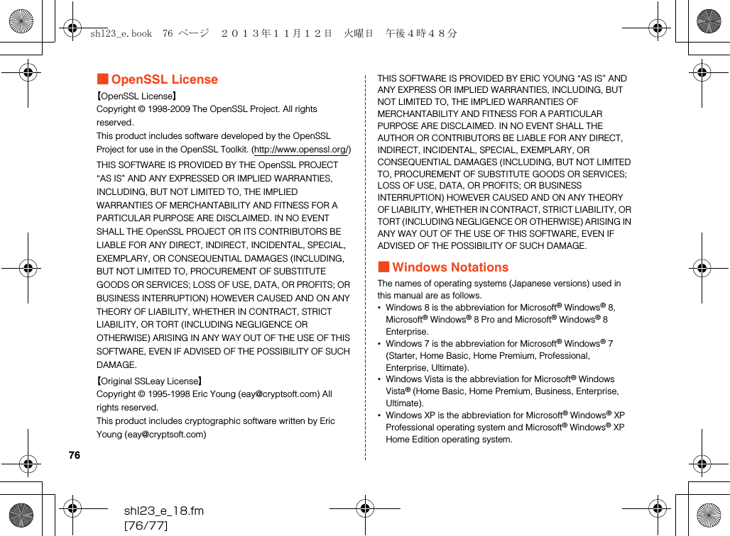 shl23_e_18.fm[76/77]76■OpenSSL License【OpenSSL License】Copyright © 1998-2009 The OpenSSL Project. All rights reserved.This product includes software developed by the OpenSSL Project for use in the OpenSSL Toolkit. (http://www.openssl.org/)THIS SOFTWARE IS PROVIDED BY THE OpenSSL PROJECT “AS IS” AND ANY EXPRESSED OR IMPLIED WARRANTIES, INCLUDING, BUT NOT LIMITED TO, THE IMPLIED WARRANTIES OF MERCHANTABILITY AND FITNESS FOR A PARTICULAR PURPOSE ARE DISCLAIMED. IN NO EVENT SHALL THE OpenSSL PROJECT OR ITS CONTRIBUTORS BE LIABLE FOR ANY DIRECT, INDIRECT, INCIDENTAL, SPECIAL, EXEMPLARY, OR CONSEQUENTIAL DAMAGES (INCLUDING, BUT NOT LIMITED TO, PROCUREMENT OF SUBSTITUTE GOODS OR SERVICES; LOSS OF USE, DATA, OR PROFITS; OR BUSINESS INTERRUPTION) HOWEVER CAUSED AND ON ANY THEORY OF LIABILITY, WHETHER IN CONTRACT, STRICT LIABILITY, OR TORT (INCLUDING NEGLIGENCE OR OTHERWISE) ARISING IN ANY WAY OUT OF THE USE OF THIS SOFTWARE, EVEN IF ADVISED OF THE POSSIBILITY OF SUCH DAMAGE.【Original SSLeay License】Copyright © 1995-1998 Eric Young (eay@cryptsoft.com) All rights reserved.This product includes cryptographic software written by Eric Young (eay@cryptsoft.com)THIS SOFTWARE IS PROVIDED BY ERIC YOUNG “AS IS” AND ANY EXPRESS OR IMPLIED WARRANTIES, INCLUDING, BUT NOT LIMITED TO, THE IMPLIED WARRANTIES OF MERCHANTABILITY AND FITNESS FOR A PARTICULAR PURPOSE ARE DISCLAIMED. IN NO EVENT SHALL THE AUTHOR OR CONTRIBUTORS BE LIABLE FOR ANY DIRECT, INDIRECT, INCIDENTAL, SPECIAL, EXEMPLARY, OR CONSEQUENTIAL DAMAGES (INCLUDING, BUT NOT LIMITED TO, PROCUREMENT OF SUBSTITUTE GOODS OR SERVICES; LOSS OF USE, DATA, OR PROFITS; OR BUSINESS INTERRUPTION) HOWEVER CAUSED AND ON ANY THEORY OF LIABILITY, WHETHER IN CONTRACT, STRICT LIABILITY, OR TORT (INCLUDING NEGLIGENCE OR OTHERWISE) ARISING IN ANY WAY OUT OF THE USE OF THIS SOFTWARE, EVEN IF ADVISED OF THE POSSIBILITY OF SUCH DAMAGE.■Windows NotationsThe names of operating systems (Japanese versions) used in this manual are as follows.•Windows 8 is the abbreviation for Microsoft® Windows® 8, Microsoft® Windows® 8 Pro and Microsoft® Windows® 8 Enterprise.•Windows 7 is the abbreviation for Microsoft® Windows® 7 (Starter, Home Basic, Home Premium, Professional, Enterprise, Ultimate).•Windows Vista is the abbreviation for Microsoft® Windows Vista® (Home Basic, Home Premium, Business, Enterprise, Ultimate).•Windows XP is the abbreviation for Microsoft® Windows® XP Professional operating system and Microsoft® Windows® XP Home Edition operating system.shl23_e.book  76 ページ  ２０１３年１１月１２日　火曜日　午後４時４８分