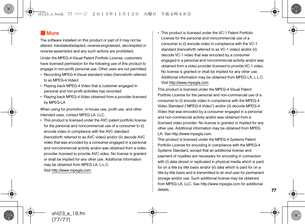shl23_e_18.fm[77/77]77■MoreThe software installed on this product or part of it may not be altered, translated/adapted, reverse-engineered, decompiled or reverse-assembled and any such actions are prohibited.Under the MPEG-4 Visual Patent Portfolio License, customers have licensed permission for the following use of this product to engage in non-profit personal use. Other uses are not permitted.•Recording MPEG-4 Visual standard video (henceforth referred to as MPEG-4 Video)•Playing back MPEG-4 Video that a customer engaged in personal and non-profit activities has recorded•Playing back MPEG-4 Video obtained from a provider licensed by MPEG-LAWhen using for promotion, in-house use, profit use, and other intended uses, contact MPEG LA. LLC.•This product is licensed under the AVC patent portfolio license for the personal and noncommercial use of a consumer to (i) encode video in compliance with the AVC standard (henceforth referred to as AVC video) and/or (ii) decode AVC video that was encoded by a consumer engaged in a personal and noncommercial activity and/or was obtained from a video provider licensed to provide AVC video. No license is granted or shall be implied for any other use. Additional information may be obtained from MPEG LA, L.L.C.Visit (http://www.mpegla.com)•This product is licensed under the VC-1 Patent Portfolio License for the personal and noncommercial use of a consumer to (i) encode video in compliance with the VC-1 standard (henceforth referred to as VC-1 video) and/or (ii) decode VC-1 video that was encoded by a consumer engaged in a personal and noncommercial activity and/or was obtained from a video provider licensed to provide VC-1 video. No license is granted or shall be implied for any other use. Additional information may be obtained from MPEG LA, L.L.C.Visit (http://www.mpegla.com)This product is licensed under the MPEG-4 Visual Patent Portfolio License for the personal and non-commercial use of a consumer to (i) encode video in compliance with the MPEG-4 Video Standard (“MPEG-4 Video”) and/or (ii) decode MPEG-4 Video that was encoded by a consumer engaged in a personal and non-commercial activity and/or was obtained from a licensed video provider. No license is granted or implied for any other use. Additional information may be obtained from MPEG LA. See (http://www.mpegla.com). This product is licensed under the MPEG-4 Systems Patent Portfolio License for encoding in compliance with the MPEG-4 Systems Standard, except that an additional license and payment of royalties are necessary for encoding in connection with (i) data stored or replicated in physical media which is paid for on a title by title basis and/or (ii) data which is paid for on a title by title basis and is transmitted to an end user for permanent storage and/or use. Such additional license may be obtained from MPEG LA, LLC. See (http://www.mpegla.com) for additional details.shl23_e.book  77 ページ  ２０１３年１１月１２日　火曜日　午後４時４８分