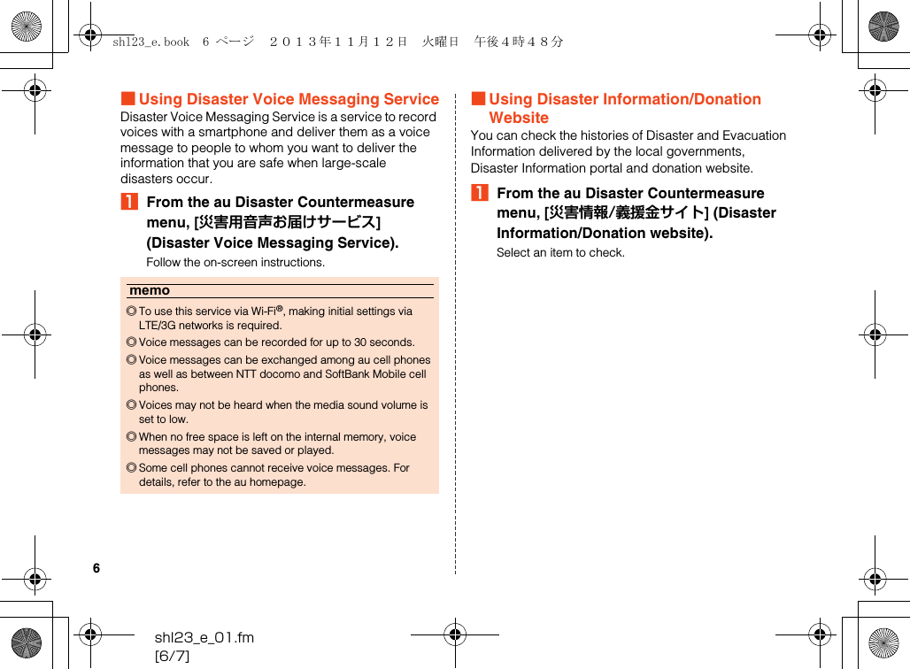 shl23_e_01.fm[6/7]6■Using Disaster Voice Messaging ServiceDisaster Voice Messaging Service is a service to record voices with a smartphone and deliver them as a voice message to people to whom you want to deliver the information that you are safe when large-scale disasters occur.AFrom the au Disaster Countermeasure menu, [災害用音声お届けサービス] (Disaster Voice Messaging Service).Follow the on-screen instructions.■Using Disaster Information/Donation WebsiteYou can check the histories of Disaster and Evacuation Information delivered by the local governments, Disaster Information portal and donation website.AFrom the au Disaster Countermeasure menu, [災害情報/義援金サイト] (Disaster Information/Donation website).Select an item to check.memo◎To use this service via Wi-Fi®, making initial settings via LTE/3G networks is required.◎Voice messages can be recorded for up to 30 seconds.◎Voice messages can be exchanged among au cell phones as well as between NTT docomo and SoftBank Mobile cell phones.◎Voices may not be heard when the media sound volume is set to low.◎When no free space is left on the internal memory, voice messages may not be saved or played.◎Some cell phones cannot receive voice messages. For details, refer to the au homepage.shl23_e.book  6 ページ  ２０１３年１１月１２日　火曜日　午後４時４８分