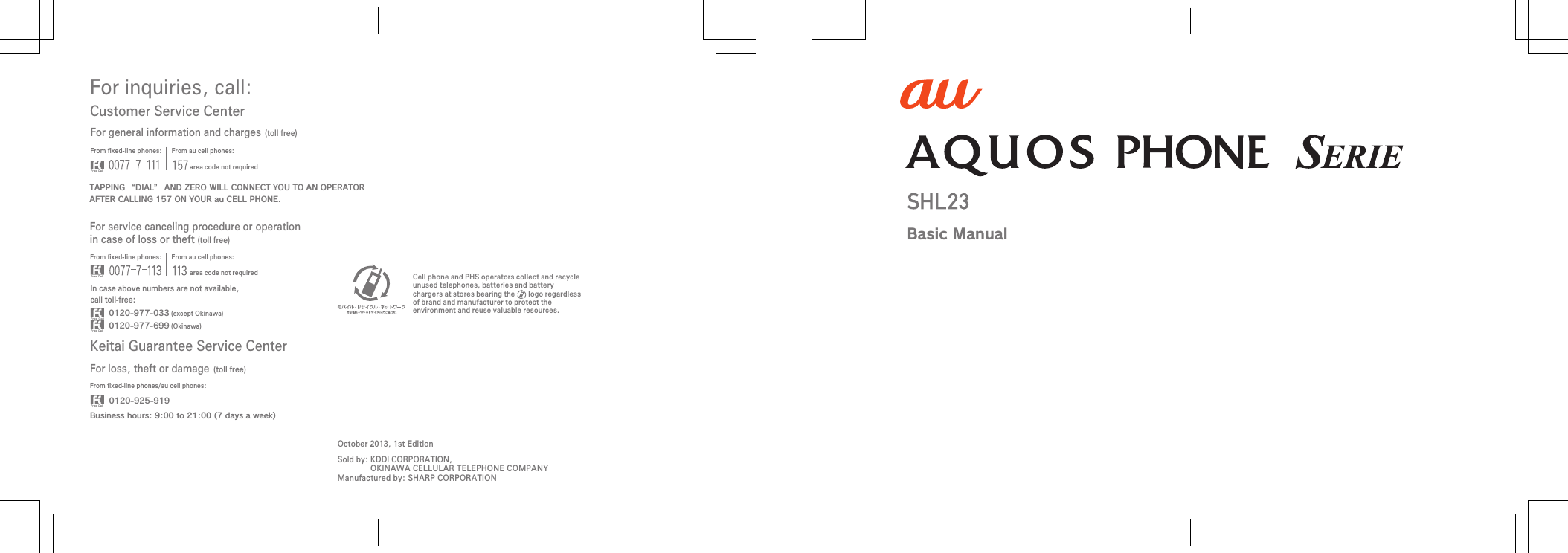 For inquiries, call: Keitai Guarantee Service CenterCustomer Service CenterFor general information and charges (toll free)For loss, theft or damage (toll free)From ﬁxed-line phones: From au cell phones:From ﬁxed-line phones: From au cell phones:From ﬁxed-line phones/au cell phones:In case above numbers are not available,call toll-free:0120-925-9190120-977-033Business hours: 9:00 to 21:00 (7 days a week) (except Okinawa)0120-977-699 (Okinawa)For service canceling procedure or operation in case of loss or theft (toll free)TAPPING “DIAL” AND ZERO WILL CONNECT YOU TO AN OPERATORAFTER CALLING 157 ON YOUR au CELL PHONE.area code not requiredarea code not requiredSold by: KDDI CORPORATION,OKINAWA CELLULAR TELEPHONE COMPANYManufactured by: SHARP CORPORATIONCell phone and PHS operators collect and recycle unused telephones, batteries and battery chargers at stores bearing the       logo regardless of brand and manufacturer to protect the environment and reuse valuable resources.October 2013, 1st EditionBasic Manual