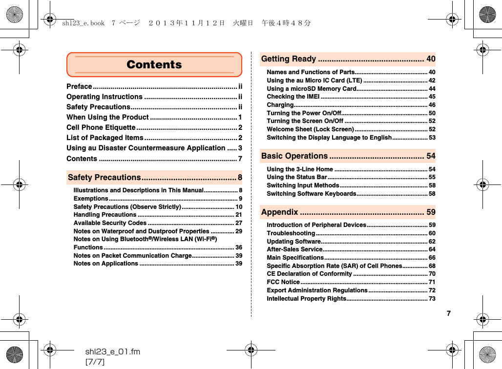 shl23_e_01.fm[7/7]7Preface ......................................................................... iiOperating Instructions ............................................... iiSafety Precautions...................................................... iiWhen Using the Product ............................................ 1Cell Phone Etiquette ................................................... 2List of Packaged Items............................................... 2Using au Disaster Countermeasure Application ..... 3Contents ...................................................................... 7Illustrations and Descriptions in This Manual.................... 8Exemptions............................................................................ 9Safety Precautions (Observe Strictly)............................... 10Handling Precautions ......................................................... 21Available Security Codes ................................................... 27Notes on Waterproof and Dustproof Properties .............. 29Notes on Using Bluetooth®/Wireless LAN (Wi-Fi®) Functions ............................................................................. 36Notes on Packet Communication Charge......................... 39Notes on Applications ........................................................ 39Names and Functions of Parts........................................... 40Using the au Micro IC Card (LTE) ...................................... 42Using a microSD Memory Card.......................................... 44Checking the IMEI ............................................................... 45Charging............................................................................... 46Turning the Power On/Off................................................... 50Turning the Screen On/Off ................................................. 52Welcome Sheet (Lock Screen)........................................... 52Switching the Display Language to English..................... 53Using the 3-Line Home ....................................................... 54Using the Status Bar........................................................... 55Switching Input Methods.................................................... 58Switching Software Keyboards.......................................... 58Introduction of Peripheral Devices.................................... 59Troubleshooting .................................................................. 60Updating Software............................................................... 62After-Sales Service.............................................................. 64Main Specifications............................................................. 66Specific Absorption Rate (SAR) of Cell Phones............... 68CE Declaration of Conformity ............................................ 70FCC Notice ........................................................................... 71Export Administration Regulations................................... 72Intellectual Property Rights................................................ 73ContentsSafety Precautions.......................................... 8Getting Ready ............................................... 40Basic Operations .......................................... 54Appendix ....................................................... 59shl23_e.book  7 ページ  ２０１３年１１月１２日　火曜日　午後４時４８分