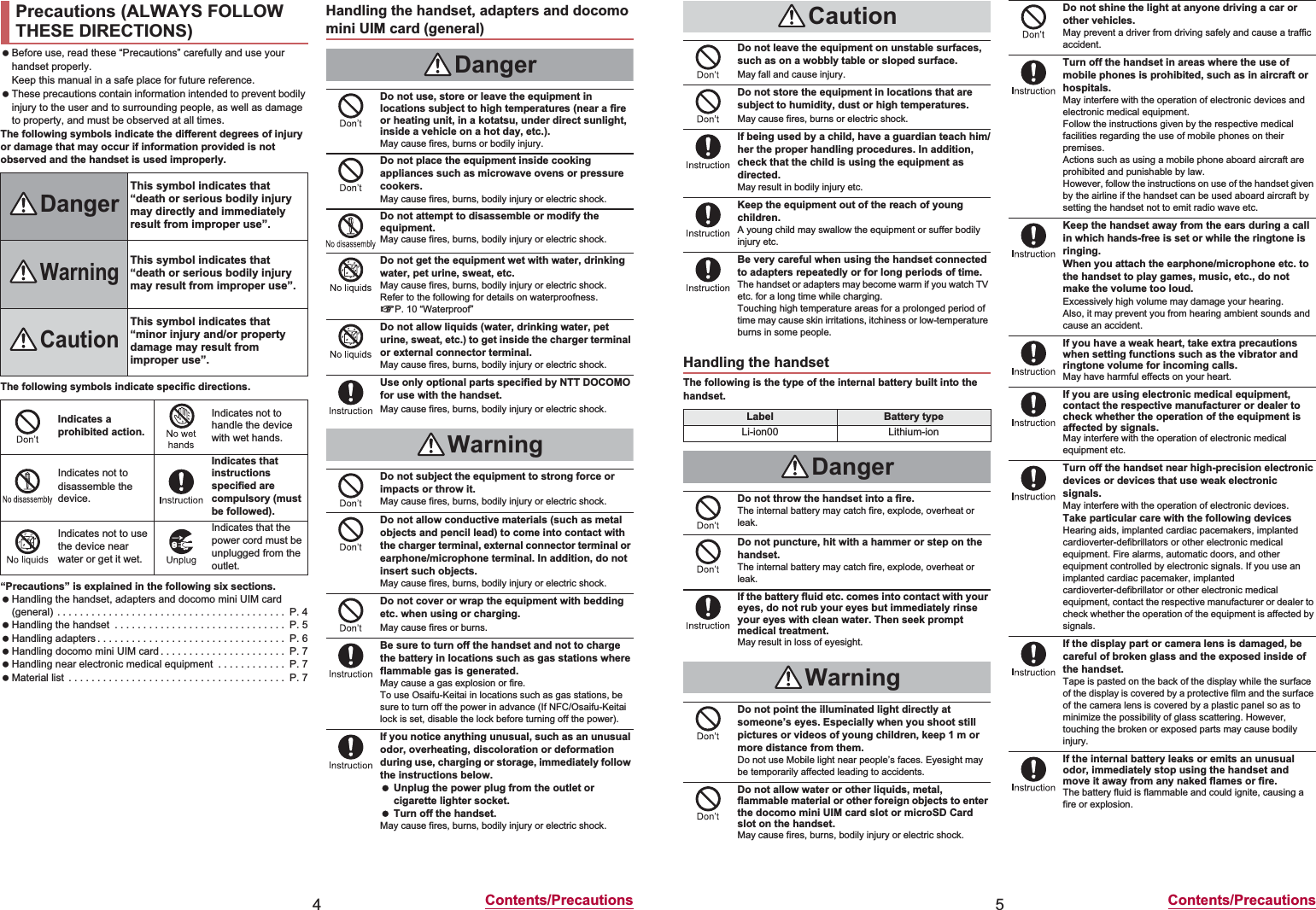 4Contents/Precautions Before use, read these “Precautions” carefully and use your handset properly.Keep this manual in a safe place for future reference. These precautions contain information intended to prevent bodily injury to the user and to surrounding people, as well as damage to property, and must be observed at all times.The following symbols indicate the different degrees of injury or damage that may occur if information provided is not observed and the handset is used improperly.The following symbols indicate specific directions.“Precautions” is explained in the following six sections. Handling the handset, adapters and docomo mini UIM card (general) . . . . . . . . . . . . . . . . . . . . . . . . . . . . . . . . . . . . . . . .  P. 4 Handling the handset  . . . . . . . . . . . . . . . . . . . . . . . . . . . . . .  P. 5 Handling adapters . . . . . . . . . . . . . . . . . . . . . . . . . . . . . . . . .  P. 6 Handling docomo mini UIM card . . . . . . . . . . . . . . . . . . . . . .  P. 7 Handling near electronic medical equipment  . . . . . . . . . . . .  P. 7 Material list  . . . . . . . . . . . . . . . . . . . . . . . . . . . . . . . . . . . . . .  P. 7Precautions (ALWAYS FOLLOW THESE DIRECTIONS)DangerThis symbol indicates that “death or serious bodily injury may directly and immediately result from improper use”.WarningThis symbol indicates that “death or serious bodily injury may result from improper use”.CautionThis symbol indicates that “minor injury and/or property damage may result from improper use”.Indicates a prohibited action.Indicates not to handle the device with wet hands.Indicates not to disassemble the device.Indicates that instructions specified are compulsory (must be followed).Indicates not to use the device near water or get it wet.Indicates that the power cord must be unplugged from the outlet.Handling the handset, adapters and docomo mini UIM card (general)DangerDo not use, store or leave the equipment in locations subject to high temperatures (near a fire or heating unit, in a kotatsu, under direct sunlight, inside a vehicle on a hot day, etc.).May cause fires, burns or bodily injury.Do not place the equipment inside cooking appliances such as microwave ovens or pressure cookers.May cause fires, burns, bodily injury or electric shock.Do not attempt to disassemble or modify the equipment.May cause fires, burns, bodily injury or electric shock.Do not get the equipment wet with water, drinking water, pet urine, sweat, etc.May cause fires, burns, bodily injury or electric shock.Refer to the following for details on waterproofness.nP. 10 “Waterproof”Do not allow liquids (water, drinking water, pet urine, sweat, etc.) to get inside the charger terminal or external connector terminal.May cause fires, burns, bodily injury or electric shock.Use only optional parts specified by NTT DOCOMO for use with the handset.May cause fires, burns, bodily injury or electric shock.WarningDo not subject the equipment to strong force or impacts or throw it.May cause fires, burns, bodily injury or electric shock.Do not allow conductive materials (such as metal objects and pencil lead) to come into contact with the charger terminal, external connector terminal or earphone/microphone terminal. In addition, do not insert such objects.May cause fires, burns, bodily injury or electric shock.Do not cover or wrap the equipment with bedding etc. when using or charging.May cause fires or burns.Be sure to turn off the handset and not to charge the battery in locations such as gas stations where flammable gas is generated.May cause a gas explosion or fire.To use Osaifu-Keitai in locations such as gas stations, be sure to turn off the power in advance (If NFC/Osaifu-Keitai lock is set, disable the lock before turning off the power).If you notice anything unusual, such as an unusual odor, overheating, discoloration or deformation during use, charging or storage, immediately follow the instructions below. Unplug the power plug from the outlet or cigarette lighter socket. Turn off the handset.May cause fires, burns, bodily injury or electric shock.5Contents/PrecautionsThe following is the type of the internal battery built into the handset.CautionDo not leave the equipment on unstable surfaces, such as on a wobbly table or sloped surface.May fall and cause injury.Do not store the equipment in locations that are subject to humidity, dust or high temperatures.May cause fires, burns or electric shock.If being used by a child, have a guardian teach him/her the proper handling procedures. In addition, check that the child is using the equipment as directed.May result in bodily injury etc.Keep the equipment out of the reach of young children.A young child may swallow the equipment or suffer bodily injury etc.Be very careful when using the handset connected to adapters repeatedly or for long periods of time.The handset or adapters may become warm if you watch TV etc. for a long time while charging.Touching high temperature areas for a prolonged period of time may cause skin irritations, itchiness or low-temperature burns in some people.Handling the handsetLabel Battery typeLi-ion00 Lithium-ionDangerDo not throw the handset into a fire.The internal battery may catch fire, explode, overheat or leak.Do not puncture, hit with a hammer or step on the handset.The internal battery may catch fire, explode, overheat or leak.If the battery fluid etc. comes into contact with your eyes, do not rub your eyes but immediately rinse your eyes with clean water. Then seek prompt medical treatment.May result in loss of eyesight.WarningDo not point the illuminated light directly at someone’s eyes. Especially when you shoot still pictures or videos of young children, keep 1 m or more distance from them.Do not use Mobile light near people’s faces. Eyesight may be temporarily affected leading to accidents.Do not allow water or other liquids, metal, flammable material or other foreign objects to enter the docomo mini UIM card slot or microSD Card slot on the handset.May cause fires, burns, bodily injury or electric shock.Do not shine the light at anyone driving a car or other vehicles.May prevent a driver from driving safely and cause a traffic accident.Turn off the handset in areas where the use of mobile phones is prohibited, such as in aircraft or hospitals.May interfere with the operation of electronic devices and electronic medical equipment.Follow the instructions given by the respective medical facilities regarding the use of mobile phones on their premises.Actions such as using a mobile phone aboard aircraft are prohibited and punishable by law.However, follow the instructions on use of the handset given by the airline if the handset can be used aboard aircraft by setting the handset not to emit radio wave etc.Keep the handset away from the ears during a call in which hands-free is set or while the ringtone is ringing.When you attach the earphone/microphone etc. to the handset to play games, music, etc., do not make the volume too loud.Excessively high volume may damage your hearing.Also, it may prevent you from hearing ambient sounds and cause an accident.If you have a weak heart, take extra precautions when setting functions such as the vibrator and ringtone volume for incoming calls.May have harmful effects on your heart.If you are using electronic medical equipment, contact the respective manufacturer or dealer to check whether the operation of the equipment is affected by signals.May interfere with the operation of electronic medical equipment etc.Turn off the handset near high-precision electronic devices or devices that use weak electronic signals.May interfere with the operation of electronic devices.Take particular care with the following devicesHearing aids, implanted cardiac pacemakers, implanted cardioverter-defibrillators or other electronic medical equipment. Fire alarms, automatic doors, and other equipment controlled by electronic signals. If you use an implanted cardiac pacemaker, implanted cardioverter-defibrillator or other electronic medical equipment, contact the respective manufacturer or dealer to check whether the operation of the equipment is affected by signals.If the display part or camera lens is damaged, be careful of broken glass and the exposed inside of the handset.Tape is pasted on the back of the display while the surface of the display is covered by a protective film and the surface of the camera lens is covered by a plastic panel so as to minimize the possibility of glass scattering. However, touching the broken or exposed parts may cause bodily injury.If the internal battery leaks or emits an unusual odor, immediately stop using the handset and move it away from any naked flames or fire.The battery fluid is flammable and could ignite, causing a fire or explosion.