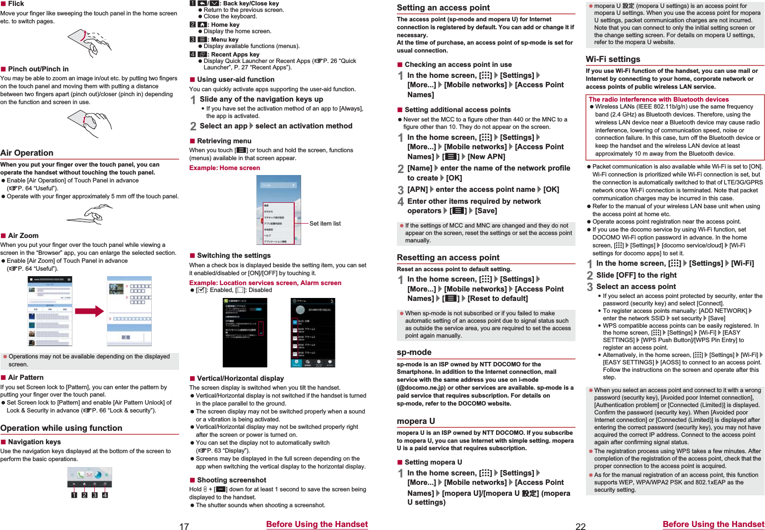 17 Before Using the HandsetɡFlickMove your finger like sweeping the touch panel in the home screen etc. to switch pages.ɡPinch out/Pinch inYou may be able to zoom an image in/out etc. by putting two fingers on the touch panel and moving them with putting a distance between two fingers apart (pinch out)/closer (pinch in) depending on the function and screen in use.When you put your finger over the touch panel, you can operate the handset without touching the touch panel. Enable [Air Operation] of Touch Panel in advance (nP. 64 “Useful”). Operate with your finger approximately 5 mm off the touch panel.ɡAir ZoomWhen you put your finger over the touch panel while viewing a screen in the “Browser” app, you can enlarge the selected section. Enable [Air Zoom] of Touch Panel in advance (nP. 64 “Useful”).ɡAir PatternIf you set Screen lock to [Pattern], you can enter the pattern by putting your finger over the touch panel. Set Screen lock to [Pattern] and enable [Air Pattern Unlock] of Lock &amp; Security in advance (nP. 66 “Lock &amp; security”).ɡNavigation keysUse the navigation keys displayed at the bottom of the screen to perform the basic operations.1{/v: Back key/Close key Return to the previous screen. Close the keyboard.2|: Home key Display the home screen.3z: Menu key Display available functions (menus).4}: Recent Apps key Display Quick Launcher or Recent Apps (nP. 26 “Quick Launcher”, P. 27 “Recent Apps”).ɡUsing user-aid functionYou can quickly activate apps supporting the user-aid function.1Slide any of the navigation keys up:If you have set the activation method of an app to [Always], the app is activated.2Select an app/select an activation methodɡRetrieving menuWhen you touch [z] or touch and hold the screen, functions (menus) available in that screen appear.Example: Home screenɡSwitching the settingsWhen a check box is displayed beside the setting item, you can set it enabled/disabled or [ON]/[OFF] by touching it.Example: Location services screen, Alarm screen [0]: Enabled, [1]: DisabledɡVertical/Horizontal display The screen display is switched when you tilt the handset. Vertical/Horizontal display is not switched if the handset is turned in the place parallel to the ground. The screen display may not be switched properly when a sound or a vibration is being activated. Vertical/Horizontal display may not be switched properly right after the screen or power is turned on. You can set the display not to automatically switch (nP. 63 “Display”). Screens may be displayed in the full screen depending on the app when switching the vertical display to the horizontal display.ɡShooting screenshotHold H + [y] down for at least 1 second to save the screen being displayed to the handset. The shutter sounds when shooting a screenshot.Air Operation Operations may not be available depending on the displayed screen.Operation while using functionSet item list22 Before Using the HandsetThe access point (sp-mode and mopera U) for Internet connection is registered by default. You can add or change it if necessary.At the time of purchase, an access point of sp-mode is set for usual connection.ɡChecking an access point in use1In the home screen, [R]/[Settings]/[More...]/[Mobile networks]/[Access Point Names]ɡSetting additional access points Never set the MCC to a figure other than 440 or the MNC to a figure other than 10. They do not appear on the screen.1In the home screen, [R]/[Settings]/[More...]/[Mobile networks]/[Access Point Names]/[z]/[New APN]2[Name]/enter the name of the network profile to create/[OK]3[APN]/enter the access point name/[OK]4Enter other items required by network operators/[z]/[Save]Reset an access point to default setting.1In the home screen, [R]/[Settings]/[More...]/[Mobile networks]/[Access Point Names]/[z]/[Reset to default]sp-mode is an ISP owned by NTT DOCOMO for the Smartphone. In addition to the Internet connection, mail service with the same address you use on i-mode (@docomo.ne.jp) or other services are available. sp-mode is a paid service that requires subscription. For details on sp-mode, refer to the DOCOMO website.mopera U is an ISP owned by NTT DOCOMO. If you subscribe to mopera U, you can use Internet with simple setting. mopera U is a paid service that requires subscription.ɡSetting mopera U1In the home screen, [R]/[Settings]/[More...]/[Mobile networks]/[Access Point Names]/[mopera U]/[mopera U ୭೰] (mopera U settings)If you use Wi-Fi function of the handset, you can use mail or Internet by connecting to your home, corporate network or access points of public wireless LAN service. Packet communication is also available while Wi-Fi is set to [ON]. Wi-Fi connection is prioritized while Wi-Fi connection is set, but the connection is automatically switched to that of LTE/3G/GPRS network once Wi-Fi connection is terminated. Note that packet communication charges may be incurred in this case. Refer to the manual of your wireless LAN base unit when using the access point at home etc. Operate access point registration near the access point. If you use the docomo service by using Wi-Fi function, set DOCOMO Wi-Fi option password in advance. In the home screen, [R]/[Settings]/[docomo service/cloud]/[Wi-Fi settings for docomo apps] to set it.1In the home screen, [R]/[Settings]/[Wi-Fi]2Slide [OFF] to the right3Select an access point:If you select an access point protected by security, enter the password (security key) and select [Connect].:To register access points manually: [ADD NETWORK]/enter the network SSID/set security/[Save]:WPS compatible access points can be easily registered. In the home screen, [R]/[Settings]/[Wi-Fi]/[EASY SETTINGS]/[WPS Push Button]/[WPS Pin Entry] to register an access point.:Alternatively, in the home screen, [R]/[Settings]/[Wi-Fi]/[EASY SETTINGS]/[AOSS] to connect to an access point. Follow the instructions on the screen and operate after this step.Setting an access point If the settings of MCC and MNC are changed and they do not appear on the screen, reset the settings or set the access point manually.Resetting an access point When sp-mode is not subscribed or if you failed to make automatic setting of an access point due to signal status such as outside the service area, you are required to set the access point again manually.sp-modemopera U mopera U ୭೰ (mopera U settings) is an access point for mopera U settings. When you use the access point for mopera U settings, packet communication charges are not incurred. Note that you can connect to only the initial setting screen or the change setting screen. For details on mopera U settings, refer to the mopera U website.Wi-Fi settingsThe radio interference with Bluetooth devices Wireless LANs (IEEE 802.11b/g/n) use the same frequency band (2.4 GHz) as Bluetooth devices. Therefore, using the wireless LAN device near a Bluetooth device may cause radio interference, lowering of communication speed, noise or connection failure. In this case, turn off the Bluetooth device or keep the handset and the wireless LAN device at least approximately 10 m away from the Bluetooth device. When you select an access point and connect to it with a wrong password (security key), [Avoided poor Internet connection], [Authentication problem] or [Connected (Limited)] is displayed. Confirm the password (security key). When [Avoided poor Internet connection] or [Connected (Limited)] is displayed after entering the correct password (security key), you may not have acquired the correct IP address. Connect to the access point again after confirming signal status. The registration process using WPS takes a few minutes. After completion of the registration of the access point, check that the proper connection to the access point is acquired. As for the manual registration of an access point, this function supports WEP, WPA/WPA2 PSK and 802.1xEAP as the security setting.