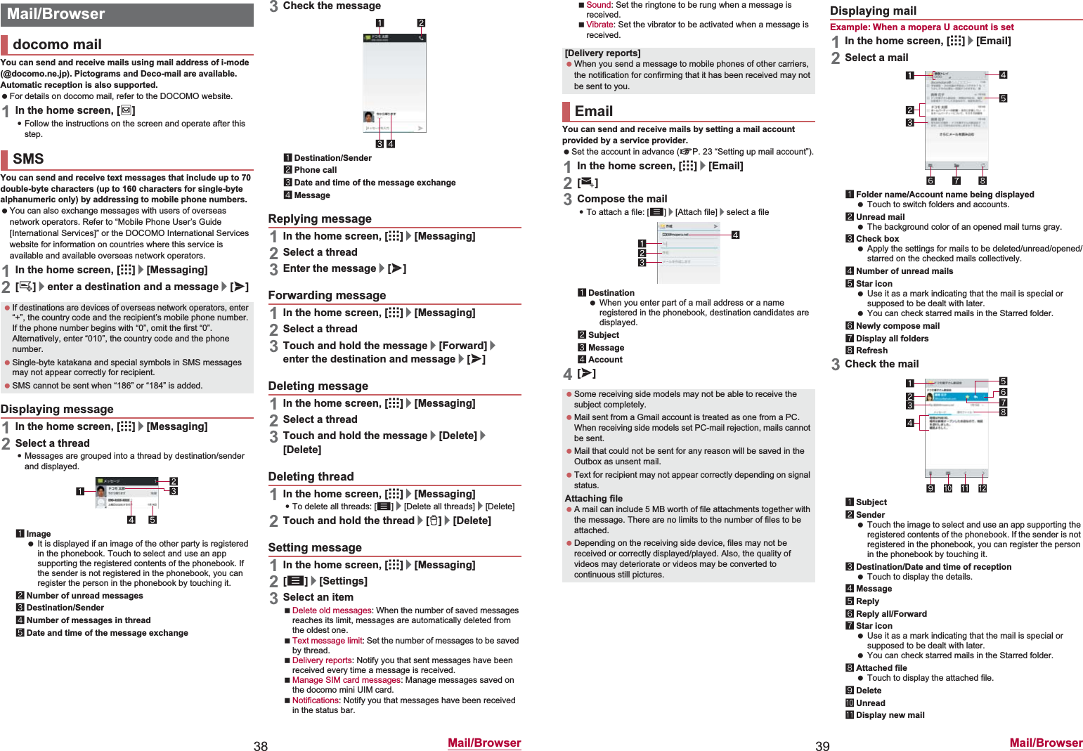 38 Mail/BrowserYou can send and receive mails using mail address of i-mode (@docomo.ne.jp). Pictograms and Deco-mail are available. Automatic reception is also supported. For details on docomo mail, refer to the DOCOMO website.1In the home screen, [^]:Follow the instructions on the screen and operate after this step.You can send and receive text messages that include up to 70 double-byte characters (up to 160 characters for single-byte alphanumeric only) by addressing to mobile phone numbers. You can also exchange messages with users of overseas network operators. Refer to “Mobile Phone User’s Guide [International Services]” or the DOCOMO International Services website for information on countries where this service is available and available overseas network operators.1In the home screen, [R]/[Messaging]2[0]/enter a destination and a message/[@]1In the home screen, [R]/[Messaging]2Select a thread:Messages are grouped into a thread by destination/sender and displayed.1Image It is displayed if an image of the other party is registered in the phonebook. Touch to select and use an app supporting the registered contents of the phonebook. If the sender is not registered in the phonebook, you can register the person in the phonebook by touching it.2Number of unread messages3Destination/Sender4Number of messages in thread5Date and time of the message exchange3Check the message1Destination/Sender2Phone call3Date and time of the message exchange4Message1In the home screen, [R]/[Messaging]2Select a thread3Enter the message/[@]1In the home screen, [R]/[Messaging]2Select a thread3Touch and hold the message/[Forward]/enter the destination and message/[@]1In the home screen, [R]/[Messaging]2Select a thread3Touch and hold the message/[Delete]/[Delete]1In the home screen, [R]/[Messaging]:To delete all threads: [z]/[Delete all threads]/[Delete]2Touch and hold the thread/[1]/[Delete]1In the home screen, [R]/[Messaging]2[z]/[Settings]3Select an itemDelete old messages: When the number of saved messages reaches its limit, messages are automatically deleted from the oldest one.Text message limit: Set the number of messages to be saved by thread.Delivery reports: Notify you that sent messages have been received every time a message is received.Manage SIM card messages: Manage messages saved on the docomo mini UIM card.Notifications: Notify you that messages have been received in the status bar.Mail/Browserdocomo mailSMS If destinations are devices of overseas network operators, enter “+”, the country code and the recipient’s mobile phone number. If the phone number begins with “0”, omit the first “0”. Alternatively, enter “010”, the country code and the phone number. Single-byte katakana and special symbols in SMS messages may not appear correctly for recipient. SMS cannot be sent when “186” or “184” is added.Displaying messageReplying messageForwarding messageDeleting messageDeleting threadSetting message39 Mail/BrowserSound: Set the ringtone to be rung when a message is received.Vibrate: Set the vibrator to be activated when a message is received.You can send and receive mails by setting a mail account provided by a service provider. Set the account in advance (nP. 23 “Setting up mail account”).1In the home screen, [R]/[Email]2[(]3Compose the mail:To attach a file: [z]/[Attach file]/select a file1Destination When you enter part of a mail address or a name registered in the phonebook, destination candidates are displayed.2Subject3Message4Account4[@]Example: When a mopera U account is set1In the home screen, [R]/[Email]2Select a mail1Folder name/Account name being displayed Touch to switch folders and accounts.2Unread mail The background color of an opened mail turns gray.3Check box Apply the settings for mails to be deleted/unread/opened/starred on the checked mails collectively.4Number of unread mails5Star icon Use it as a mark indicating that the mail is special or supposed to be dealt with later. You can check starred mails in the Starred folder.6Newly compose mail7Display all folders8Refresh3Check the mail1Subject2Sender Touch the image to select and use an app supporting the registered contents of the phonebook. If the sender is not registered in the phonebook, you can register the person in the phonebook by touching it.3Destination/Date and time of reception Touch to display the details.4Message5Reply6Reply all/Forward7Star icon Use it as a mark indicating that the mail is special or supposed to be dealt with later. You can check starred mails in the Starred folder.8Attached file Touch to display the attached file.9DeleteaUnreadbDisplay new mail[Delivery reports] When you send a message to mobile phones of other carriers, the notification for confirming that it has been received may not be sent to you.Email Some receiving side models may not be able to receive the subject completely. Mail sent from a Gmail account is treated as one from a PC. When receiving side models set PC-mail rejection, mails cannot be sent. Mail that could not be sent for any reason will be saved in the Outbox as unsent mail. Text for recipient may not appear correctly depending on signal status.Attaching file A mail can include 5 MB worth of file attachments together with the message. There are no limits to the number of files to be attached. Depending on the receiving side device, files may not be received or correctly displayed/played. Also, the quality of videos may deteriorate or videos may be converted to continuous still pictures.Displaying mail