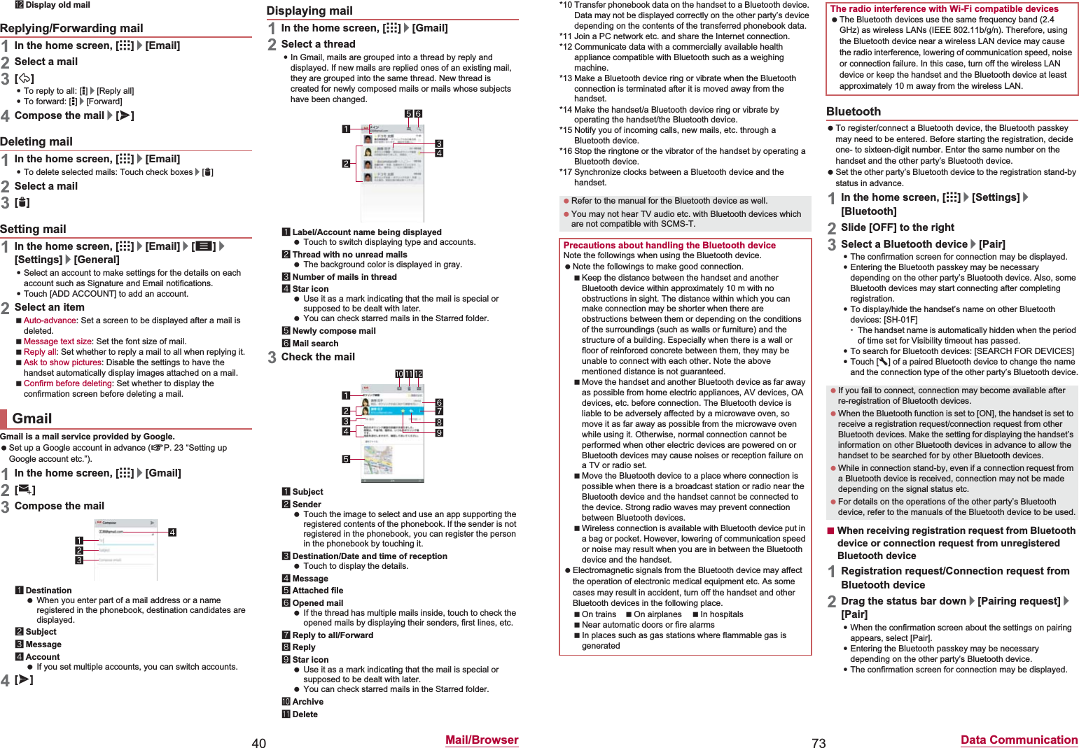 40 Mail/BrowsercDisplay old mail1In the home screen, [R]/[Email]2Select a mail3[)]:To reply to all: [*]/[Reply all]:To forward: [*]/[Forward]4Compose the mail/[@]1In the home screen, [R]/[Email]:To delete selected mails: Touch check boxes/[+]2Select a mail3[+]1In the home screen, [R]/[Email]/[z]/[Settings]/[General]:Select an account to make settings for the details on each account such as Signature and Email notifications.:Touch [ADD ACCOUNT] to add an account.2Select an itemAuto-advance: Set a screen to be displayed after a mail is deleted.Message text size: Set the font size of mail.Reply all: Set whether to reply a mail to all when replying it.Ask to show pictures: Disable the settings to have the handset automatically display images attached on a mail.Confirm before deleting: Set whether to display the confirmation screen before deleting a mail.Gmail is a mail service provided by Google. Set up a Google account in advance (nP. 23 “Setting up Google account etc.”). 1In the home screen, [R]/[Gmail]2[(]3Compose the mail1Destination When you enter part of a mail address or a name registered in the phonebook, destination candidates are displayed.2Subject3Message4Account If you set multiple accounts, you can switch accounts.4[@]1In the home screen, [R]/[Gmail]2Select a thread:In Gmail, mails are grouped into a thread by reply and displayed. If new mails are replied ones of an existing mail, they are grouped into the same thread. New thread is created for newly composed mails or mails whose subjects have been changed.1Label/Account name being displayed Touch to switch displaying type and accounts.2Thread with no unread mails The background color is displayed in gray.3Number of mails in thread4Star icon Use it as a mark indicating that the mail is special or supposed to be dealt with later. You can check starred mails in the Starred folder.5Newly compose mail6Mail search3Check the mail1Subject2Sender Touch the image to select and use an app supporting the registered contents of the phonebook. If the sender is not registered in the phonebook, you can register the person in the phonebook by touching it.3Destination/Date and time of reception Touch to display the details.4Message5Attached file6Opened mail If the thread has multiple mails inside, touch to check the opened mails by displaying their senders, first lines, etc.7Reply to all/Forward8Reply9Star icon Use it as a mark indicating that the mail is special or supposed to be dealt with later. You can check starred mails in the Starred folder.aArchivebDeleteReplying/Forwarding mailDeleting mailSetting mailGmailDisplaying mail73 Data Communication*10 Transfer phonebook data on the handset to a Bluetooth device. Data may not be displayed correctly on the other party’s device depending on the contents of the transferred phonebook data.*11 Join a PC network etc. and share the Internet connection.*12 Communicate data with a commercially available health appliance compatible with Bluetooth such as a weighing machine.*13 Make a Bluetooth device ring or vibrate when the Bluetooth connection is terminated after it is moved away from the handset.*14 Make the handset/a Bluetooth device ring or vibrate by operating the handset/the Bluetooth device.*15 Notify you of incoming calls, new mails, etc. through a Bluetooth device.*16 Stop the ringtone or the vibrator of the handset by operating a Bluetooth device.*17 Synchronize clocks between a Bluetooth device and the handset. To register/connect a Bluetooth device, the Bluetooth passkey may need to be entered. Before starting the registration, decide one- to sixteen-digit number. Enter the same number on the handset and the other party’s Bluetooth device. Set the other party’s Bluetooth device to the registration stand-by status in advance.1In the home screen, [R]/[Settings]/[Bluetooth]2Slide [OFF] to the right3Select a Bluetooth device/[Pair] :The confirmation screen for connection may be displayed.:Entering the Bluetooth passkey may be necessary depending on the other party’s Bluetooth device. Also, some Bluetooth devices may start connecting after completing registration.:To display/hide the handset’s name on other Bluetooth devices: [SH-01F]ƦThe handset name is automatically hidden when the period of time set for Visibility timeout has passed.:To search for Bluetooth devices: [SEARCH FOR DEVICES]:Touch [B] of a paired Bluetooth device to change the name and the connection type of the other party’s Bluetooth device.ɡWhen receiving registration request from Bluetooth device or connection request from unregistered Bluetooth device1Registration request/Connection request from Bluetooth device2Drag the status bar down/[Pairing request]/[Pair]:When the confirmation screen about the settings on pairing appears, select [Pair].:Entering the Bluetooth passkey may be necessary depending on the other party’s Bluetooth device.:The confirmation screen for connection may be displayed. Refer to the manual for the Bluetooth device as well. You may not hear TV audio etc. with Bluetooth devices which are not compatible with SCMS-T.Precautions about handling the Bluetooth deviceNote the followings when using the Bluetooth device. Note the followings to make good connection.Keep the distance between the handset and another Bluetooth device within approximately 10 m with no obstructions in sight. The distance within which you can make connection may be shorter when there are obstructions between them or depending on the conditions of the surroundings (such as walls or furniture) and the structure of a building. Especially when there is a wall or floor of reinforced concrete between them, they may be unable to connect with each other. Note the above mentioned distance is not guaranteed.Move the handset and another Bluetooth device as far away as possible from home electric appliances, AV devices, OA devices, etc. before connection. The Bluetooth device is liable to be adversely affected by a microwave oven, so move it as far away as possible from the microwave oven while using it. Otherwise, normal connection cannot be performed when other electric devices are powered on or Bluetooth devices may cause noises or reception failure on a TV or radio set.Move the Bluetooth device to a place where connection is possible when there is a broadcast station or radio near the Bluetooth device and the handset cannot be connected to the device. Strong radio waves may prevent connection between Bluetooth devices.Wireless connection is available with Bluetooth device put in a bag or pocket. However, lowering of communication speed or noise may result when you are in between the Bluetooth device and the handset. Electromagnetic signals from the Bluetooth device may affect the operation of electronic medical equipment etc. As some cases may result in accident, turn off the handset and other Bluetooth devices in the following place.On trains On airplanes In hospitalsNear automatic doors or fire alarmsIn places such as gas stations where flammable gas is generatedThe radio interference with Wi-Fi compatible devices The Bluetooth devices use the same frequency band (2.4 GHz) as wireless LANs (IEEE 802.11b/g/n). Therefore, using the Bluetooth device near a wireless LAN device may cause the radio interference, lowering of communication speed, noise or connection failure. In this case, turn off the wireless LAN device or keep the handset and the Bluetooth device at least approximately 10 m away from the wireless LAN.Bluetooth If you fail to connect, connection may become available after re-registration of Bluetooth devices. When the Bluetooth function is set to [ON], the handset is set to receive a registration request/connection request from other Bluetooth devices. Make the setting for displaying the handset’s information on other Bluetooth devices in advance to allow the handset to be searched for by other Bluetooth devices. While in connection stand-by, even if a connection request from a Bluetooth device is received, connection may not be made depending on the signal status etc. For details on the operations of the other party’s Bluetooth device, refer to the manuals of the Bluetooth device to be used.