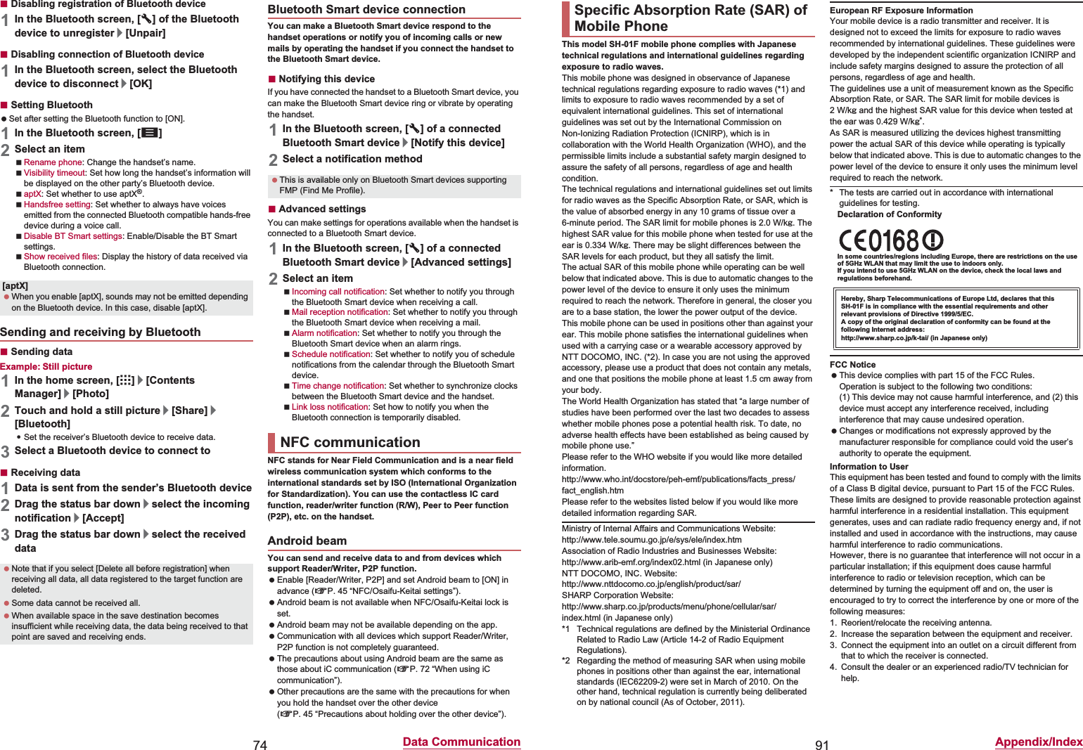 74 Data CommunicationɡDisabling registration of Bluetooth device1In the Bluetooth screen, [B] of the Bluetooth device to unregister/[Unpair]ɡDisabling connection of Bluetooth device1In the Bluetooth screen, select the Bluetooth device to disconnect/[OK]ɡSetting Bluetooth Set after setting the Bluetooth function to [ON].1In the Bluetooth screen, [z]2Select an itemRename phone: Change the handset’s name.Visibility timeout: Set how long the handset’s information will be displayed on the other party’s Bluetooth device.aptX: Set whether to use aptX®.Handsfree setting: Set whether to always have voices emitted from the connected Bluetooth compatible hands-free device during a voice call.Disable BT Smart settings: Enable/Disable the BT Smart settings.Show received files: Display the history of data received via Bluetooth connection.ɡSending dataExample: Still picture1In the home screen, [R]/[Contents Manager]/[Photo]2Touch and hold a still picture/[Share]/[Bluetooth]:Set the receiver’s Bluetooth device to receive data.3Select a Bluetooth device to connect toɡReceiving data1Data is sent from the sender’s Bluetooth device2Drag the status bar down/select the incoming notification/[Accept]3Drag the status bar down/select the received dataYou can make a Bluetooth Smart device respond to the handset operations or notify you of incoming calls or new mails by operating the handset if you connect the handset to the Bluetooth Smart device.ɡNotifying this deviceIf you have connected the handset to a Bluetooth Smart device, you can make the Bluetooth Smart device ring or vibrate by operating the handset.1In the Bluetooth screen, [B] of a connected Bluetooth Smart device/[Notify this device]2Select a notification methodɡAdvanced settingsYou can make settings for operations available when the handset is connected to a Bluetooth Smart device.1In the Bluetooth screen, [B] of a connected Bluetooth Smart device/[Advanced settings]2Select an itemIncoming call notification: Set whether to notify you through the Bluetooth Smart device when receiving a call.Mail reception notification: Set whether to notify you through the Bluetooth Smart device when receiving a mail.Alarm notification: Set whether to notify you through the Bluetooth Smart device when an alarm rings.Schedule notification: Set whether to notify you of schedule notifications from the calendar through the Bluetooth Smart device.Time change notification: Set whether to synchronize clocks between the Bluetooth Smart device and the handset.Link loss notification: Set how to notify you when the Bluetooth connection is temporarily disabled.NFC stands for Near Field Communication and is a near field wireless communication system which conforms to the international standards set by ISO (International Organization for Standardization). You can use the contactless IC card function, reader/writer function (R/W), Peer to Peer function (P2P), etc. on the handset.You can send and receive data to and from devices which support Reader/Writer, P2P function. Enable [Reader/Writer, P2P] and set Android beam to [ON] in advance (nP. 45 “NFC/Osaifu-Keitai settings”). Android beam is not available when NFC/Osaifu-Keitai lock is set. Android beam may not be available depending on the app. Communication with all devices which support Reader/Writer, P2P function is not completely guaranteed. The precautions about using Android beam are the same as those about iC communication (nP. 72 “When using iC communication”). Other precautions are the same with the precautions for when you hold the handset over the other device (nP. 45 “Precautions about holding over the other device”).[aptX] When you enable [aptX], sounds may not be emitted depending on the Bluetooth device. In this case, disable [aptX].Sending and receiving by Bluetooth Note that if you select [Delete all before registration] when receiving all data, all data registered to the target function are deleted. Some data cannot be received all. When available space in the save destination becomes insufficient while receiving data, the data being received to that point are saved and receiving ends.Bluetooth Smart device connection This is available only on Bluetooth Smart devices supporting FMP (Find Me Profile).NFC communicationAndroid beam91 Appendix/IndexThis model SH-01F mobile phone complies with Japanese technical regulations and international guidelines regarding exposure to radio waves.This mobile phone was designed in observance of Japanese technical regulations regarding exposure to radio waves (*1) and limits to exposure to radio waves recommended by a set of equivalent international guidelines. This set of international guidelines was set out by the International Commission on Non-Ionizing Radiation Protection (ICNIRP), which is in collaboration with the World Health Organization (WHO), and the permissible limits include a substantial safety margin designed to assure the safety of all persons, regardless of age and health condition.The technical regulations and international guidelines set out limits for radio waves as the Specific Absorption Rate, or SAR, which is the value of absorbed energy in any 10 grams of tissue over a 6-minute period. The SAR limit for mobile phones is 2.0 W/kŨ. The highest SAR value for this mobile phone when tested for use at the ear is 0.334 W/kŨ. There may be slight differences between the SAR levels for each product, but they all satisfy the limit.The actual SAR of this mobile phone while operating can be well below that indicated above. This is due to automatic changes to the power level of the device to ensure it only uses the minimum required to reach the network. Therefore in general, the closer you are to a base station, the lower the power output of the device.This mobile phone can be used in positions other than against your ear. This mobile phone satisfies the international guidelines when used with a carrying case or a wearable accessory approved by NTT DOCOMO, INC. (*2). In case you are not using the approved accessory, please use a product that does not contain any metals, and one that positions the mobile phone at least 1.5 cm away from your body.The World Health Organization has stated that “a large number of studies have been performed over the last two decades to assess whether mobile phones pose a potential health risk. To date, no adverse health effects have been established as being caused by mobile phone use.” Please refer to the WHO website if you would like more detailed information.(http://www.who.int/docstore/peh-emf/publications/facts_press/fact_english.htm) Please refer to the websites listed below if you would like more detailed information regarding SAR. Ministry of Internal Affairs and Communications Website: (http://www.tele.soumu.go.jp/e/sys/ele/index.htm) Association of Radio Industries and Businesses Website: (http://www.arib-emf.org/index02.html) (in Japanese only)NTT DOCOMO, INC. Website: (http://www.nttdocomo.co.jp/english/product/sar/) SHARP Corporation Website: (http://www.sharp.co.jp/products/menu/phone/cellular/sar/index.html) (in Japanese only)*1 Technical regulations are defined by the Ministerial Ordinance Related to Radio Law (Article 14-2 of Radio Equipment Regulations).*2 Regarding the method of measuring SAR when using mobile phones in positions other than against the ear, international standards (IEC62209-2) were set in March of 2010. On the other hand, technical regulation is currently being deliberated on by national council (As of October, 2011).European RF Exposure InformationYour mobile device is a radio transmitter and receiver. It is designed not to exceed the limits for exposure to radio waves recommended by international guidelines. These guidelines were developed by the independent scientific organization ICNIRP and include safety margins designed to assure the protection of all persons, regardless of age and health.The guidelines use a unit of measurement known as the Specific Absorption Rate, or SAR. The SAR limit for mobile devices is 2W/kŨ and the highest SAR value for this device when tested at the ear was 0.429 W/kŨ*.As SAR is measured utilizing the devices highest transmitting power the actual SAR of this device while operating is typically below that indicated above. This is due to automatic changes to the power level of the device to ensure it only uses the minimum level required to reach the network.* The tests are carried out in accordance with international guidelines for testing.Declaration of ConformityIn some countries/regions including Europe, there are restrictions on the use of 5GHz WLAN that may limit the use to indoors only.If you intend to use 5GHz WLAN on the device, check the local laws and regulations beforehand.FCC Notice This device complies with part 15 of the FCC Rules.Operation is subject to the following two conditions:(1) This device may not cause harmful interference, and (2) this device must accept any interference received, including interference that may cause undesired operation. Changes or modifications not expressly approved by the manufacturer responsible for compliance could void the user’s authority to operate the equipment.Information to UserThis equipment has been tested and found to comply with the limits of a Class B digital device, pursuant to Part 15 of the FCC Rules. These limits are designed to provide reasonable protection against harmful interference in a residential installation. This equipment generates, uses and can radiate radio frequency energy and, if not installed and used in accordance with the instructions, may cause harmful interference to radio communications.However, there is no guarantee that interference will not occur in a particular installation; if this equipment does cause harmful interference to radio or television reception, which can be determined by turning the equipment off and on, the user is encouraged to try to correct the interference by one or more of the following measures:1. Reorient/relocate the receiving antenna.2. Increase the separation between the equipment and receiver.3. Connect the equipment into an outlet on a circuit different from that to which the receiver is connected.4. Consult the dealer or an experienced radio/TV technician for help.Specific Absorption Rate (SAR) of Mobile PhoneHereby, Sharp Telecommunications of Europe Ltd, declares that this SH-01F is in compliance with the essential requirements and other relevant provisions of Directive 1999/5/EC.A copy of the original declaration of conformity can be found at the following Internet address:(http://www.sharp.co.jp/k-tai/) (in Japanese only)