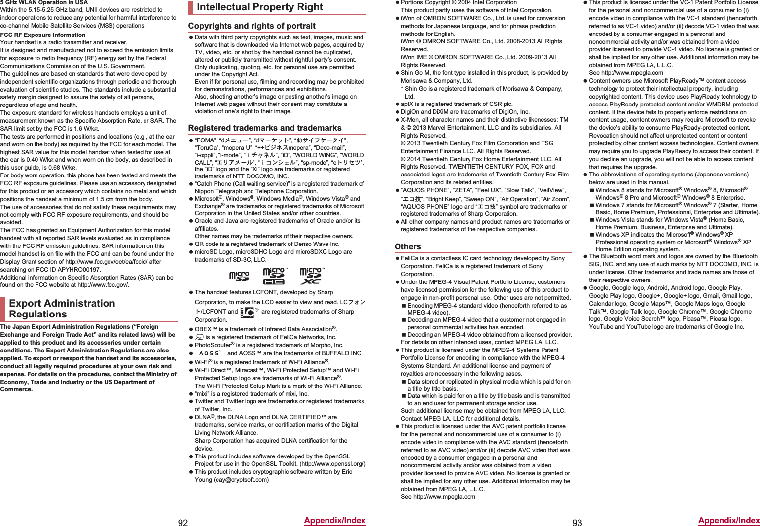 92 Appendix/Index5 GHz WLAN Operation in USAWithin the 5.15-5.25 GHz band, UNII devices are restricted to indoor operations to reduce any potential for harmful interference to co-channel Mobile Satellite Services (MSS) operations.FCC RF Exposure InformationYour handset is a radio transmitter and receiver.It is designed and manufactured not to exceed the emission limits for exposure to radio frequency (RF) energy set by the Federal Communications Commission of the U.S. Government.The guidelines are based on standards that were developed by independent scientific organizations through periodic and thorough evaluation of scientific studies. The standards include a substantial safety margin designed to assure the safety of all persons, regardless of age and health.The exposure standard for wireless handsets employs a unit of measurement known as the Specific Absorption Rate, or SAR. The SAR limit set by the FCC is 1.6 W/kŨ.The tests are performed in positions and locations (e.g., at the ear and worn on the body) as required by the FCC for each model. The highest SAR value for this model handset when tested for use at the ear is 0.40 W/kŨ and when worn on the body, as described in this user guide, is 0.68 W/kŨ.For body worn operation, this phone has been tested and meets the FCC RF exposure guidelines. Please use an accessory designated for this product or an accessory which contains no metal and which positions the handset a minimum of 1.5 cm from the body.The use of accessories that do not satisfy these requirements may not comply with FCC RF exposure requirements, and should be avoided. The FCC has granted an Equipment Authorization for this model handset with all reported SAR levels evaluated as in compliance with the FCC RF emission guidelines. SAR information on this model handset is on file with the FCC and can be found under the Display Grant section of (http://www.fcc.gov/oet/ea/fccid/) after searching on FCC ID APYHRO00197.Additional information on Specific Absorption Rates (SAR) can be found on the FCC website at (http://www.fcc.gov/).The Japan Export Administration Regulations (“Foreign Exchange and Foreign Trade Act” and its related laws) will be applied to this product and its accessories under certain conditions. The Export Administration Regulations are also applied. To export or reexport the handset and its accessories, conduct all legally required procedures at your own risk and expense. For details on the procedures, contact the Ministry of Economy, Trade and Industry or the US Department of Commerce. Data with third party copyrights such as text, images, music and software that is downloaded via Internet web pages, acquired by TV, video, etc. or shot by the handset cannot be duplicated, altered or publicly transmitted without rightful party’s consent. Only duplicating, quoting, etc. for personal use are permitted under the Copyright Act.Even if for personal use, filming and recording may be prohibited for demonstrations, performances and exhibitions.Also, shooting another’s image or posting another’s image on Internet web pages without their consent may constitute a violation of one’s right to their image. “FOMA”, “dιΣνȜ”, “dζȜΉΛΠ”, “̤΍ͼέΉȜΗͼ”, “ToruCa”, “mopera U”, “++ΫΐΥΑmopera”, “Deco-mail”, “i-appli”, “i-mode”, “̅ΙλΥσ”, “iD”, “WORLD WING”, “WORLD CALL”, “΀ςͺιȜσ”, “̅΋ϋΏͿσ”, “sp-mode”, “eΠςΓΜ”, the “iD” logo and the “Xi” logo are trademarks or registered trademarks of NTT DOCOMO, INC. “Catch Phone (Call waiting service)” is a registered trademark of Nippon Telegraph and Telephone Corporation. Microsoft®, Windows®, Windows Media®, Windows Vista® and Exchange® are trademarks or registered trademarks of Microsoft Corporation in the United States and/or other countries. Oracle and Java are registered trademarks of Oracle and/or its affiliates.Other names may be trademarks of their respective owners. QR code is a registered trademark of Denso Wave Inc. microSD Logo, microSDHC Logo and microSDXC Logo are trademarks of SD-3C, LLC. The handset features LCFONT, developed by Sharp Corporation, to make the LCD easier to view and read. LCέ΁ϋΠ/LCFONT and   are registered trademarks of Sharp Corporation. OBEX™ is a trademark of Infrared Data Association®. a is a registered trademark of FeliCa Networks, Inc. PhotoScouter® is a registered trademark of Morpho, Inc.  and AOSS™ are the trademarks of BUFFALO INC. Wi-Fi® is a registered trademark of Wi-Fi Alliance®. Wi-Fi Direct™, Miracast™, Wi-Fi Protected Setup™ and Wi-Fi Protected Setup logo are trademarks of Wi-Fi Alliance®. The Wi-Fi Protected Setup Mark is a mark of the Wi-Fi Alliance. “mixi” is a registered trademark of mixi, Inc. Twitter and Twitter logo are trademarks or registered trademarks of Twitter, Inc. DLNA®, the DLNA Logo and DLNA CERTIFIED™ are trademarks, service marks, or certification marks of the Digital Living Network Alliance.Sharp Corporation has acquired DLNA certification for the device. This product includes software developed by the OpenSSL Project for use in the OpenSSL Toolkit. (http://www.openssl.org/) This product includes cryptographic software written by Eric Young (eay@cryptsoft.com)Export Administration RegulationsIntellectual Property RightCopyrights and rights of portraitRegistered trademarks and trademarks93 Appendix/Index Portions Copyright © 2004 Intel Corporation This product partly uses the software of Intel Corporation. iWnn of OMRON SOFTWARE Co., Ltd. is used for conversion methods for Japanese language, and for phrase prediction methods for English.iWnn © OMRON SOFTWARE Co., Ltd. 2008-2013 All Rights Reserved.iWnn IME © OMRON SOFTWARE Co., Ltd. 2009-2013 All Rights Reserved. Shin Go M, the font type installed in this product, is provided by Morisawa &amp; Company, Ltd.* Shin Go is a registered trademark of Morisawa &amp; Company, Ltd. aptX is a registered trademark of CSR plc. DigiOn and DiXiM are trademarks of DigiOn, Inc. X-Men, all character names and their distinctive likenesses: TM &amp; © 2013 Marvel Entertainment, LLC and its subsidiaries. All Rights Reserved.© 2013 Twentieth Century Fox Film Corporation and TSG Entertainment Finance LLC. All Rights Reserved.© 2014 Twentieth Century Fox Home Entertainment LLC. All Rights Reserved. TWENTIETH CENTURY FOX, FOX and associated logos are trademarks of Twentieth Century Fox Film Corporation and its related entities. “AQUOS PHONE”, “ZETA”, “Feel UX”, “Slow Talk”, “VeilView”, “΀΋ܿ”, “Bright Keep”, “Sweep ON”, “Air Operation”, “Air Zoom”, “AQUOS PHONE” logo and “΀΋ܿ” symbol are trademarks or registered trademarks of Sharp Corporation. All other company names and product names are trademarks or registered trademarks of the respective companies. FeliCa is a contactless IC card technology developed by Sony Corporation. FeliCa is a registered trademark of Sony Corporation. Under the MPEG-4 Visual Patent Portfolio License, customers have licensed permission for the following use of this product to engage in non-profit personal use. Other uses are not permitted.Encoding MPEG-4 standard video (henceforth referred to as MPEG-4 video).Decoding an MPEG-4 video that a customer not engaged in personal commercial activities has encoded.Decoding an MPEG-4 video obtained from a licensed provider.For details on other intended uses, contact MPEG LA, LLC. This product is licensed under the MPEG-4 Systems Patent Portfolio License for encoding in compliance with the MPEG-4 Systems Standard. An additional license and payment of royalties are necessary in the following cases.Data stored or replicated in physical media which is paid for on a title by title basis.Data which is paid for on a title by title basis and is transmitted to an end user for permanent storage and/or use.Such additional license may be obtained from MPEG LA, LLC. Contact MPEG LA, LLC for additional details. This product is licensed under the AVC patent portfolio license for the personal and noncommercial use of a consumer to (i) encode video in compliance with the AVC standard (henceforth referred to as AVC video) and/or (ii) decode AVC video that was encoded by a consumer engaged in a personal and noncommercial activity and/or was obtained from a video provider licensed to provide AVC video. No license is granted or shall be implied for any other use. Additional information may be obtained from MPEG LA, L.L.C.See (http://www.mpegla.com)  This product is licensed under the VC-1 Patent Portfolio License for the personal and noncommercial use of a consumer to (i) encode video in compliance with the VC-1 standard (henceforth referred to as VC-1 video) and/or (ii) decode VC-1 video that was encoded by a consumer engaged in a personal and noncommercial activity and/or was obtained from a video provider licensed to provide VC-1 video. No license is granted or shall be implied for any other use. Additional information may be obtained from MPEG LA, L.L.C.See (http://www.mpegla.com)  Content owners use Microsoft PlayReady™ content access technology to protect their intellectual property, including copyrighted content. This device uses PlayReady technology to access PlayReady-protected content and/or WMDRM-protected content. If the device fails to properly enforce restrictions on content usage, content owners may require Microsoft to revoke the device’s ability to consume PlayReady-protected content. Revocation should not affect unprotected content or content protected by other content access technologies. Content owners may require you to upgrade PlayReady to access their content. If you decline an upgrade, you will not be able to access content that requires the upgrade. The abbreviations of operating systems (Japanese versions) below are used in this manual.Windows 8 stands for Microsoft® Windows® 8, Microsoft® Windows® 8 Pro and Microsoft® Windows® 8 Enterprise.Windows 7 stands for Microsoft® Windows® 7 (Starter, Home Basic, Home Premium, Professional, Enterprise and Ultimate).Windows Vista stands for Windows Vista® (Home Basic, Home Premium, Business, Enterprise and Ultimate).Windows XP indicates the Microsoft® Windows® XP Professional operating system or Microsoft® Windows® XP Home Edition operating system. The Bluetooth word mark and logos are owned by the Bluetooth SIG, INC. and any use of such marks by NTT DOCOMO, INC. is under license. Other trademarks and trade names are those of their respective owners. Google, Google logo, Android, Android logo, Google Play, Google Play logo, Google+, Google+ logo, Gmail, Gmail logo, Calendar logo, Google Maps™, Google Maps logo, Google Talk™, Google Talk logo, Google Chrome™, Google Chrome logo, Google Voice Search™ logo, Picasa™, Picasa logo, YouTube and YouTube logo are trademarks of Google Inc.Others