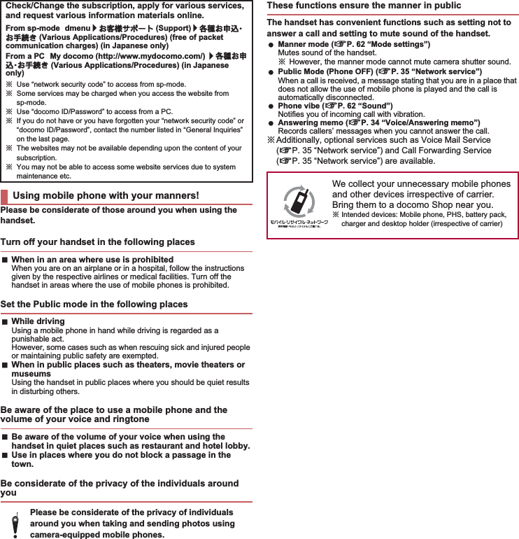 Please be considerate of those around you when using the handset.When in an area where use is prohibitedWhen you are on an airplane or in a hospital, follow the instructions given by the respective airlines or medical facilities. Turn off the handset in areas where the use of mobile phones is prohibited.While drivingUsing a mobile phone in hand while driving is regarded as a punishable act. However, some cases such as when rescuing sick and injured people or maintaining public safety are exempted.When in public places such as theaters, movie theaters or museumsUsing the handset in public places where you should be quiet results in disturbing others.Be aware of the volume of your voice when using the handset in quiet places such as restaurant and hotel lobby.Use in places where you do not block a passage in the town.The handset has convenient functions such as setting not to answer a call and setting to mute sound of the handset. Manner mode (nP. 62 “Mode settings”)Mutes sound of the handset.ɦHowever, the manner mode cannot mute camera shutter sound. Public Mode (Phone OFF) (nP. 35 “Network service”)When a call is received, a message stating that you are in a place that does not allow the use of mobile phone is played and the call is automatically disconnected. Phone vibe (nP. 62 “Sound”)Notifies you of incoming call with vibration. Answering memo (nP. 34 “Voice/Answering memo”)Records callers’ messages when you cannot answer the call.ɦAdditionally, optional services such as Voice Mail Service (nP. 35 “Network service”) and Call Forwarding Service (nP. 35 “Network service”) are available.Check/Change the subscription, apply for various services, and request various information materials online.From sp-mode dmenu/̤ݖအ΍εȜΠ (Support)/ڎਅ̤૭ࣺȆ̤਀௽̧ (Various Applications/Procedures) (free of packet communication charges) (in Japanese only)From a PC My docomo (http://www.mydocomo.com/) /ڎਅ̤૭ࣺȆ̤਀௽̧ (Various Applications/Procedures) (in Japanese only)ɦUse “network security code” to access from sp-mode.ɦSome services may be charged when you access the website from sp-mode.ɦUse “docomo ID/Password” to access from a PC.ɦIf you do not have or you have forgotten your “network security code” or “docomo ID/Password”, contact the number listed in “General Inquiries” on the last page.ɦThe websites may not be available depending upon the content of your subscription.ɦYou may not be able to access some website services due to system maintenance etc.Using mobile phone with your manners!Turn off your handset in the following placesSet the Public mode in the following placesBe aware of the place to use a mobile phone and the volume of your voice and ringtoneBe considerate of the privacy of the individuals around youPlease be considerate of the privacy of individuals around you when taking and sending photos using camera-equipped mobile phones.These functions ensure the manner in publicWe collect your unnecessary mobile phones and other devices irrespective of carrier. Bring them to a docomo Shop near you.ɦIntended devices: Mobile phone, PHS, battery pack, charger and desktop holder (irrespective of carrier)