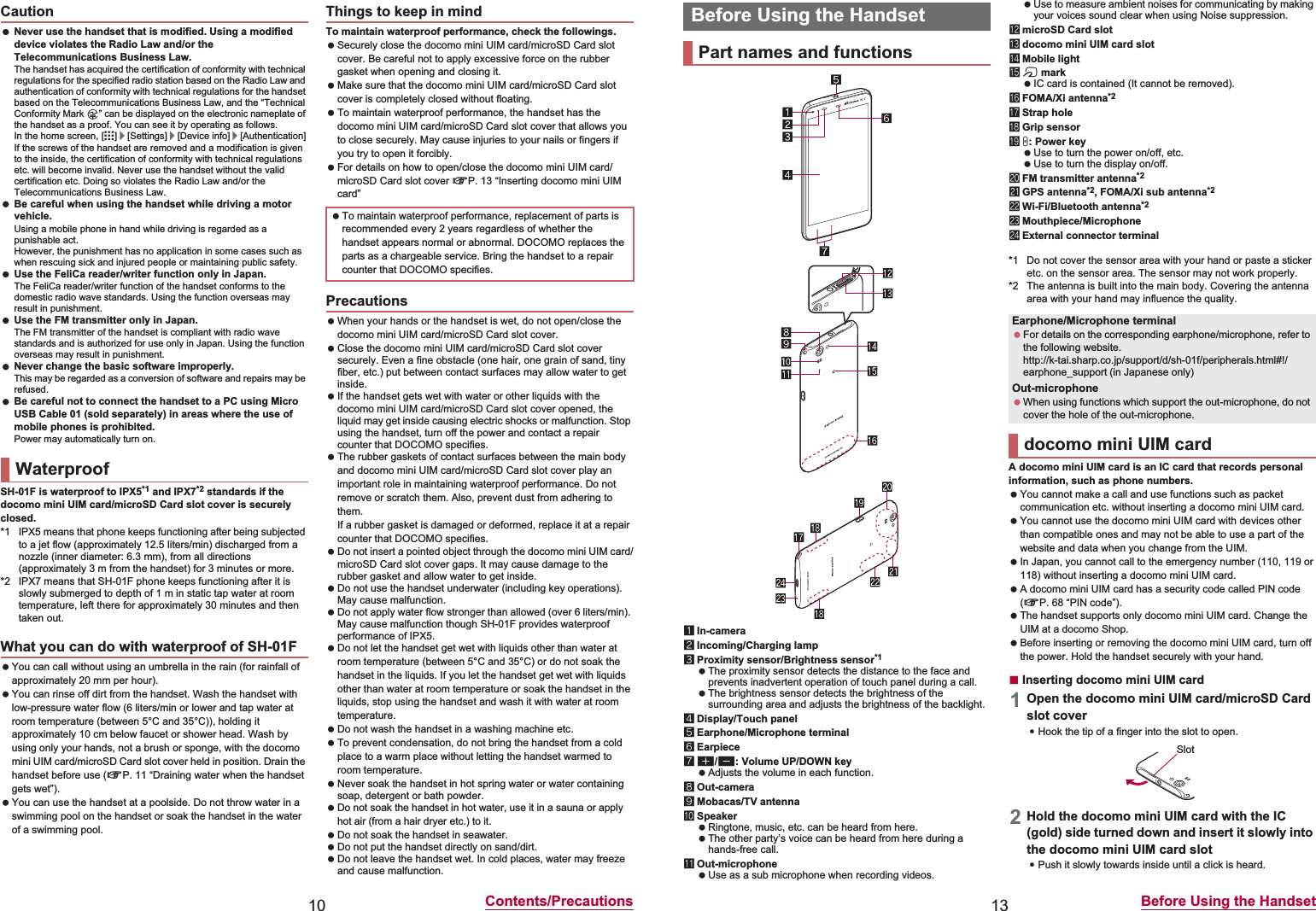 10 Contents/Precautions Never use the handset that is modified. Using a modified device violates the Radio Law and/or the Telecommunications Business Law.The handset has acquired the certification of conformity with technical regulations for the specified radio station based on the Radio Law and authentication of conformity with technical regulations for the handset based on the Telecommunications Business Law, and the “Technical Conformity Mark  ” can be displayed on the electronic nameplate of the handset as a proof. You can see it by operating as follows.In the home screen, [R]/[Settings]/[Device info]/[Authentication]If the screws of the handset are removed and a modification is given to the inside, the certification of conformity with technical regulations etc. will become invalid. Never use the handset without the valid certification etc. Doing so violates the Radio Law and/or the Telecommunications Business Law. Be careful when using the handset while driving a motor vehicle.Using a mobile phone in hand while driving is regarded as a punishable act.However, the punishment has no application in some cases such as when rescuing sick and injured people or maintaining public safety. Use the FeliCa reader/writer function only in Japan.The FeliCa reader/writer function of the handset conforms to the domestic radio wave standards. Using the function overseas may result in punishment. Use the FM transmitter only in Japan.The FM transmitter of the handset is compliant with radio wave standards and is authorized for use only in Japan. Using the function overseas may result in punishment. Never change the basic software improperly.This may be regarded as a conversion of software and repairs may be refused. Be careful not to connect the handset to a PC using Micro USB Cable 01 (sold separately) in areas where the use of mobile phones is prohibited.Power may automatically turn on.SH-01F is waterproof to IPX5*1 and IPX7*2 standards if the docomo mini UIM card/microSD Card slot cover is securely closed.*1 IPX5 means that phone keeps functioning after being subjected to a jet flow (approximately 12.5 liters/min) discharged from a nozzle (inner diameter: 6.3 mm), from all directions (approximately 3 m from the handset) for 3 minutes or more.*2 IPX7 means that SH-01F phone keeps functioning after it is slowly submerged to depth of 1 m in static tap water at room temperature, left there for approximately 30 minutes and then taken out. You can call without using an umbrella in the rain (for rainfall of approximately 20 mm per hour). You can rinse off dirt from the handset. Wash the handset with low-pressure water flow (6 liters/min or lower and tap water at room temperature (between 5°C and 35°C)), holding it approximately 10 cm below faucet or shower head. Wash by using only your hands, not a brush or sponge, with the docomo mini UIM card/microSD Card slot cover held in position. Drain the handset before use (nP. 11 “Draining water when the handset gets wet”). You can use the handset at a poolside. Do not throw water in a swimming pool on the handset or soak the handset in the water of a swimming pool.To maintain waterproof performance, check the followings. Securely close the docomo mini UIM card/microSD Card slot cover. Be careful not to apply excessive force on the rubber gasket when opening and closing it. Make sure that the docomo mini UIM card/microSD Card slot cover is completely closed without floating. To maintain waterproof performance, the handset has the docomo mini UIM card/microSD Card slot cover that allows you to close securely. May cause injuries to your nails or fingers if you try to open it forcibly. For details on how to open/close the docomo mini UIM card/microSD Card slot cover nP. 13 “Inserting docomo mini UIM card” When your hands or the handset is wet, do not open/close the docomo mini UIM card/microSD Card slot cover. Close the docomo mini UIM card/microSD Card slot cover securely. Even a fine obstacle (one hair, one grain of sand, tiny fiber, etc.) put between contact surfaces may allow water to get inside. If the handset gets wet with water or other liquids with the docomo mini UIM card/microSD Card slot cover opened, the liquid may get inside causing electric shocks or malfunction. Stop using the handset, turn off the power and contact a repair counter that DOCOMO specifies. The rubber gaskets of contact surfaces between the main body and docomo mini UIM card/microSD Card slot cover play an important role in maintaining waterproof performance. Do not remove or scratch them. Also, prevent dust from adhering to them.If a rubber gasket is damaged or deformed, replace it at a repair counter that DOCOMO specifies. Do not insert a pointed object through the docomo mini UIM card/microSD Card slot cover gaps. It may cause damage to the rubber gasket and allow water to get inside. Do not use the handset underwater (including key operations). May cause malfunction. Do not apply water flow stronger than allowed (over 6 liters/min). May cause malfunction though SH-01F provides waterproof performance of IPX5. Do not let the handset get wet with liquids other than water at room temperature (between 5°C and 35°C) or do not soak the handset in the liquids. If you let the handset get wet with liquids other than water at room temperature or soak the handset in the liquids, stop using the handset and wash it with water at room temperature. Do not wash the handset in a washing machine etc. To prevent condensation, do not bring the handset from a cold place to a warm place without letting the handset warmed to room temperature. Never soak the handset in hot spring water or water containing soap, detergent or bath powder. Do not soak the handset in hot water, use it in a sauna or apply hot air (from a hair dryer etc.) to it. Do not soak the handset in seawater. Do not put the handset directly on sand/dirt. Do not leave the handset wet. In cold places, water may freeze and cause malfunction.CautionWaterproofWhat you can do with waterproof of SH-01FThings to keep in mind To maintain waterproof performance, replacement of parts is recommended every 2 years regardless of whether the handset appears normal or abnormal. DOCOMO replaces the parts as a chargeable service. Bring the handset to a repair counter that DOCOMO specifies.Precautions13 Before Using the Handset1In-camera2Incoming/Charging lamp3Proximity sensor/Brightness sensor*1 The proximity sensor detects the distance to the face and prevents inadvertent operation of touch panel during a call. The brightness sensor detects the brightness of the surrounding area and adjusts the brightness of the backlight.4Display/Touch panel5Earphone/Microphone terminal6Earpiece7x/y: Volume UP/DOWN key Adjusts the volume in each function.8Out-camera9Mobacas/TV antennaaSpeaker Ringtone, music, etc. can be heard from here. The other party’s voice can be heard from here during a hands-free call.bOut-microphone Use as a sub microphone when recording videos. Use to measure ambient noises for communicating by making your voices sound clear when using Noise suppression.cmicroSD Card slotddocomo mini UIM card sloteMobile lightfa mark IC card is contained (It cannot be removed).gFOMA/Xi antenna*2hStrap holeiGrip sensorjH: Power key Use to turn the power on/off, etc. Use to turn the display on/off.kFM transmitter antenna*2lGPS antenna*2, FOMA/Xi sub antenna*2mWi-Fi/Bluetooth antenna*2nMouthpiece/MicrophoneoExternal connector terminal*1 Do not cover the sensor area with your hand or paste a sticker etc. on the sensor area. The sensor may not work properly.*2 The antenna is built into the main body. Covering the antenna area with your hand may influence the quality.A docomo mini UIM card is an IC card that records personal information, such as phone numbers. You cannot make a call and use functions such as packet communication etc. without inserting a docomo mini UIM card. You cannot use the docomo mini UIM card with devices other than compatible ones and may not be able to use a part of the website and data when you change from the UIM. In Japan, you cannot call to the emergency number (110, 119 or 118) without inserting a docomo mini UIM card. A docomo mini UIM card has a security code called PIN code (nP. 68 “PIN code”). The handset supports only docomo mini UIM card. Change the UIM at a docomo Shop. Before inserting or removing the docomo mini UIM card, turn off the power. Hold the handset securely with your hand.ɡInserting docomo mini UIM card1Open the docomo mini UIM card/microSD Card slot cover:Hook the tip of a finger into the slot to open.2Hold the docomo mini UIM card with the IC (gold) side turned down and insert it slowly into the docomo mini UIM card slot:Push it slowly towards inside until a click is heard.Before Using the HandsetPart names and functionsEarphone/Microphone terminal For details on the corresponding earphone/microphone, refer to the following website.(http://k-tai.sharp.co.jp/support/d/sh-01f/peripherals.html#!/earphone_support)  (in Japanese only)Out-microphone When using functions which support the out-microphone, do not cover the hole of the out-microphone.docomo mini UIM cardSlot