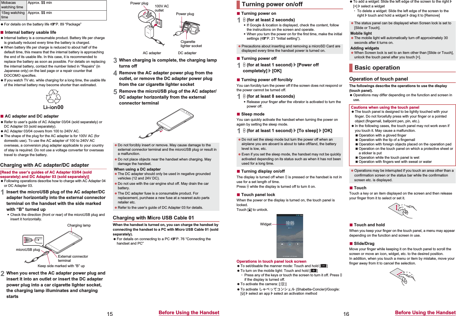 15 Before Using the Handset For details on the battery life nP. 89 “Package”ɡInternal battery usable life Internal battery is a consumable product. Battery life per charge is gradually reduced every time the battery is charged. When battery life per charge is reduced to about half of the default time, this means that the internal battery is approaching the end of its usable life. In this case, it is recommended to replace the battery as soon as possible. For details on replacing the internal battery, contact the number listed in “Repairs” (in Japanese only) on the last page or a repair counter that DOCOMO specifies. If you watch TV etc. while charging for a long time, the usable life of the internal battery may become shorter than estimated.ɡAC adapter and DC adapter Refer to user’s guide of AC Adapter 03/04 (sold separately) or DC Adapter 03 (sold separately). AC Adapter 03/04 covers from 100 to 240V AC. The shape of the plug for the AC adapter is for 100V AC (for domestic use). To use the AC adapter of 100 to 240V AC overseas, a conversion plug adapter applicable to your country of stay is required. Do not use a voltage converter for overseas travel to charge the battery.[Read the user’s guides of AC Adapter 03/04 (sold separately) and DC Adapter 03 (sold separately)] Following operations describe how to charge with AC Adapter 04 or DC Adapter 03.1Insert the microUSB plug of the AC adapter/DC adapter horizontally into the external connector terminal on the handset with the side marked with “B” turned up:Check the direction (front or rear) of the microUSB plug and insert it horizontally.2When you erect the AC adapter power plug and insert it into an outlet or insert the DC adapter power plug into a car cigarette lighter socket, the charging lamp illuminates and charging starts3When charging is complete, the charging lamp turns off4Remove the AC adapter power plug from the outlet, or remove the DC adapter power plug from the car cigarette lighter socket5Remove the microUSB plug of the AC adapter/DC adapter horizontally from the external connector terminalWhen the handset is turned on, you can charge the handset by connecting the handset to a PC with Micro USB Cable 01 (sold separately). For details on connecting to a PC nP. 76 “Connecting the handset and PC”Mobacas watching timeApprox. $$ min1Seg watching timeApprox. $$ minCharging with AC adapter/DC adapterCharging lampmicroUSB plugKeep side marked with “B” upExternal connector terminal Do not forcibly insert or remove. May cause damage to the external connector terminal and the microUSB plug or result in a malfunction. Do not place objects near the handset when charging. May damage the handset.When using a DC adapter The DC adapter should only be used in negative grounded vehicles (12 and 24V DC). Do not use with the car engine shut off. May drain the car battery. The DC adapter fuse is a consumable product. For replacement, purchase a new fuse at a nearest auto parts retailer etc. Refer to the user’s guide of DC Adapter 03 for details.Charging with Micro USB Cable 01100V ACoutletCigarettelighter socketAC adapter DC adapterPower plugPower plug16 Before Using the HandsetɡTurning power on1H (for at least 2 seconds):If Google &amp; location is displayed, check the content, follow the instructions on the screen and operate.:When you turn the power on for the first time, make the initial settings (nP. 21 “Initial setting”).ɡTurning power off1H (for at least 1 second)/[Power off completely]/[OK]ɡTurning power off forciblyYou can forcibly turn the power off if the screen does not respond or the power cannot be turned off.1H (for at least 8 seconds):Release your finger after the vibrator is activated to turn the power off.ɡSleep modeYou can quickly activate the handset when turning the power on again by setting the sleep mode.1H (for at least 1 second)/[To sleep]/[OK]ɡTurning display on/offThe display is turned off when H is pressed or the handset is not in use for a set length of time.Press H while the display is turned off to turn it on.ɡTouch panel lockWhen the power or the display is turned on, the touch panel is locked.Touch [J] to unlock.Operations in touch panel lock screen To set/disable the manner mode: Touch and hold [y] To turn on the mobile light: Touch and hold [x]ƦPress any of the keys or touch the screen to turn it off. Press H if the display is turned off. To activate the camera: [K] To activate ̱͓̽̀͝΋ϋΏͿσ (Shabette-Concier)/Google: [W]/select an app/select an activation method To add a widget: Slide the left edge of the screen to the right/[+]/select a widgetƦTo delete a widget: Slide the left edge of the screen to the right/touch and hold a widget/drag it to [Remove]The followings describe the operations to use the display (touch panel). Operations may differ depending on the function and screen in use.ɡTouchTouch a key or an item displayed on the screen and then release your finger from it to select or set it.ɡTouch and holdWhen you keep your finger on the touch panel, a menu may appear depending on the function and screen in use.ɡSlide/DragMove your finger while keeping it on the touch panel to scroll the screen or move an icon, widget, etc. to the desired position.In addition, when you touch a menu or item by mistake, move your finger away from it to cancel the selection.Turning power on/off Precautions about inserting and removing a microSD Card are displayed every time the handset power is turned on. Do not set the sleep mode but turn the power off when an airplane you are aboard is about to take off/land, the battery level is low, etc. Even if you set the sleep mode, the handset may not be quickly activated depending on its status such as when it has not been used for a long time.Widget The status panel can be displayed when Screen lock is set to [Slide or Touch].Mobile light The mobile light will automatically turn off approximately 30 seconds after it turns on.Adding widgets When Screen lock is set to an item other than [Slide or Touch], unlock the touch panel after you touch [+].Basic operationOperation of touch panelCautions when using the touch panel The touch panel is designed to be lightly touched with your finger. Do not forcefully press with your finger or a pointed object (fingernail, ballpoint pen, pin, etc.). In the following cases, the touch panel may not work even if you touch it. May cause a malfunction.Operation with a gloved fingerOperation with the tip of a fingernailOperation with foreign objects placed on the operation padOperation on the touch panel on which a protective sheet or a sticker is putOperation while the touch panel is wetOperation with fingers wet with sweat or water Operations may be interrupted if you touch an area other than a confirmation screen or the status bar while the confirmation screen etc. is displayed.
