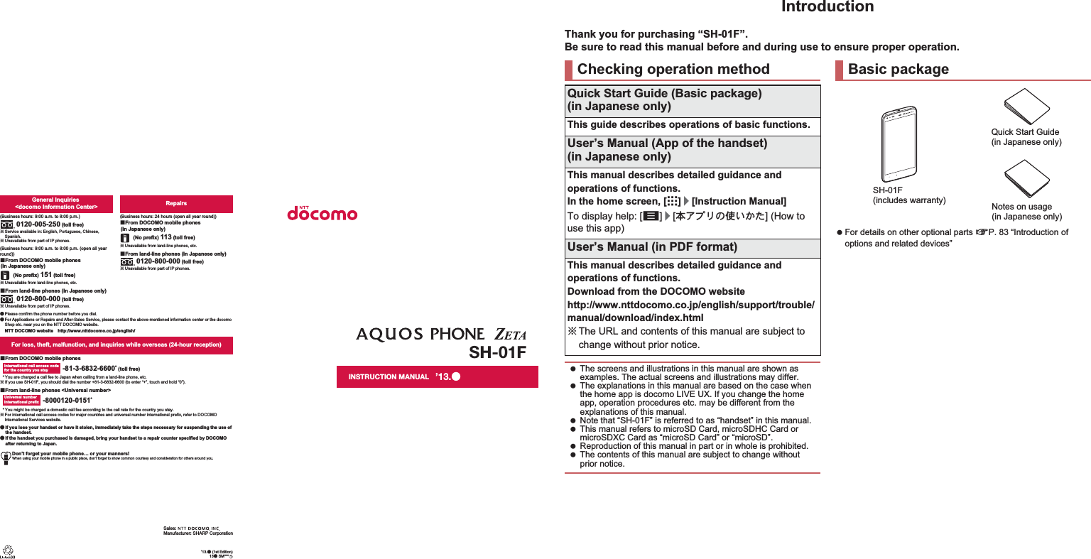 Don’t forget your mobile phone… or your manners!When using your mobile phone in a public place, don’t forget to show common courtesy and consideration for others around you.Sales: Manufacturer: SHARP CorporationFor loss, theft, malfunction, and inquiries while overseas (24-hour reception)ɡFrom DOCOMO mobile phonesɡFrom land-line phones &lt;Universal number&gt;International call access codefor the country you stay -81-3-6832-6600* (toll free)* You are charged a call fee to Japan when calling from a land-line phone, etc.ɦ If you use SH-01F, you should dial the number +81-3-6832-6600 (to enter “+”, touch and hold “0”).Universal number international prefix -8000120-0151** You might be charged a domestic call fee according to the call rate for the country you stay.ɦ For international call access codes for major countries and universal number international prefix, refer to DOCOMO International Services website.ɜġIf you lose your handset or have it stolen, immediately take the steps necessary for suspending the use of the handset. ɜġIf the handset you purchased is damaged, bring your handset to a repair counter specified by DOCOMO after returning to Japan.Repairs(Business hours: 24 hours (open all year round))(No prefix) 113 (toll free)ɡFrom DOCOMO mobile phones (In Japanese only)ɡFrom land-line phones (In Japanese only)ɦ Unavailable from part of IP phones.0120-800-000 (toll free)ɦ Unavailable from land-line phones, etc.General Inquiries &lt;docomo Information Center&gt;(Business hours: 9:00 a.m. to 8:00 p.m.)0120-005-250 (toll free)ɦ Service available in: English, Portuguese, Chinese, Spanish.ɦ Unavailable from part of IP phones.(Business hours: 9:00 a.m. to 8:00 p.m. (open all year round))(No prefix) 151 (toll free)ɡFrom DOCOMO mobile phones (In Japanese only)ɦ Unavailable from land-line phones, etc.ɦ Unavailable from part of IP phones.0120-800-000 (toll free)ɡFrom land-line phones (In Japanese only)ɜ Please confirm the phone number before you dial.ɜ For Applications or Repairs and After-Sales Service, please contact the above-mentioned information center or the docomo Shop etc. near you on the NTT DOCOMO website.NTT DOCOMO websiteȁhttp://www.nttdocomo.co.jp/english/SH-01FINSTRUCTION MANUAL’13.ɜ (1st Edition)13ɜ SM***ȁ1’13.ɜIntroductionThank you for purchasing “SH-01F”.Be sure to read this manual before and during use to ensure proper operation. For details on other optional parts nP. 83 “Introduction of options and related devices”Checking operation methodQuick Start Guide (Basic package)(in Japanese only)This guide describes operations of basic functions.User’s Manual (App of the handset)(in Japanese only)This manual describes detailed guidance and operations of functions.In the home screen, [R]/[Instruction Manual]To display help: [z]/[ུͺίς͈ঀ̞̥̹] (How to use this app)User’s Manual (in PDF format)This manual describes detailed guidance and operations of functions.Download from the DOCOMO website(http://www.nttdocomo.co.jp/english/support/trouble/manual/download/index.html) ɦThe URL and contents of this manual are subject to change without prior notice. The screens and illustrations in this manual are shown as examples. The actual screens and illustrations may differ. The explanations in this manual are based on the case when the home app is docomo LIVE UX. If you change the home app, operation procedures etc. may be different from the explanations of this manual. Note that “SH-01F” is referred to as “handset” in this manual. This manual refers to microSD Card, microSDHC Card or microSDXC Card as “microSD Card” or “microSD”. Reproduction of this manual in part or in whole is prohibited. The contents of this manual are subject to change without prior notice.Basic packageSH-01F (includes warranty)Quick Start Guide (in Japanese only)Notes on usage(in Japanese only)