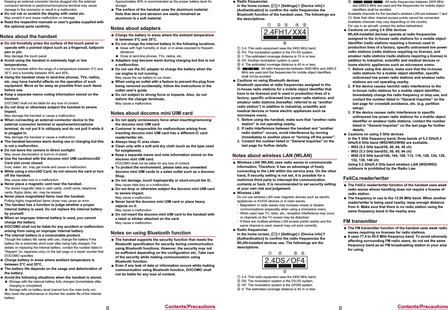 8Contents/PrecautionsKeeping an external connector device plugged into the external connector terminal or earphone/microphone terminal may cause damage to the connector or result in a malfunction. Do not rub or scratch the display with metal etc.May scratch it and cause malfunction or damage. Read the respective manuals or user’s guides supplied with the optional parts carefully. Do not forcefully press the surface of the touch panel or operate with a pointed object such as a fingernail, ballpoint pen or pin.May damage the touch panel. Avoid using the handset in extremely high or low temperatures.Use the handset within the range of a temperature between 5°C and 35°C and a humidity between 45% and 85%. Using the handset close to land-line phones, TVs, radios, etc. may have harmful effects on the operation of such equipment. Move as far away as possible from such items before use. Keep a separate memo noting information stored on the handset.DOCOMO shall not be liable for any loss of content. Do not drop or otherwise subject the handset to severe impact.May damage the handset or cause a malfunction. When connecting an external connector device to the external connector terminal or earphone/microphone terminal, do not put it in obliquely and do not pull it while it is plugged in.May damage the handset or cause a malfunction. The handset becomes warm during use or charging but this is not a malfunction. Do not leave the camera in direct sunlight.May cause discoloration or burn-in of pixels. Use the handset with the docomo mini UIM card/microSD Card slot cover closed.Dust, water, etc. may get inside and cause a malfunction. While using a microSD Card, do not remove the card or turn off the handset.May cause data loss or a malfunction. Never place a magnetic card near the handset.The stored magnetic data in cash cards, credit cards, telephone cards, floppy disks, etc. may be erased. Never place magnetized items near the handset.Putting highly magnetized items closer may cause an error. The handset has a function to judge whether a proper internal battery is used. Do not replace the internal battery by yourself. When an improper internal battery is used, you cannot charge the battery. DOCOMO shall not be liable for any accident or malfunction arising from using an improper internal battery. The internal battery is a consumable product.Though the battery life varies with use, change the battery if the battery life is extremely short even after being fully charged. For details on replacing the internal battery, contact the number listed in “Repairs” (in Japanese only) on the last page or a repair counter that DOCOMO specifies. Charge battery in areas where ambient temperature is between 5°C and 35°C. The battery life depends on the usage and deterioration of the battery. Avoid the following situations when the handset is stored.Storage with the internal battery fully charged (immediately after charging is completed)Storage with no battery level (cannot turn the main body on)May lower the performance or shorten the usable life of the internal battery.Approximately 40% is recommended as the proper battery level for storage. The surface of the handset uses the aluminum material. Note that dent and abrasion are easily remained as aluminum is a soft material. Charge the battery in areas where the ambient temperature is between 5°C and 35°C. Do not charge the internal battery in the following locations.Areas with high humidity or dust, or in areas exposed to frequent vibrationsClose to land-line phones, TVs, radios, etc. Adapters may become warm during charging but this is not a malfunction. Do not use the DC adapter to charge the battery when the car engine is not running.May cause the car battery to run down. When using an outlet with a feature to prevent the plug from being removed accidentally, follow the instructions in the outlet user’s guide. Do not subject to strong force or impacts. Also, do not deform the charger terminals.May cause a malfunction. Do not apply unnecessary force when inserting/removing the docomo mini UIM card. Customer is responsible for malfunctions arising from inserting docomo mini UIM card into a different IC card reader/writer etc. Always keep IC area clean. Clean only with a soft and dry cloth (such as the type used for eyeglasses). Keep a separate memo and note information stored on the docomo mini UIM card.DOCOMO shall not be liable for any loss of content. To protect the environment, please take any unneeded docomo mini UIM cards to a sales outlet such as a docomo Shop. Do not damage, touch haphazardly or short-circuit the IC.May cause data loss or a malfunction. Do not drop or otherwise subject the docomo mini UIM card to severe impact.May cause a malfunction. Never bend the docomo mini UIM card or place heavy objects on it.May cause a malfunction. Do not insert the docomo mini UIM card to the handset with a label or sticker attached on the card.May cause a malfunction. The handset supports the security function that meets the Bluetooth specification for security during communication using Bluetooth functions. However, the security may not be sufficient depending on the configuration etc. Take care of the security while making communication using Bluetooth function. Even if any leak of data or information occurs while making communication using Bluetooth function, DOCOMO shall not be liable for any loss of content.Notes about the handsetNotes about adaptersNotes about docomo mini UIM cardNotes on using Bluetooth function9Contents/Precautions Radio frequenciesIn the home screen, [R]/[Settings]/[Device info]/[Authentication] to confirm the radio frequencies the Bluetooth function of the handset uses. The followings are the descriptions:ӱ2.4: This radio equipment uses the 2400 MHz band.ӲFH: The modulation system is the FH-SS system.ӳ1: The estimated coverage distance is 10 m or less.ӴXX: Another modulation system is used.ӵ4: The estimated coverage distance is 40 m or less.Ӷ: All radio frequencies between 2400 MHz and 2483.5 MHz are used and the frequencies for mobile object identifiers shall not be avoided. Cautions on using Bluetooth devicesBluetooth operates at radio frequencies assigned to the in-house radio stations for a mobile object identifier that have to be licensed and is used in production lines of a factory, specific unlicensed low power radio stations, and amateur radio stations (hereafter, referred to as “another radio station”) in addition to industrial, scientific and medical devices or home electric appliances such as microwave ovens.1. Before using the handset, make sure that “another radio station” is not operating nearby.2. If radio interference between the handset and “another radio station” occurs, avoid interference by moving immediately to another place or “turning off the power”.3. Contact the number listed in “General Inquiries” on the last page for further details. Wireless LAN (WLAN) uses radio waves to communicate information. Therefore, it has an advantage of freely connecting to the LAN within the service area. On the other hand, if security setting is not set, it is possible for a malicious third party to intercept the communication contents or hack. It is recommended to set security setting at your own risk and judgement. Wireless LANDo not use wireless LAN near magnetic devices such as electric appliances or AV/OA devices or in radio waves.ƦMagnetism or radio waves may increase noises or disable communications (especially when using a microwave oven).ƦWhen used near TV, radio, etc., reception interference may occur or channels on the TV screen may be disturbed.ƦIf there are multiple wireless LAN access points nearby and the same channel is used, search may not work correctly. Radio frequenciesIn the home screen, [R]/[Settings]/[Device info]/[Authentication] to confirm the radio frequencies the WLAN-installed devices use. The followings are the descriptions:ӱ2.4: This radio equipment uses the 2400 MHz band.ӲDS: The modulation system is the DS-SS system.ӳOF: The modulation system is the OFDM system.Ӵ4: The estimated coverage distance is 40 m or less.ӵ: All radio frequencies between 2400 MHz and 2483.5 MHz are used and the frequencies for mobile object identifiers shall be avoided.Available channels for the handset’s wireless LAN are between 1 and 13. Note that other channel access points cannot be connected.Available channels may vary depending on the country.For use in an aircraft, contact the airline beforehand. Cautions on using 2.4 GHz devicesWLAN-installed devices operate at radio frequencies assigned to the in-house radio stations for a mobile object identifier (radio stations requiring a license) used in production lines of a factory, specific unlicensed low power radio stations (radio stations requiring no license), and amateur radio stations (radio stations requiring a license) in addition to industrial, scientific and medical devices or home electric appliances such as microwave ovens.1. Before using this device, make sure that the in-house radio stations for a mobile object identifier, specific unlicensed low power radio stations and amateur radio stations are not operating nearby.2. If the device causes harmful radio interference to the in-house radio stations for a mobile object identifier, immediately change the radio frequency or stop use, and contact the number listed in “General Inquiries” on the last page for crosstalk avoidance, etc. (e.g. partition setup).3. If the device causes radio interference to specific unlicensed low power radio stations for a mobile object identifier or amateur radio stations, contact the number listed in “General Inquiries” on the last page for further details. Cautions on using 5 GHz devicesIn the 5 GHz frequency band, three bands of 5.2 GHz/5.3 GHz/5.6 GHz band (W52/W53/W56) are available.ƦW52 (5.2 GHz band/36, 40, 44, 48 ch)ƦW53 (5.3 GHz band/52, 56, 60, 64 ch)ƦW56 (5.6 GHz band/100, 104, 108, 112, 116, 120, 124, 128, 132, 136, 140 ch)Using 5.2 GHz/5.3 GHz band wireless LAN (W52/W53) outdoors is prohibited by the Radio Law. The FeliCa reader/writer function of the handset uses weak radio waves whose handling does not require a license of radio station. The frequency in use is the 13.56 MHz band. When another reader/writer is being used nearby, keep enough distance from it. Make sure that there is no radio station using the same frequency band in the nearby area. The FM transmitter function of the handset uses weak radio waves requiring no licenses for radio stations. It uses 77.4 to 85.0 MHz frequency band. To avoid adversely affecting surrounding FM radio users, do not set the same frequency band as an FM broadcasting station in your area for using.Notes about wireless LAN (WLAN)ӱġ Ӳġ ӳġ Ӵġ ӵġӶġӱġ Ӳġ ӳġ ӴġӵġFeliCa reader/writerFM transmitter