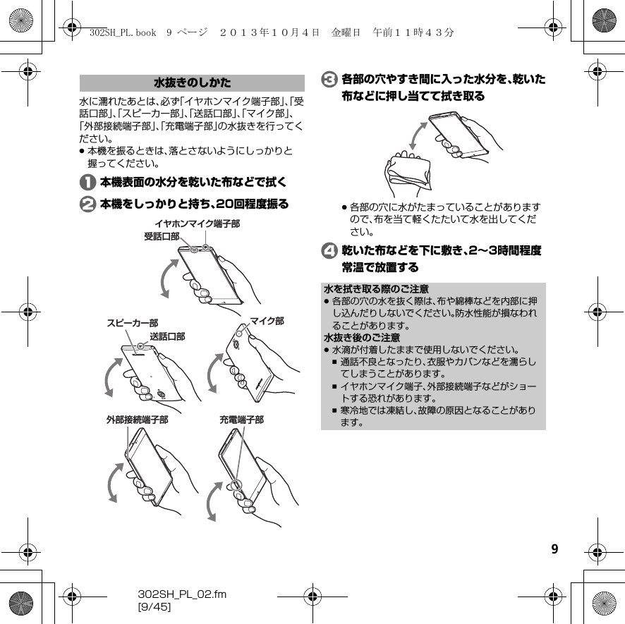 9302SH_PL_02.fm[9/45]水に濡れたあとは、必ず「イヤホンマイク端子部」、「受話口部」、「スピーカー部」、「送話口部」、「マイク部」、「外部接続端子部」、「充電端子部」の水抜きを行ってください。.本機を振るときは、落とさないようにしっかりと握ってください。A本機表面の水分を乾いた布などで拭くB本機をしっかりと持ち、20回程度振るC各部の穴やすき間に入った水分を、乾いた布などに押し当てて拭き取る.各部の穴に水がたまっていることがありますので、布を当て軽くたたいて水を出してください。D乾いた布などを下に敷き、2∼3時間程度常温で放置する水抜きのしかたイヤホンマイク端子部受話口部スピーカー部外部接続端子部マイク部送話口部充電端子部水を拭き取る際のご注意.各部の穴の水を抜く際は、布や綿棒などを内部に押し込んだりしないでください。防水性能が損なわれることがあります。水抜き後のご注意.水滴が付着したままで使用しないでください。,通話不良となったり、衣服やカバンなどを濡らしてしまうことがあります。,イヤホンマイク端子、外部接続端子などがショートする恐れがあります。,寒冷地では凍結し、故障の原因となることがあります。302SH_PL.book  9 ページ  ２０１３年１０月４日　金曜日　午前１１時４３分