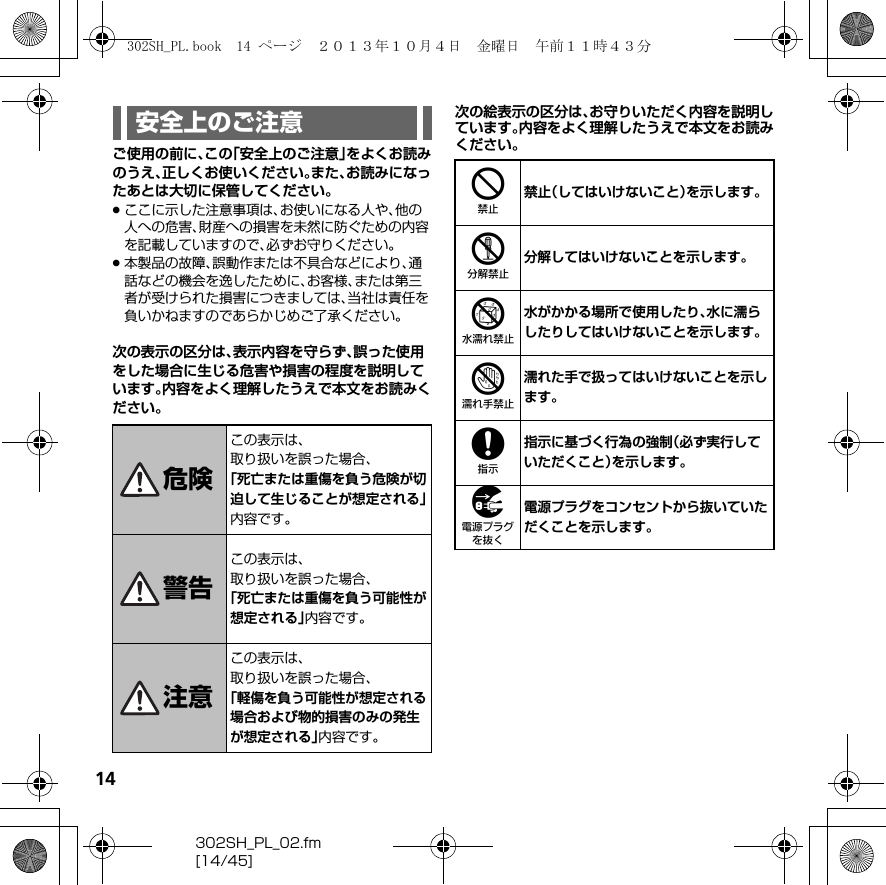 14302SH_PL_02.fm[14/45]ご使用の前に、この「安全上のご注意」をよくお読みのうえ、正しくお使いください。また、お読みになったあとは大切に保管してください。.ここに示した注意事項は、お使いになる人や、他の人への危害、財産への損害を未然に防ぐための内容を記載していますので、必ずお守りください。.本製品の故障、誤動作または不具合などにより、通話などの機会を逸したために、お客様、または第三者が受けられた損害につきましては、当社は責任を負いかねますのであらかじめご了承ください。次の表示の区分は、表示内容を守らず、誤った使用をした場合に生じる危害や損害の程度を説明しています。内容をよく理解したうえで本文をお読みください。次の絵表示の区分は、お守りいただく内容を説明しています。内容をよく理解したうえで本文をお読みください。安全上のご注意危険この表示は、取り扱いを誤った場合、「死亡または重傷を負う危険が切迫して生じることが想定される」内容です。警告この表示は、取り扱いを誤った場合、「死亡または重傷を負う可能性が想定される」内容です。注意この表示は、取り扱いを誤った場合、「軽傷を負う可能性が想定される場合および物的損害のみの発生が想定される」内容です。4禁止（してはいけないこと）を示します。5分解してはいけないことを示します。6水がかかる場所で使用したり、水に濡らしたりしてはいけないことを示します。7濡れた手で扱ってはいけないことを示します。8指示に基づく行為の強制（必ず実行していただくこと）を示します。9電源プラグをコンセントから抜いていただくことを示します。302SH_PL.book  14 ページ  ２０１３年１０月４日　金曜日　午前１１時４３分