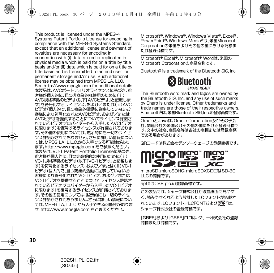 30302SH_PL_02.fm[30/45]This product is licensed under the MPEG-4 Systems Patent Portfolio License for encoding in compliance with the MPEG-4 Systems Standard, except that an additional license and payment of royalties are necessary for encoding in connection with (i) data stored or replicated in physical media which is paid for on a title by title basis and/or (ii) data which is paid for on a title by title basis and is transmitted to an end user for permanent storage and/or use. Such additional license may be obtained from MPEG LA, LLC.See （http://www.mpegla.com） for additional details.本製品は、AVCポートフォリオライセンスに基づき、お客様が個人的に、且つ非商業的な使用のために（ⅰ）AVC規格準拠のビデオ（以下「AVCビデオ」と記載します）を符号化するライセンス、および／または（ⅱ）AVCビデオ（個人的で、且つ商業的活動に従事していないお客様により符号化されたAVCビデオ、および／またはAVCビデオを提供することについてライセンス許諾されているビデオプロバイダーから入手したAVCビデオに限ります）を復号するライセンスが許諾されております。その他の使用については、黙示的にも一切のライセンス許諾がされておりません。さらに詳しい情報については、MPEG LA, L.L.C.から入手できる可能性があります。（http://www.mpegla.com） をご参照ください。本製品は、VC-1 Patent Portfolio Licenseに基づき、お客様が個人的に、且つ非商業的な使用のために（ⅰ）VC-1規格準拠のビデオ（以下「VC-1ビデオ」と記載します）を符号化するライセンス、および／または（ⅱ）VC-1ビデオ（個人的で、且つ商業的活動に従事していないお客様により符号化されたVC-1ビデオ、および／またはVC-1ビデオを提供することについてライセンス許諾されているビデオプロバイダーから入手したVC-1ビデオに限ります）を復号するライセンスが許諾されております。その他の使用については、黙示的にも一切のライセンス許諾がされておりません。さらに詳しい情報については、MPEG LA, L.L.C.から入手できる可能性があります。（http://www.mpegla.com） をご参照ください。Microsoft®、Windows®、Windows Vista®、Excel®、PowerPoint®、Windows Media®は、米国Microsoft Corporationの米国およびその他の国における商標または登録商標です。Microsoft® Excel®、Microsoft® Wordは、米国のMicrosoft Corporationの商品名称です。Bluetooth® is a trademark of the Bluetooth SIG, Inc.The Bluetooth word mark and logos are owned by the Bluetooth SIG, Inc. and any use of such marks by Sharp is under license. Other trademarks and trade names are those of their respective owners.Bluetooth®は、米国Bluetooth SIG,Inc.の登録商標です。OracleとJavaは、Oracle Corporation及びその子会社、関連会社の米国及びその他の国における登録商標です。文中の社名、商品名等は各社の商標または登録商標である場合があります。QRコードは株式会社デンソーウェーブの登録商標です。microSD、microSDHC、microSDXCロゴはSD-3C, LLCの商標です。aptXはCSR plc.の登録商標です。この製品では、シャープ株式会社が液晶画面で見やすく、読みやすくなるよう設計したLCフォントが搭載されています。LCフォント／LCFONTおよび は、シャープ株式会社の登録商標です。「GREE」および「GREE」ロゴは、グリー株式会社の登録商標または商標です。302SH_PL.book  30 ページ  ２０１３年１０月４日　金曜日　午前１１時４３分