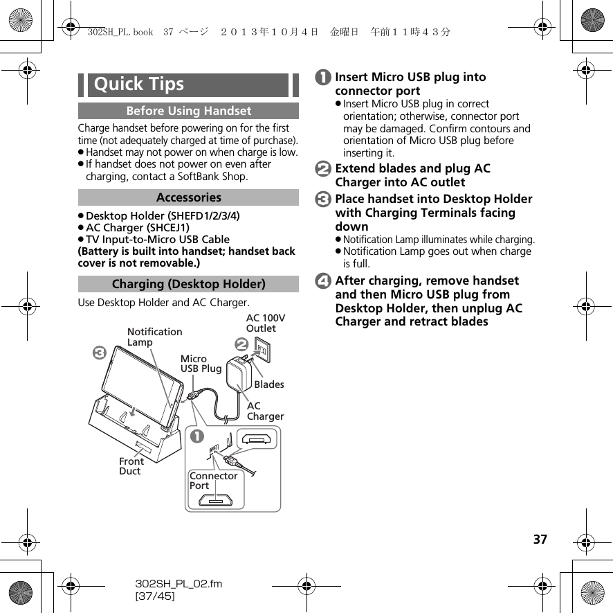 37302SH_PL_02.fm[37/45]Charge handset before powering on for the first time (not adequately charged at time of purchase)..Handset may not power on when charge is low..If handset does not power on even after charging, contact a SoftBank Shop..Desktop Holder (SHEFD1/2/3/4).AC Charger (SHCEJ1).TV Input-to-Micro USB Cable(Battery is built into handset; handset back cover is not removable.)Use Desktop Holder and AC Charger.AInsert Micro USB plug into connector port.Insert Micro USB plug in correct orientation; otherwise, connector port may be damaged. Confirm contours and orientation of Micro USB plug before inserting it.BExtend blades and plug AC Charger into AC outletCPlace handset into Desktop Holder with Charging Terminals facing down.Notification Lamp illuminates while charging..Notification Lamp goes out when charge is full.DAfter charging, remove handset and then Micro USB plug from Desktop Holder, then unplug AC Charger and retract bladesQuick TipsBefore Using HandsetAccessoriesCharging (Desktop Holder)Micro USB PlugAC 100V OutletAC ChargerNotificationLampBladesFront DuctConnectorPort302SH_PL.book  37 ページ  ２０１３年１０月４日　金曜日　午前１１時４３分