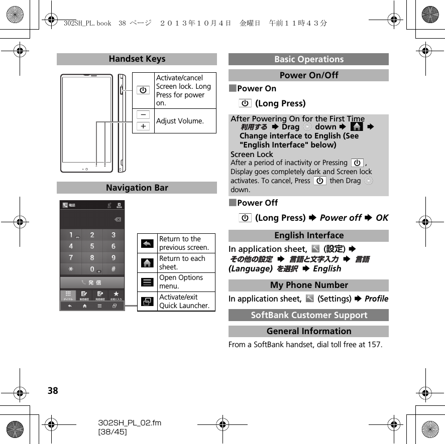 38302SH_PL_02.fm[38/45]■Power On (Long Press)■Power Off(Long Press) S Power off S OKIn application sheet,  (設定) S S  S (Language)  S EnglishIn application sheet,  (Settings) S ProfileFrom a SoftBank handset, dial toll free at 157.Handset KeysNavigation BarActivate/cancel Screen lock. Long Press for power on.Adjust Volume.Return to the previous screen.Return to each sheet.Open Options menu.Activate/exit Quick Launcher.Basic OperationsPower On/OffAfter Powering On for the First Time S Drag   down S  SChange interface to English (See &quot;English Interface&quot; below)Screen LockAfter a period of inactivity or Pressing  , Display goes completely dark and Screen lock activates. To cancel, Press   then Drag down.English InterfaceMy Phone NumberSoftBank Customer SupportGeneral Information利用するその他の設定言語と文字入力言語を選択302SH_PL.book  38 ページ  ２０１３年１０月４日　金曜日　午前１１時４３分