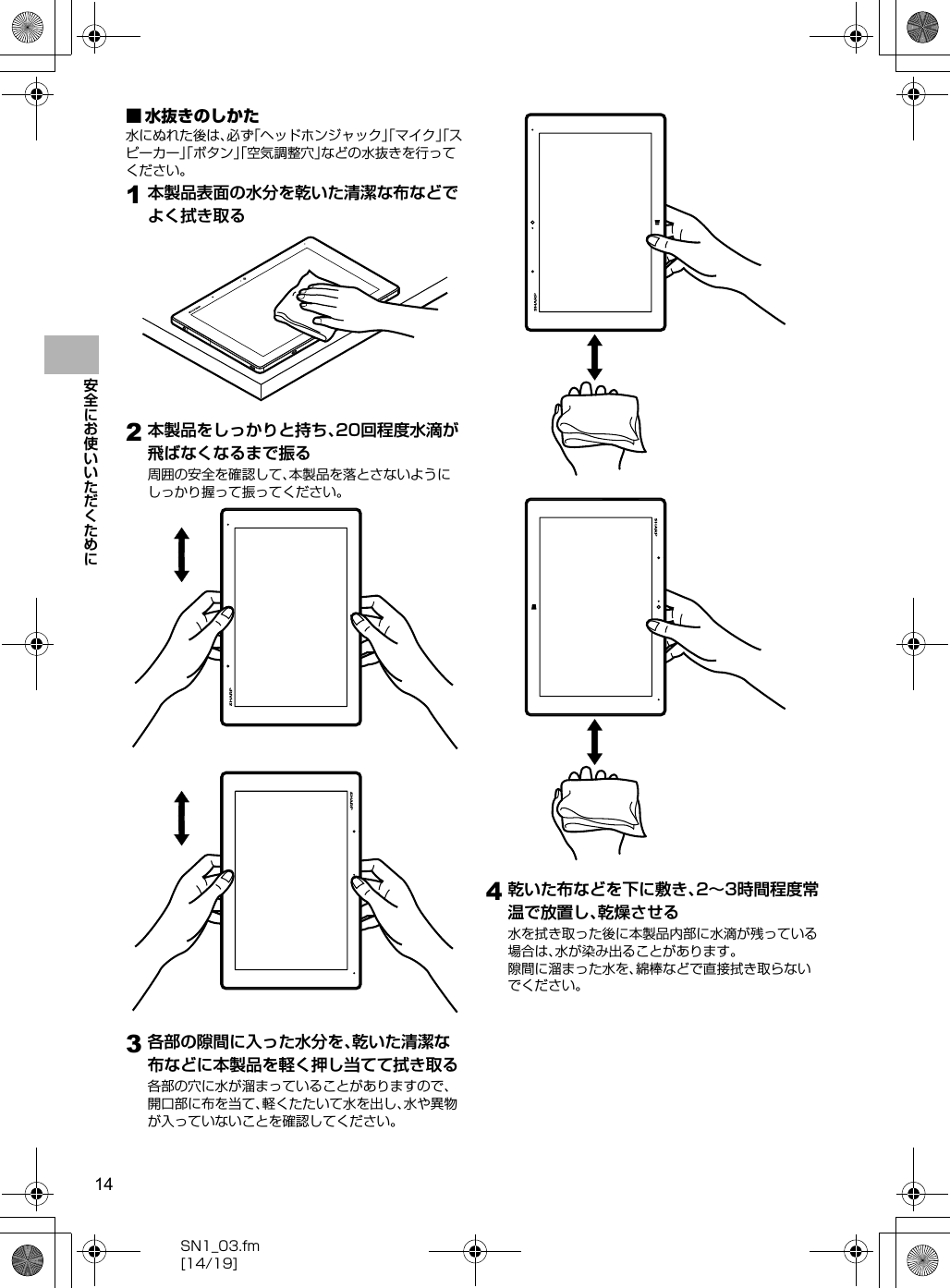 14SN1_03.fm[14/19]安全にお使いいただくために■ 水抜きのしかた水にぬれた後は、必ず「ヘッドホンジャック」「マイク」「スピーカー」「ボタン」「空気調整穴」などの水抜きを行ってください。1本製品表面の水分を乾いた清潔な布などでよく拭き取る2本製品をしっかりと持ち、20回程度水滴が飛ばなくなるまで振る周囲の安全を確認して、本製品を落とさないようにしっかり握って振ってください。3各部の隙間に入った水分を、乾いた清潔な布などに本製品を軽く押し当てて拭き取る各部の穴に水が溜まっていることがありますので、開口部に布を当て、軽くたたいて水を出し、水や異物が入っていないことを確認してください。4乾いた布などを下に敷き、2∼3時間程度常温で放置し、乾燥させる水を拭き取った後に本製品内部に水滴が残っている場合は、水が染み出ることがあります。隙間に溜まった水を、綿棒などで直接拭き取らないでください。