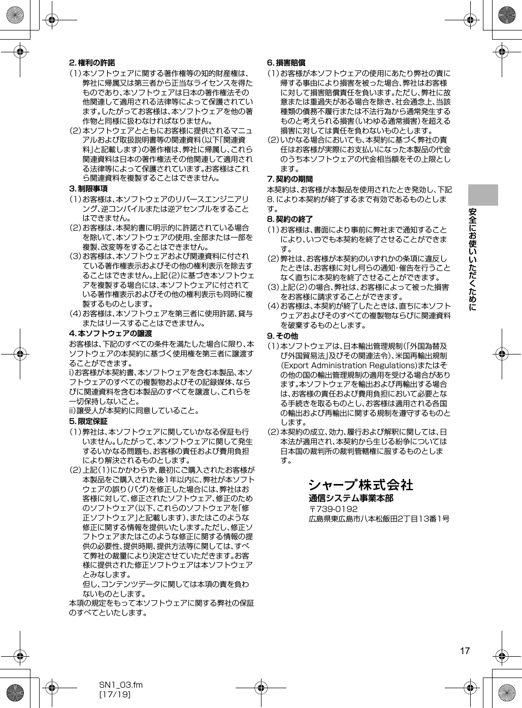 17SN1_03.fm[17/19]安全にお使いいただくために2. 権利の許諾（1）本ソフトウェアに関する著作権等の知的財産権は、弊社に帰属又は第三者から正当なライセンスを得たものであり、本ソフトウェアは日本の著作権法その他関連して適用される法律等によって保護されています。したがってお客様は、本ソフトウェアを他の著作物と同様に扱わなければなりません。（2）本ソフトウェアとともにお客様に提供されるマニュアルおよび取扱説明書等の関連資料（以下「関連資料」と記載します）の著作権は、弊社に帰属し、これら関連資料は日本の著作権法その他関連して適用される法律等によって保護されています。お客様はこれら関連資料を複製することはできません。3. 制限事項（1）お客様は、本ソフトウェアのリバースエンジニアリング、逆コンパイルまたは逆アセンブルをすることはできません。（2）お客様は、本契約書に明示的に許諾されている場合を除いて、本ソフトウェアの使用、全部または一部を複製、改変等をすることはできません。（3）お客様は、本ソフトウェアおよび関連資料に付されている著作権表示およびその他の権利表示を除去することはできません。上記（2）に基づき本ソフトウェアを複製する場合には、本ソフトウェアに付されている著作権表示およびその他の権利表示も同時に複製するものとします。（4）お客様は、本ソフトウェアを第三者に使用許諾、貸与またはリースすることはできません。4. 本ソフトウェアの譲渡お客様は、下記のすべての条件を満たした場合に限り、本ソフトウェアの本契約に基づく使用権を第三者に譲渡することができます。i）お客様が本契約書、本ソフトウェアを含む本製品、本ソフトウェアのすべての複製物およびその記録媒体、ならびに関連資料を含む本製品のすべてを譲渡し、これらを一切保持しないこと。ii）譲受人が本契約に同意していること。5. 限定保証（1）弊社は、本ソフトウェアに関していかなる保証も行いません。したがって、本ソフトウェアに関して発生するいかなる問題も、お客様の責任および費用負担により解決されるものとします。（2）上記（1）にかかわらず、最初にご購入されたお客様が本製品をご購入された後1年以内に、弊社が本ソフトウェアの誤り（バグ）を修正した場合には、弊社はお客様に対して、修正されたソフトウェア、修正のためのソフトウェア（以下、これらのソフトウェアを「修正ソフトウェア」と記載します）、またはこのような修正に関する情報を提供いたします。ただし、修正ソフトウェアまたはこのような修正に関する情報の提供の必要性、提供時期、提供方法等に関しては、すべて弊社の裁量により決定させていただきます。お客様に提供された修正ソフトウェアは本ソフトウェアとみなします。但し、コンテンツデータに関しては本項の責を負わないものとします。本項の規定をもって本ソフトウェアに関する弊社の保証のすべてといたします。6. 損害賠償（1）お客様が本ソフトウェアの使用にあたり弊社の責に帰する事由により損害を被った場合、弊社はお客様に対して損害賠償責任を負います。ただし、弊社に故意または重過失がある場合を除き、社会通念上、当該種類の債務不履行または不法行為から通常発生するものと考えられる損害（いわゆる通常損害）を超える損害に対しては責任を負わないものとします。（2）いかなる場合においても、本契約に基づく弊社の責任はお客様が実際にお支払いになった本製品の代金のうち本ソフトウェアの代金相当額をその上限とします。7. 契約の期間本契約は、お客様が本製品を使用されたとき発効し、下記8．により本契約が終了するまで有効であるものとします。8. 契約の終了（1）お客様は、書面により事前に弊社まで通知することにより、いつでも本契約を終了させることができます。（2）弊社は、お客様が本契約のいずれかの条項に違反したときは、お客様に対し何らの通知・催告を行うことなく直ちに本契約を終了させることができます。（3）上記（2）の場合、弊社は、お客様によって被った損害をお客様に請求することができます。（4）お客様は、本契約が終了したときは、直ちに本ソフトウェアおよびそのすべての複製物ならびに関連資料を破棄するものとします。9. その他（1）本ソフトウェアは、日本輸出管理規制（「外国為替及び外国貿易法」及びその関連法令）、米国再輸出規制（Export Administration Regulations)またはその他の国の輸出管理規制の適用を受ける場合があります。本ソフトウェアを輸出および再輸出する場合は、お客様の責任および費用負担において必要となる手続きを取るものとし、お客様は適用される各国の輸出および再輸出に関する規制を遵守するものとします。（2）本契約の成立、効力、履行および解釈に関しては、日本法が適用され、本契約から生じる紛争については日本国の裁判所の裁判管轄権に服するものとします。通信システム事業本部〒739-0192広島県東広島市八本松飯田2丁目13番1号