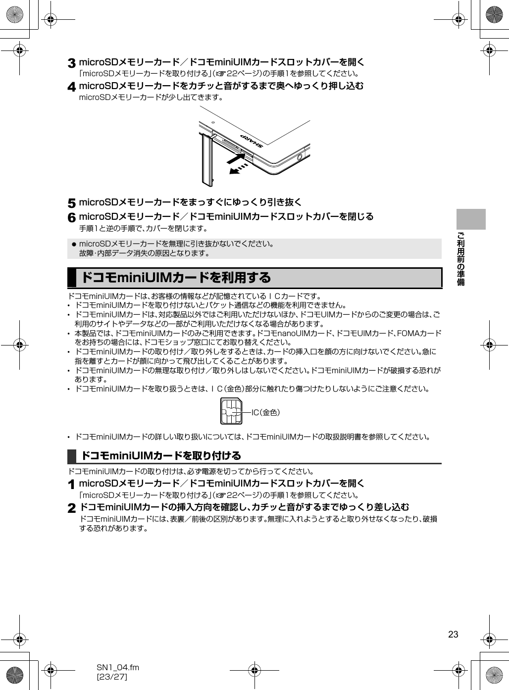 23SN1_04.fm[23/27]ご利用前の準備3microSDメモリーカード／ドコモminiUIMカードスロットカバーを開く「microSDメモリーカードを取り付ける」（n22ページ）の手順1を参照してください。4microSDメモリーカードをカチッと音がするまで奥へゆっくり押し込むmicroSDメモリーカードが少し出てきます。5microSDメモリーカードをまっすぐにゆっくり引き抜く6microSDメモリーカード／ドコモminiUIMカードスロットカバーを閉じる手順1と逆の手順で、カバーを閉じます。ドコモminiUIMカードは、お客様の情報などが記憶されているＩＣカードです。•ドコモminiUIMカードを取り付けないとパケット通信などの機能を利用できません。•ドコモminiUIMカードは、対応製品以外ではご利用いただけないほか、ドコモUIMカードからのご変更の場合は、ご利用のサイトやデータなどの一部がご利用いただけなくなる場合があります。•本製品では、ドコモminiUIMカードのみご利用できます。ドコモnanoUIMカード、ドコモUIMカード、FOMAカードをお持ちの場合には、ドコモショップ窓口にてお取り替えください。•ドコモminiUIMカードの取り付け／取り外しをするときは、カードの挿入口を顔の方に向けないでください。急に指を離すとカードが顔に向かって飛び出してくることがあります。•ドコモminiUIMカードの無理な取り付け／取り外しはしないでください。ドコモminiUIMカードが破損する恐れがあります。•ドコモminiUIMカードを取り扱うときは、ＩＣ（金色）部分に触れたり傷つけたりしないようにご注意ください。•ドコモminiUIMカードの詳しい取り扱いについては、ドコモminiUIMカードの取扱説明書を参照してください。ドコモminiUIMカードの取り付けは、必ず電源を切ってから行ってください。1microSDメモリーカード／ドコモminiUIMカードスロットカバーを開く「microSDメモリーカードを取り付ける」（n22ページ）の手順1を参照してください。2ドコモminiUIMカードの挿入方向を確認し、カチッと音がするまでゆっくり差し込むドコモminiUIMカードには、表裏／前後の区別があります。無理に入れようとすると取り外せなくなったり、破損する恐れがあります。 microSDメモリーカードを無理に引き抜かないでください。故障・内部データ消失の原因となります。ドコモminiUIMカードを利用するドコモminiUIMカードを取り付けるＩＣ（金色）