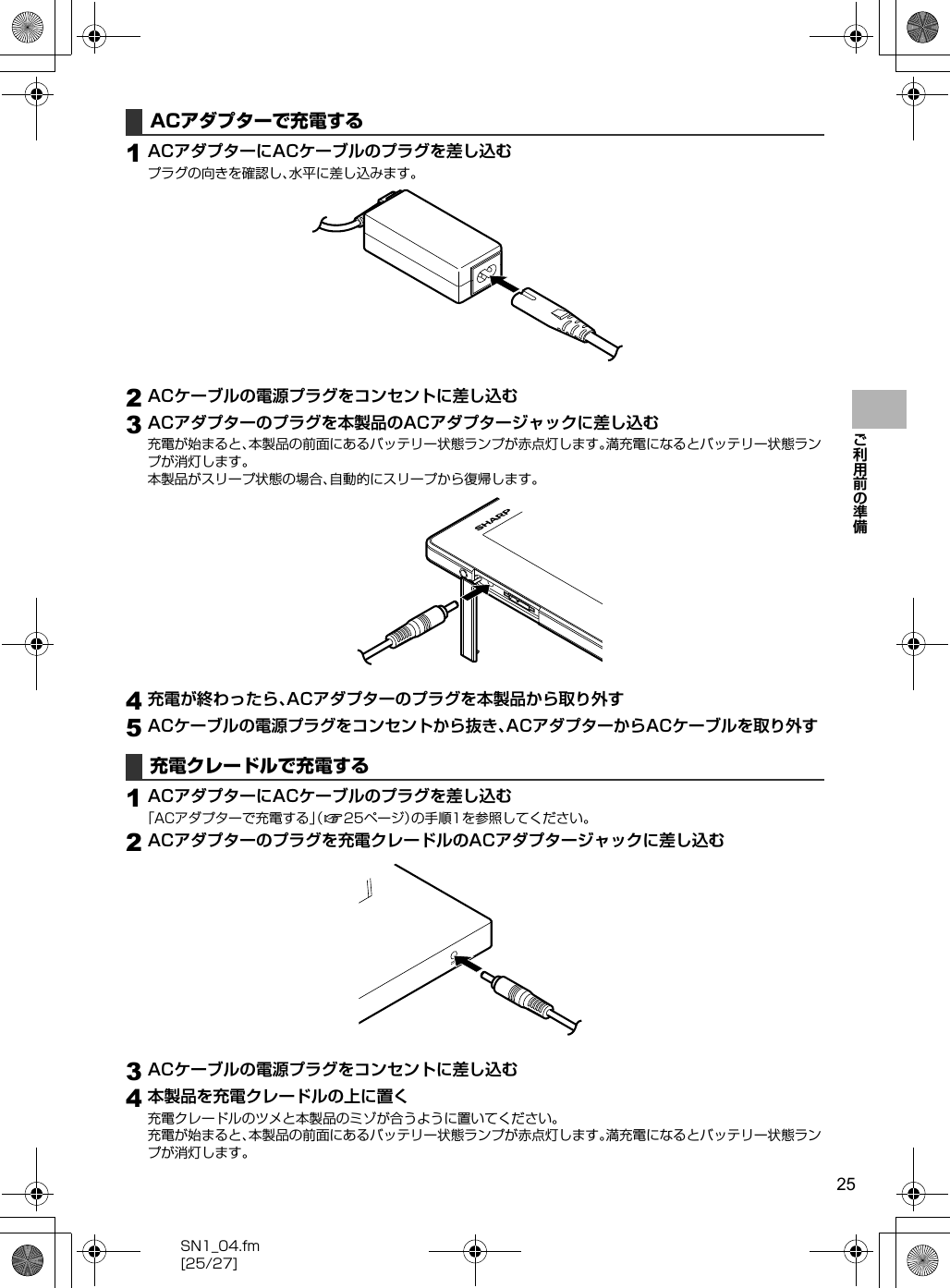 25SN1_04.fm[25/27]ご利用前の準備1ACアダプターにACケーブルのプラグを差し込むプラグの向きを確認し、水平に差し込みます。2ACケーブルの電源プラグをコンセントに差し込む3ACアダプターのプラグを本製品のACアダプタージャックに差し込む充電が始まると、本製品の前面にあるバッテリー状態ランプが赤点灯します。満充電になるとバッテリー状態ランプが消灯します。本製品がスリープ状態の場合、自動的にスリープから復帰します。4充電が終わったら、ACアダプターのプラグを本製品から取り外す5ACケーブルの電源プラグをコンセントから抜き、ACアダプターからACケーブルを取り外す1ACアダプターにACケーブルのプラグを差し込む「ACアダプターで充電する」（n25ページ）の手順1を参照してください。2ACアダプターのプラグを充電クレードルのACアダプタージャックに差し込む3ACケーブルの電源プラグをコンセントに差し込む4本製品を充電クレードルの上に置く充電クレードルのツメと本製品のミゾが合うように置いてください。充電が始まると、本製品の前面にあるバッテリー状態ランプが赤点灯します。満充電になるとバッテリー状態ランプが消灯します。ACアダプターで充電する充電クレードルで充電する