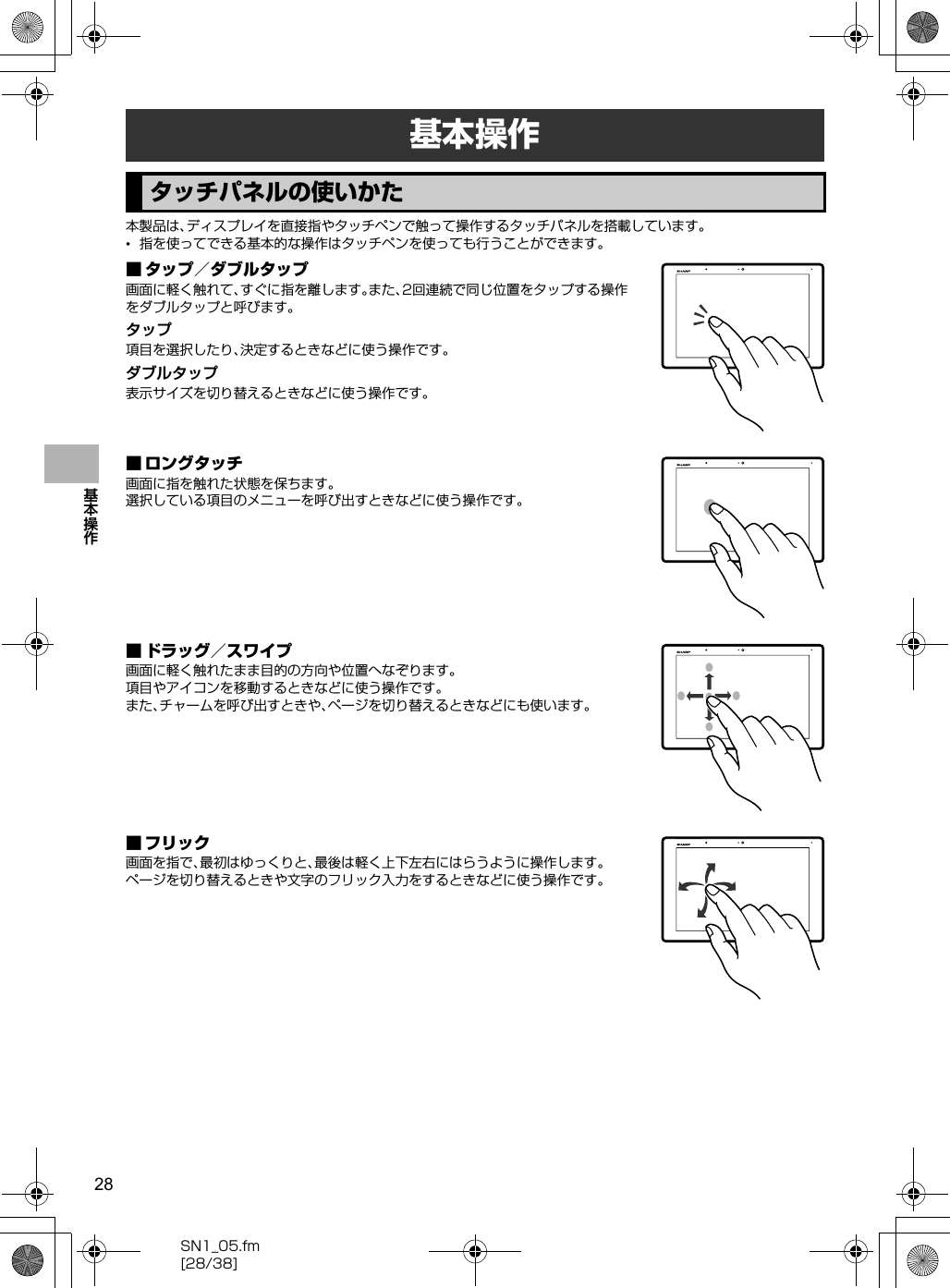 28SN1_05.fm[28/38]基本操作本製品は、ディスプレイを直接指やタッチペンで触って操作するタッチパネルを搭載しています。•指を使ってできる基本的な操作はタッチペンを使っても行うことができます。■ タップ／ダブルタップ画面に軽く触れて、すぐに指を離します。また、2回連続で同じ位置をタップする操作をダブルタップと呼びます。タップ項目を選択したり、決定するときなどに使う操作です。ダブルタップ表示サイズを切り替えるときなどに使う操作です。■ ロングタッチ画面に指を触れた状態を保ちます。選択している項目のメニューを呼び出すときなどに使う操作です。■ ドラッグ／スワイプ画面に軽く触れたまま目的の方向や位置へなぞります。項目やアイコンを移動するときなどに使う操作です。また、チャームを呼び出すときや、ページを切り替えるときなどにも使います。■ フリック画面を指で、最初はゆっくりと、最後は軽く上下左右にはらうように操作します。ページを切り替えるときや文字のフリック入力をするときなどに使う操作です。基本操作タッチパネルの使いかた