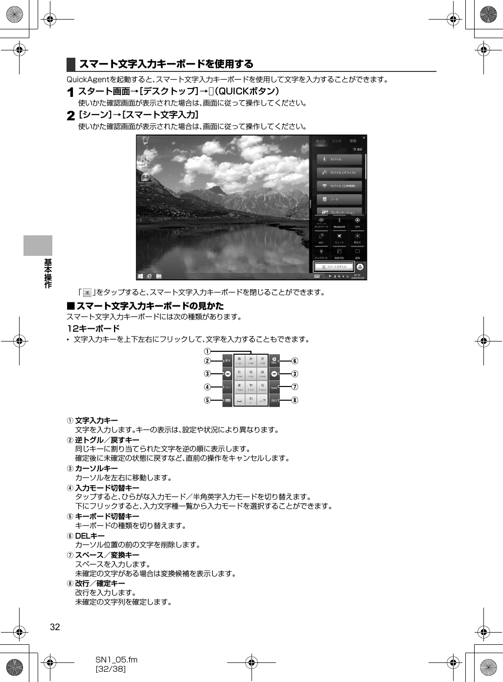 32SN1_05.fm[32/38]基本操作QuickAgentを起動すると、スマート文字入力キーボードを使用して文字を入力することができます。1スタート画面→［デスクトップ］→v（QUICKボタン）使いかた確認画面が表示された場合は、画面に従って操作してください。2［シーン］→［スマート文字入力］使いかた確認画面が表示された場合は、画面に従って操作してください。「」をタップすると、スマート文字入力キーボードを閉じることができます。■ スマート文字入力キーボードの見かたスマート文字入力キーボードには次の種類があります。12キーボード•文字入力キーを上下左右にフリックして、文字を入力することもできます。A文字入力キー文字を入力します。キーの表示は、設定や状況により異なります。B逆トグル／戻すキー同じキーに割り当てられた文字を逆の順に表示します。確定後に未確定の状態に戻すなど、直前の操作をキャンセルします。Cカーソルキーカーソルを左右に移動します。D入力モード切替キータップすると、ひらがな入力モード／半角英字入力モードを切り替えます。下にフリックすると、入力文字種一覧から入力モードを選択することができます。Eキーボード切替キーキーボードの種類を切り替えます。FDELキーカーソル位置の前の文字を削除します。Gスペース／変換キースペースを入力します。未確定の文字がある場合は変換候補を表示します。H改行／確定キー改行を入力します。未確定の文字列を確定します。スマート文字入力キーボードを使用する