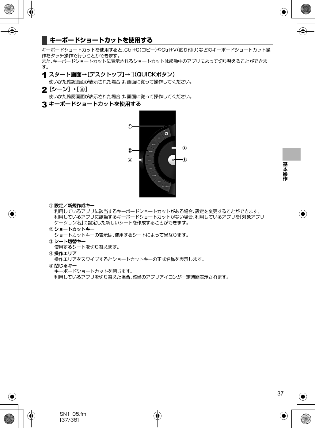 37SN1_05.fm[37/38]基本操作キーボードショートカットを使用すると、Ctrl+C（コピー）やCtrl+V（貼り付け）などのキーボードショートカット操作をタッチ操作で行うことができます。また、キーボードショートカットに表示されるショートカットは起動中のアプリによって切り替えることができます。1スタート画面→［デスクトップ］→v（QUICKボタン）使いかた確認画面が表示された場合は、画面に従って操作してください。2［シーン］→［］使いかた確認画面が表示された場合は、画面に従って操作してください。3キーボードショートカットを使用するA設定／新規作成キー利用しているアプリに該当するキーボードショートカットがある場合、設定を変更することができます。利用しているアプリに該当するキーボードショートカットがない場合、利用しているアプリを「対象アプリケーション名」に設定した新しいシートを作成することができます。Bショートカットキーショートカットキーの表示は、使用するシートによって異なります。Cシート切替キー使用するシートを切り替えます。D操作エリア操作エリアをスワイプするとショートカットキーの正式名称を表示します。E閉じるキーキーボードショートカットを閉じます。利用しているアプリを切り替えた場合、該当のアプリアイコンが一定時間表示されます。キーボードショートカットを使用する