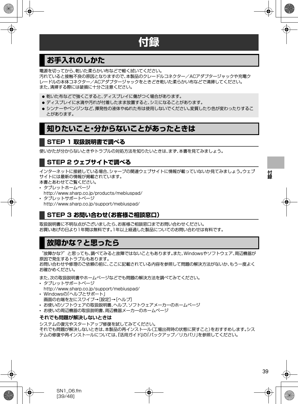 39SN1_06.fm[39/48]付録電源を切ってから、乾いた柔らかい布などで軽く拭いてください。汚れていると接触不良の原因となりますので、本製品のクレードルコネクター／ACアダプタージャックや充電クレードルの本体コネクター／ACアダプタージャックをときどき乾いた柔らかい布などで清掃してください。また、清掃する際には破損に十分ご注意ください。使いかたが分からないときやトラブルの対処方法を知りたいときは、まず、本書を見てみましょう。インターネットに接続している場合、シャープの関連ウェブサイトに情報が載っていないか見てみましょう。ウェブサイトには最新の情報が掲載されています。本書とあわせてご覧ください。•タブレットホームページ（http://www.sharp.co.jp/products/mebiuspad/）•タブレットサポートページ（http://www.sharp.co.jp/support/mebiuspad/）取扱説明書に不明な点がございましたら、お客様ご相談窓口までお問い合わせください。お買いあげの日より1年間は無料です。1年以上経過した製品についてのお問い合わせは有料です。“故障かな?”と思っても、調べてみると故障ではないこともあります。また、Windowsやソフトウェア、周辺機器が原因で発生するトラブルもあります。お問い合わせや修理のご依頼の前に、ここに記載されている内容を参照して問題の解決方法がないか、もう一度よくお確かめください。また、次の取扱説明書やホームページなどでも問題の解決方法を調べてみてください。•タブレットサポートページ（http://www.sharp.co.jp/support/mebiuspad/）•Windowsの「ヘルプとサポート」画面の右端を左にスワイプ→［設定］→［ヘルプ］•お使いのソフトウェアの取扱説明書、ヘルプ、ソフトウェアメーカーのホームページ•お使いの周辺機器の取扱説明書、周辺機器メーカーのホームページそれでも問題が解決しないときはシステムの復元やスタートアップ修復を試してみてください。それでも問題が解決しないときは、本製品の再インストール（工場出荷時の状態に戻すこと）をおすすめします。システムの修復や再インストールについては、『活用ガイド』の「バックアップ／リカバリ」を参照してください。付録お手入れのしかた 乾いた布などで強くこすると、ディスプレイに傷がつく場合があります。 ディスプレイに水滴や汚れが付着したまま放置すると、シミになることがあります。 シンナーやベンジンなど、揮発性の液体やぬれた布は使用しないでください。変質したり色が変わったりすることがあります。知りたいこと・分からないことがあったときはSTEP 1 取扱説明書で調べるSTEP 2 ウェブサイトで調べるSTEP 3 お問い合わせ（お客様ご相談窓口）故障かな？と思ったら