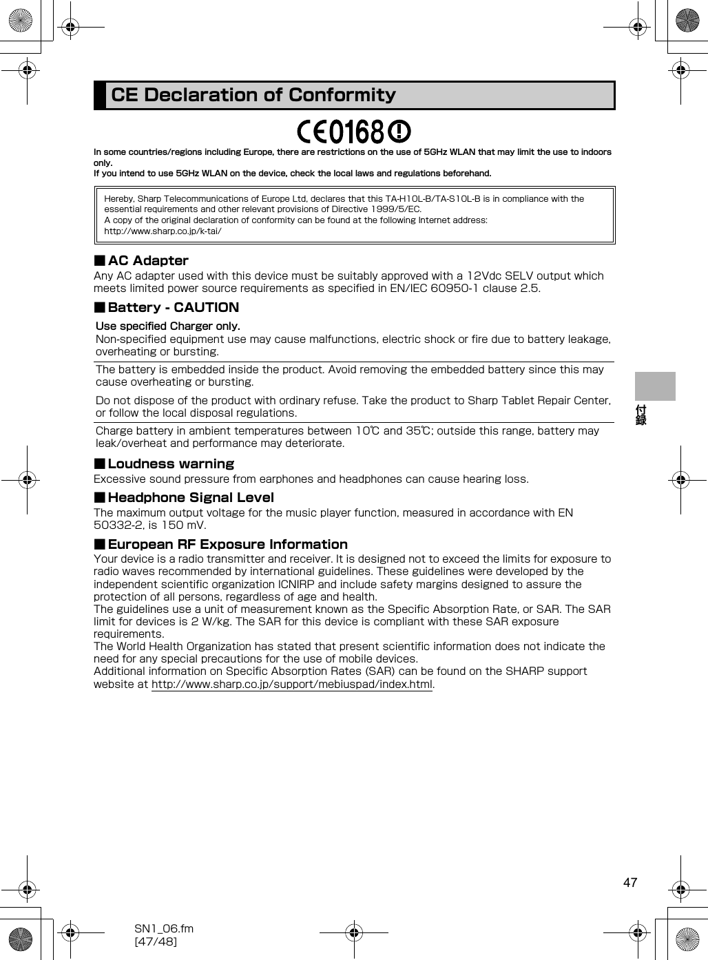 47SN1_06.fm[47/48]付録In some countries/regions including Europe, there are restrictions on the use of 5GHz WLAN that may limit the use to indoors only.If you intend to use 5GHz WLAN on the device, check the local laws and regulations beforehand.■ AC AdapterAny AC adapter used with this device must be suitably approved with a 12Vdc SELV output which meets limited power source requirements as specified in EN/IEC 60950-1 clause 2.5.■ Battery - CAUTION■ Loudness warningExcessive sound pressure from earphones and headphones can cause hearing loss.■ Headphone Signal LevelThe maximum output voltage for the music player function, measured in accordance with EN 50332-2, is 150 mV.■ European RF Exposure InformationYour device is a radio transmitter and receiver. It is designed not to exceed the limits for exposure to radio waves recommended by international guidelines. These guidelines were developed by the independent scientific organization ICNIRP and include safety margins designed to assure the protection of all persons, regardless of age and health.The guidelines use a unit of measurement known as the Specific Absorption Rate, or SAR. The SAR limit for devices is 2 W/kg. The SAR for this device is compliant with these SAR exposure requirements.The World Health Organization has stated that present scientific information does not indicate the need for any special precautions for the use of mobile devices.Additional information on Specific Absorption Rates (SAR) can be found on the SHARP support website at （http://www.sharp.co.jp/support/mebiuspad/index.html） .CE Declaration of ConformityHereby, Sharp Telecommunications of Europe Ltd, declares that this TA-H10L-B/TA-S10L-B is in compliance with the essential requirements and other relevant provisions of Directive 1999/5/EC.A copy of the original declaration of conformity can be found at the following Internet address:（http://www.sharp.co.jp/k-tai/）Use specified Charger only.Non-specified equipment use may cause malfunctions, electric shock or fire due to battery leakage, overheating or bursting.The battery is embedded inside the product. Avoid removing the embedded battery since this may cause overheating or bursting.Do not dispose of the product with ordinary refuse. Take the product to Sharp Tablet Repair Center, or follow the local disposal regulations.Charge battery in ambient temperatures between 10℃ and 35℃; outside this range, battery may leak/overheat and performance may deteriorate.