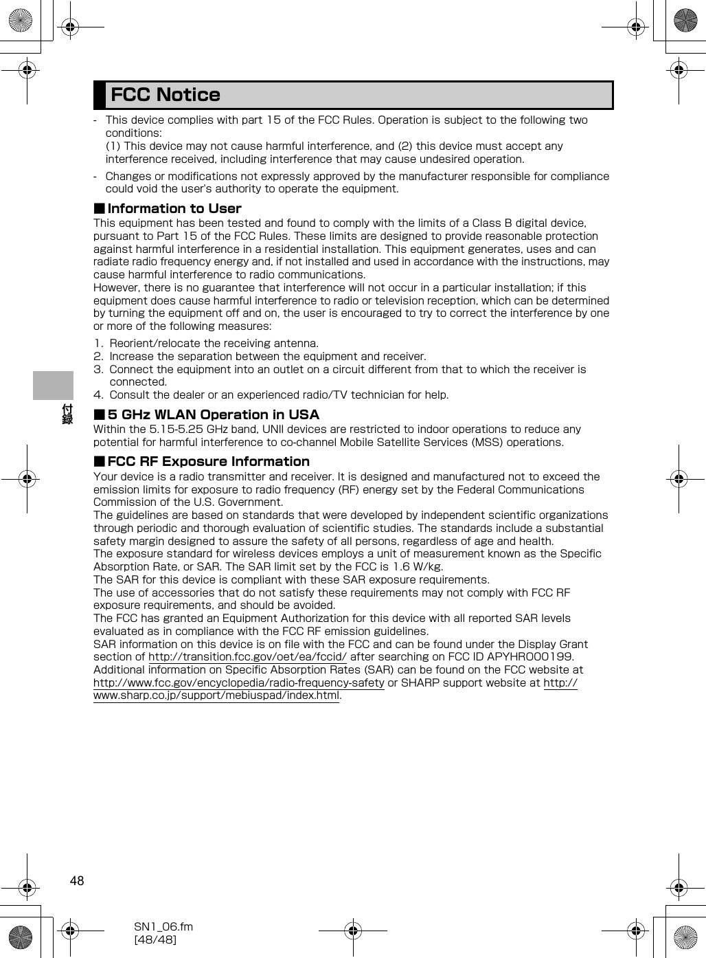 48SN1_06.fm[48/48]付録- This device complies with part 15 of the FCC Rules. Operation is subject to the following two conditions:(1) This device may not cause harmful interference, and (2) this device must accept any interference received, including interference that may cause undesired operation.- Changes or modifications not expressly approved by the manufacturer responsible for compliance could void the user&apos;s authority to operate the equipment.■ Information to UserThis equipment has been tested and found to comply with the limits of a Class B digital device, pursuant to Part 15 of the FCC Rules. These limits are designed to provide reasonable protection against harmful interference in a residential installation. This equipment generates, uses and can radiate radio frequency energy and, if not installed and used in accordance with the instructions, may cause harmful interference to radio communications.However, there is no guarantee that interference will not occur in a particular installation; if this equipment does cause harmful interference to radio or television reception, which can be determined by turning the equipment off and on, the user is encouraged to try to correct the interference by one or more of the following measures:1. Reorient/relocate the receiving antenna.2. Increase the separation between the equipment and receiver.3. Connect the equipment into an outlet on a circuit different from that to which the receiver is connected.4. Consult the dealer or an experienced radio/TV technician for help.■ 5 GHz WLAN Operation in USAWithin the 5.15-5.25 GHz band, UNII devices are restricted to indoor operations to reduce any potential for harmful interference to co-channel Mobile Satellite Services (MSS) operations.■ FCC RF Exposure InformationYour device is a radio transmitter and receiver. It is designed and manufactured not to exceed the emission limits for exposure to radio frequency (RF) energy set by the Federal Communications Commission of the U.S. Government.The guidelines are based on standards that were developed by independent scientific organizations through periodic and thorough evaluation of scientific studies. The standards include a substantial safety margin designed to assure the safety of all persons, regardless of age and health.The exposure standard for wireless devices employs a unit of measurement known as the Specific Absorption Rate, or SAR. The SAR limit set by the FCC is 1.6 W/kg.The SAR for this device is compliant with these SAR exposure requirements.The use of accessories that do not satisfy these requirements may not comply with FCC RF exposure requirements, and should be avoided.The FCC has granted an Equipment Authorization for this device with all reported SAR levels evaluated as in compliance with the FCC RF emission guidelines. SAR information on this device is on file with the FCC and can be found under the Display Grant section of （http://transition.fcc.gov/oet/ea/fccid/） after searching on FCC ID APYHRO00199.Additional information on Specific Absorption Rates (SAR) can be found on the FCC website at （http://www.fcc.gov/encyclopedia/radio-frequency-safety）  or SHARP support website at （http://www.sharp.co.jp/support/mebiuspad/index.html） .FCC Notice