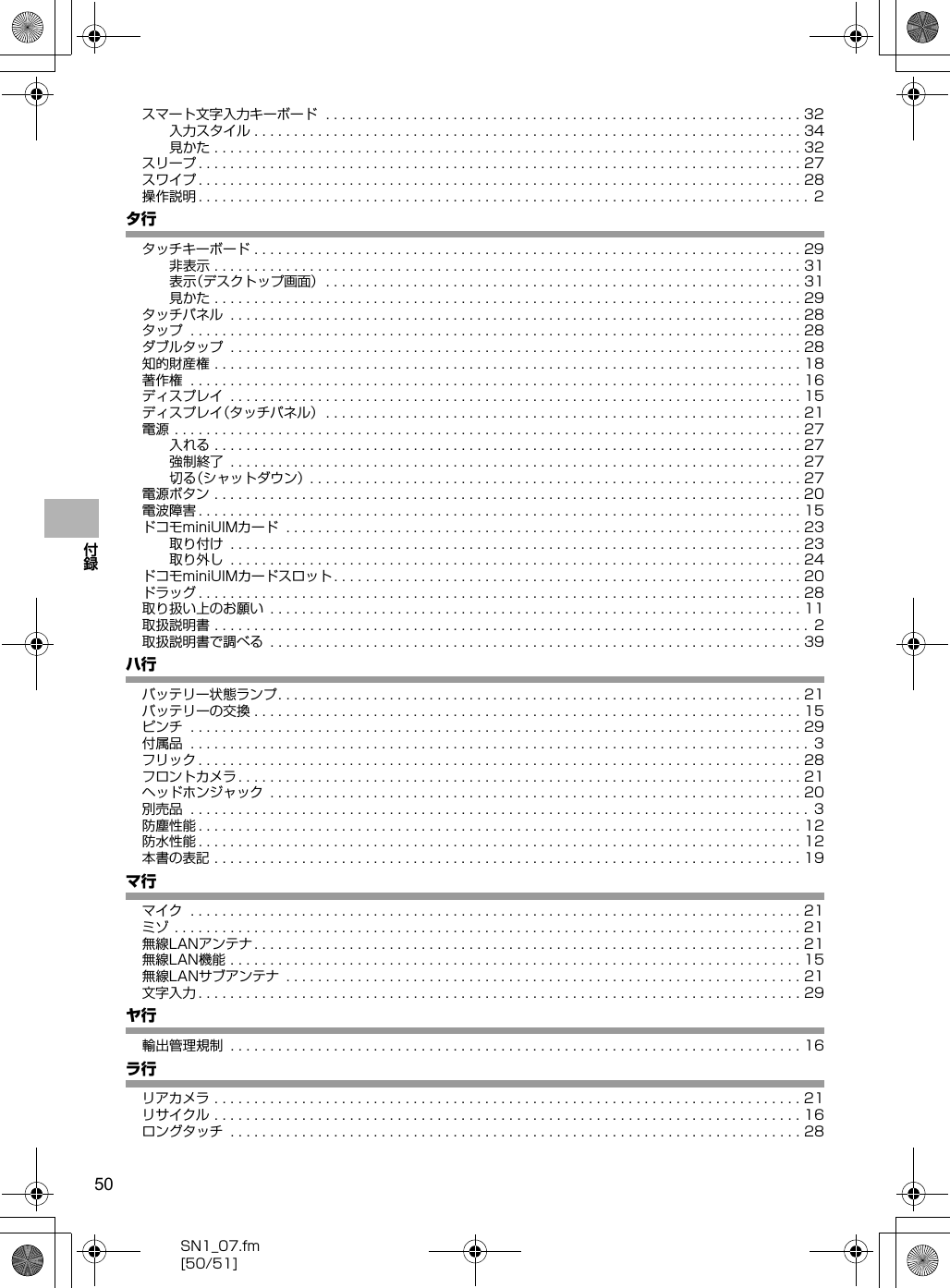 50SN1_07.fm[50/51]付録スマート文字入力キーボード  . . . . . . . . . . . . . . . . . . . . . . . . . . . . . . . . . . . . . . . . . . . . . . . . . . . . . . . . . . . . 32入力スタイル . . . . . . . . . . . . . . . . . . . . . . . . . . . . . . . . . . . . . . . . . . . . . . . . . . . . . . . . . . . . . . . . . . . . . 34見かた . . . . . . . . . . . . . . . . . . . . . . . . . . . . . . . . . . . . . . . . . . . . . . . . . . . . . . . . . . . . . . . . . . . . . . . . . . 32スリープ . . . . . . . . . . . . . . . . . . . . . . . . . . . . . . . . . . . . . . . . . . . . . . . . . . . . . . . . . . . . . . . . . . . . . . . . . . . . 27スワイプ . . . . . . . . . . . . . . . . . . . . . . . . . . . . . . . . . . . . . . . . . . . . . . . . . . . . . . . . . . . . . . . . . . . . . . . . . . . . 28操作説明 . . . . . . . . . . . . . . . . . . . . . . . . . . . . . . . . . . . . . . . . . . . . . . . . . . . . . . . . . . . . . . . . . . . . . . . . . . . . .  2タ行タッチキーボード . . . . . . . . . . . . . . . . . . . . . . . . . . . . . . . . . . . . . . . . . . . . . . . . . . . . . . . . . . . . . . . . . . . . . 29非表示 . . . . . . . . . . . . . . . . . . . . . . . . . . . . . . . . . . . . . . . . . . . . . . . . . . . . . . . . . . . . . . . . . . . . . . . . . . 31表示（デスクトップ画面） . . . . . . . . . . . . . . . . . . . . . . . . . . . . . . . . . . . . . . . . . . . . . . . . . . . . . . . . . . . . 31見かた . . . . . . . . . . . . . . . . . . . . . . . . . . . . . . . . . . . . . . . . . . . . . . . . . . . . . . . . . . . . . . . . . . . . . . . . . . 29タッチパネル  . . . . . . . . . . . . . . . . . . . . . . . . . . . . . . . . . . . . . . . . . . . . . . . . . . . . . . . . . . . . . . . . . . . . . . . . 28タップ  . . . . . . . . . . . . . . . . . . . . . . . . . . . . . . . . . . . . . . . . . . . . . . . . . . . . . . . . . . . . . . . . . . . . . . . . . . . . . 28ダブルタップ  . . . . . . . . . . . . . . . . . . . . . . . . . . . . . . . . . . . . . . . . . . . . . . . . . . . . . . . . . . . . . . . . . . . . . . . . 28知的財産権 . . . . . . . . . . . . . . . . . . . . . . . . . . . . . . . . . . . . . . . . . . . . . . . . . . . . . . . . . . . . . . . . . . . . . . . . . . 18著作権  . . . . . . . . . . . . . . . . . . . . . . . . . . . . . . . . . . . . . . . . . . . . . . . . . . . . . . . . . . . . . . . . . . . . . . . . . . . . . 16ディスプレイ  . . . . . . . . . . . . . . . . . . . . . . . . . . . . . . . . . . . . . . . . . . . . . . . . . . . . . . . . . . . . . . . . . . . . . . . . 15ディスプレイ（タッチパネル） . . . . . . . . . . . . . . . . . . . . . . . . . . . . . . . . . . . . . . . . . . . . . . . . . . . . . . . . . . . . 21電源 . . . . . . . . . . . . . . . . . . . . . . . . . . . . . . . . . . . . . . . . . . . . . . . . . . . . . . . . . . . . . . . . . . . . . . . . . . . . . . . 27入れる . . . . . . . . . . . . . . . . . . . . . . . . . . . . . . . . . . . . . . . . . . . . . . . . . . . . . . . . . . . . . . . . . . . . . . . . . . 27強制終了  . . . . . . . . . . . . . . . . . . . . . . . . . . . . . . . . . . . . . . . . . . . . . . . . . . . . . . . . . . . . . . . . . . . . . . . . 27切る（シャットダウン） . . . . . . . . . . . . . . . . . . . . . . . . . . . . . . . . . . . . . . . . . . . . . . . . . . . . . . . . . . . . . . 27電源ボタン . . . . . . . . . . . . . . . . . . . . . . . . . . . . . . . . . . . . . . . . . . . . . . . . . . . . . . . . . . . . . . . . . . . . . . . . . . 20電波障害 . . . . . . . . . . . . . . . . . . . . . . . . . . . . . . . . . . . . . . . . . . . . . . . . . . . . . . . . . . . . . . . . . . . . . . . . . . . . 15ドコモminiUIMカード  . . . . . . . . . . . . . . . . . . . . . . . . . . . . . . . . . . . . . . . . . . . . . . . . . . . . . . . . . . . . . . . . . 23取り付け  . . . . . . . . . . . . . . . . . . . . . . . . . . . . . . . . . . . . . . . . . . . . . . . . . . . . . . . . . . . . . . . . . . . . . . . . 23取り外し  . . . . . . . . . . . . . . . . . . . . . . . . . . . . . . . . . . . . . . . . . . . . . . . . . . . . . . . . . . . . . . . . . . . . . . . . 24ドコモminiUIMカードスロット . . . . . . . . . . . . . . . . . . . . . . . . . . . . . . . . . . . . . . . . . . . . . . . . . . . . . . . . . . . 20ドラッグ . . . . . . . . . . . . . . . . . . . . . . . . . . . . . . . . . . . . . . . . . . . . . . . . . . . . . . . . . . . . . . . . . . . . . . . . . . . . 28取り扱い上のお願い  . . . . . . . . . . . . . . . . . . . . . . . . . . . . . . . . . . . . . . . . . . . . . . . . . . . . . . . . . . . . . . . . . . . 11取扱説明書 . . . . . . . . . . . . . . . . . . . . . . . . . . . . . . . . . . . . . . . . . . . . . . . . . . . . . . . . . . . . . . . . . . . . . . . . . . .  2取扱説明書で調べる  . . . . . . . . . . . . . . . . . . . . . . . . . . . . . . . . . . . . . . . . . . . . . . . . . . . . . . . . . . . . . . . . . . . 39ハ行バッテリー状態ランプ. . . . . . . . . . . . . . . . . . . . . . . . . . . . . . . . . . . . . . . . . . . . . . . . . . . . . . . . . . . . . . . . . . 21バッテリーの交換 . . . . . . . . . . . . . . . . . . . . . . . . . . . . . . . . . . . . . . . . . . . . . . . . . . . . . . . . . . . . . . . . . . . . . 15ピンチ  . . . . . . . . . . . . . . . . . . . . . . . . . . . . . . . . . . . . . . . . . . . . . . . . . . . . . . . . . . . . . . . . . . . . . . . . . . . . . 29付属品  . . . . . . . . . . . . . . . . . . . . . . . . . . . . . . . . . . . . . . . . . . . . . . . . . . . . . . . . . . . . . . . . . . . . . . . . . . . . . .  3フリック . . . . . . . . . . . . . . . . . . . . . . . . . . . . . . . . . . . . . . . . . . . . . . . . . . . . . . . . . . . . . . . . . . . . . . . . . . . . 28フロントカメラ . . . . . . . . . . . . . . . . . . . . . . . . . . . . . . . . . . . . . . . . . . . . . . . . . . . . . . . . . . . . . . . . . . . . . . . 21ヘッドホンジャック  . . . . . . . . . . . . . . . . . . . . . . . . . . . . . . . . . . . . . . . . . . . . . . . . . . . . . . . . . . . . . . . . . . . 20別売品  . . . . . . . . . . . . . . . . . . . . . . . . . . . . . . . . . . . . . . . . . . . . . . . . . . . . . . . . . . . . . . . . . . . . . . . . . . . . . .  3防塵性能 . . . . . . . . . . . . . . . . . . . . . . . . . . . . . . . . . . . . . . . . . . . . . . . . . . . . . . . . . . . . . . . . . . . . . . . . . . . . 12防水性能 . . . . . . . . . . . . . . . . . . . . . . . . . . . . . . . . . . . . . . . . . . . . . . . . . . . . . . . . . . . . . . . . . . . . . . . . . . . . 12本書の表記 . . . . . . . . . . . . . . . . . . . . . . . . . . . . . . . . . . . . . . . . . . . . . . . . . . . . . . . . . . . . . . . . . . . . . . . . . . 19マ行マイク  . . . . . . . . . . . . . . . . . . . . . . . . . . . . . . . . . . . . . . . . . . . . . . . . . . . . . . . . . . . . . . . . . . . . . . . . . . . . . 21ミゾ . . . . . . . . . . . . . . . . . . . . . . . . . . . . . . . . . . . . . . . . . . . . . . . . . . . . . . . . . . . . . . . . . . . . . . . . . . . . . . . 21無線LANアンテナ . . . . . . . . . . . . . . . . . . . . . . . . . . . . . . . . . . . . . . . . . . . . . . . . . . . . . . . . . . . . . . . . . . . . . 21無線LAN機能 . . . . . . . . . . . . . . . . . . . . . . . . . . . . . . . . . . . . . . . . . . . . . . . . . . . . . . . . . . . . . . . . . . . . . . . . 15無線LANサブアンテナ  . . . . . . . . . . . . . . . . . . . . . . . . . . . . . . . . . . . . . . . . . . . . . . . . . . . . . . . . . . . . . . . . . 21文字入力 . . . . . . . . . . . . . . . . . . . . . . . . . . . . . . . . . . . . . . . . . . . . . . . . . . . . . . . . . . . . . . . . . . . . . . . . . . . . 29ヤ行輸出管理規制  . . . . . . . . . . . . . . . . . . . . . . . . . . . . . . . . . . . . . . . . . . . . . . . . . . . . . . . . . . . . . . . . . . . . . . . . 16ラ行リアカメラ . . . . . . . . . . . . . . . . . . . . . . . . . . . . . . . . . . . . . . . . . . . . . . . . . . . . . . . . . . . . . . . . . . . . . . . . . . 21リサイクル . . . . . . . . . . . . . . . . . . . . . . . . . . . . . . . . . . . . . . . . . . . . . . . . . . . . . . . . . . . . . . . . . . . . . . . . . . 16ロングタッチ  . . . . . . . . . . . . . . . . . . . . . . . . . . . . . . . . . . . . . . . . . . . . . . . . . . . . . . . . . . . . . . . . . . . . . . . . 28