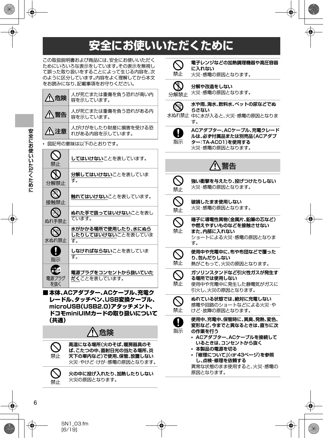 6SN1_03.fm[6/19]安全にお使いいただくためにこの取扱説明書および商品には、安全にお使いいただくためにいろいろな表示をしています。その表示を無視して誤った取り扱いをすることによって生じる内容を、次のように区分しています。内容をよく理解してから本文をお読みになり、記載事項をお守りください。•図記号の意味は以下のとおりです。■本体、ACアダプター、ACケーブル、充電クレードル、タッチペン、USB変換ケーブル、microUSB（USB2.0）アタッチメント、ドコモminiUIMカードの取り扱いについて（共通）危険警告安全にお使いいただくために人が死亡または重傷を負う恐れが高い内容を示しています。人が死亡または重傷を負う恐れがある内容を示しています。人がけがをしたり財産に損害を受ける恐れがある内容を示しています。してはいけないことを表しています。分解してはいけないことを表しています。触れてはいけないことを表しています。ぬれた手で扱ってはいけないことを表しています。水がかかる場所で使用したり、水にぬらしたりしてはいけないことを表しています。しなければならないことを表しています。電源プラグをコンセントから抜いていただくことを表しています。高温になる場所（火のそば、暖房器具のそば、こたつの中、直射日光の当たる場所、炎天下の車内など）で使用、保管、放置しない火災・やけど・けが・感電の原因となります。火の中に投げ入れたり、加熱したりしない火災の原因となります。危険警告注意禁止分解禁止接触禁止ぬれ手禁止水ぬれ禁止指示電源プラグを抜く禁止禁止電子レンジなどの加熱調理機器や高圧容器に入れない火災・感電の原因となります。分解や改造をしない火災・感電の原因となります。水や雨、海水、飲料水、ペットの尿などでぬらさない中に水が入ると、火災・感電の原因となります。ACアダプター、ACケーブル、充電クレードルは、必ず付属品または別売品（ACアダプター：TA-AC01）を使用する火災・感電の原因となります。強い衝撃を与えたり、投げつけたりしない火災・感電の原因となります。破損したまま使用しない火災・感電の原因となります。端子に導電性異物（金属片、鉛筆の芯など）や燃えやすいものなどを接触させないまた、内部に入れないショートによる火災・感電の原因となります。使用中や充電中に、布や布団などで覆ったり、包んだりしない熱がこもって、火災の原因となります。ガソリンスタンドなど引火性ガスが発生する場所では使用しない使用中や充電中に発生した静電気がガスに引火し、火災の原因となります。ぬれている状態では、絶対に充電しない感電や回路のショートなどによる火災・やけど・故障の原因となります。使用中、充電中、保管時に、異臭、発熱、変色、変形など、今までと異なるときは、直ちに次の作業を行う•ACアダプター、ACケーブルを接続しているときは、コンセントから抜く•本製品の電源を切る•「修理について」（n43ページ）を参照し、点検・修理を依頼する異常な状態のまま使用すると、火災・感電の原因となります。禁止分解禁止水ぬれ禁止指示禁止禁止禁止禁止禁止禁止指示