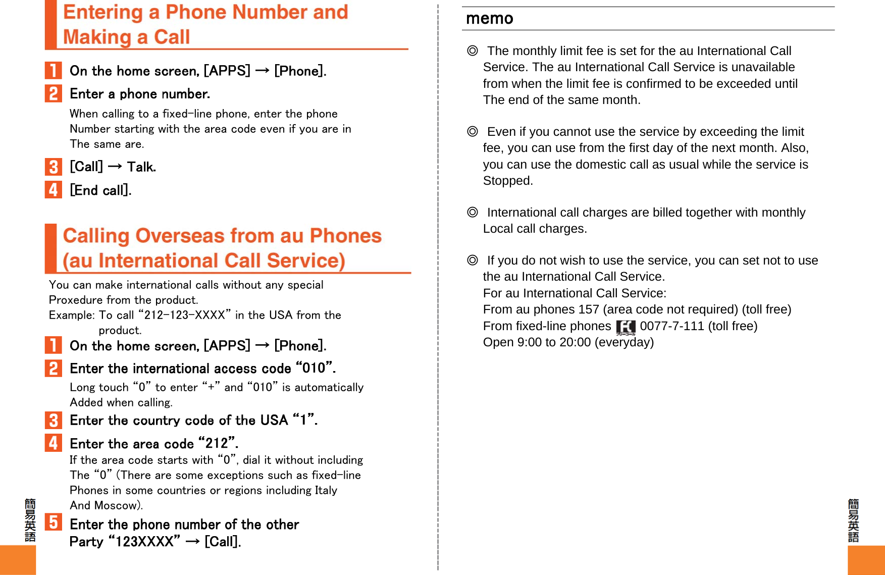 When calling to a fixed-line phone, enter the phoneNumber starting with the area code even if you are inThe same are.You can make international calls without any specialProxedure from the product.Example: To call “212-123-XXXX” in the USA from theproduct.Long touch “0” to enter “+” and “010” is automaticallyAdded when calling.If the area code starts with “0”, dial it without includingThe “0” (There are some exceptions such as fixed-linePhones in some countries or regions including ItalyAnd Moscow).◎The monthly limit fee is set for the au International CallService. The au International Call Service is unavailablefrom when the limit fee is confirmed to be exceeded untilThe end of the same month.◎Even if you cannot use the service by exceeding the limitfee, you can use from the first day of the next month. Also,you can use the domestic call as usual while the service isStopped.◎International call charges are billed together with monthlyLocal call charges.◎If you do not wish to use the service, you can set not to usethe au International Call Service.For au International Call Service:From au phones 157 (area code not required) (toll free)From fixed-line phones  0077-7-111 (toll free)Open 9:00 to 20:00 (everyday)