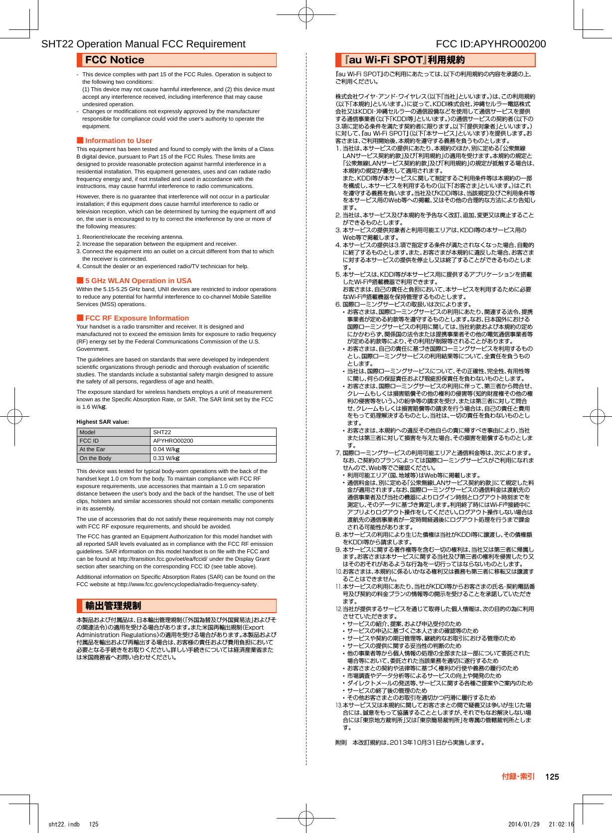 FCC■Notice-  This device complies with part 15 of the FCC Rules. Operation is subject to the following two conditions: (1) This device may not cause harmful interference, and (2) this device must accept any interference received, including interference that may cause undesired operation.-  Changes or modifications not expressly approved by the manufacturer responsible for compliance could void the user&apos;s authority to operate the equipment. ■Information to UserThis equipment has been tested and found to comply with the limits of a Class B digital device, pursuant to Part 15 of the FCC Rules. These limits are designed to provide reasonable protection against harmful interference in a residential installation. This equipment generates, uses and can radiate radio frequency energy and, if not installed and used in accordance with the instructions, may cause harmful interference to radio communications.However, there is no guarantee that interference will not occur in a particular installation; if this equipment does cause harmful interference to radio or television reception, which can be determined by turning the equipment off and on, the user is encouraged to try to correct the interference by one or more of the following measures:1. Reorient/relocate the receiving antenna.2. Increase the separation between the equipment and receiver.3. Connect the equipment into an outlet on a circuit different from that to which the receiver is connected.4. Consult the dealer or an experienced radio/TV technician for help. ■5 GHz WLAN Operation in USAWithin the 5.15-5.25 GHz band, UNII devices are restricted to indoor operations to reduce any potential for harmful interference to co-channel Mobile Satellite Services (MSS) operations. ■FCC RF Exposure InformationYour handset is a radio transmitter and receiver. It is designed and manufactured not to exceed the emission limits for exposure to radio frequency (RF) energy set by the Federal Communications Commission of the U.S. Government.The guidelines are based on standards that were developed by independent scientific organizations through periodic and thorough evaluation of scientific studies. The standards include a substantial safety margin designed to assure the safety of all persons, regardless of age and health.The exposure standard for wireless handsets employs a unit of measurement known as the Specific Absorption Rate, or SAR. The SAR limit set by the FCC is 1.6 W/kg.Highest SAR value:Model SHT22FCC ID APYHRO00200At the Ear 0.04 W/kgOn the Body 0.33 W/kgThis device was tested for typical body-worn operations with the back of the handset kept 1.0 cm from the body. To maintain compliance with FCC RF exposure requirements, use accessories that maintain a 1.0 cm separation distance between the user&apos;s body and the back of the handset. The use of belt clips, holsters and similar accessories should not contain metallic components in its assembly.The use of accessories that do not satisfy these requirements may not comply with FCC RF exposure requirements, and should be avoided.The FCC has granted an Equipment Authorization for this model handset with all reported SAR levels evaluated as in compliance with the FCC RF emission guidelines. SAR information on this model handset is on file with the FCC and can be found at (http://transition.fcc.gov/oet/ea/fccid/) under the Display Grant section after searching on the corresponding FCC ID (see table above).Additional information on Specific Absorption Rates (SAR) can be found on the FCC website at (http://www.fcc.gov/encyclopedia/radio-frequency-safety).輸出管理規制本製品および付属品は、日本輸出管理規制（「外国為替及び外国貿易法」およびその関連法令）の適用を受ける場合があります。また米国再輸出規制（Export Administration Regulations）の適用を受ける場合があります。本製品および付属品を輸出および再輸出する場合は、お客様の責任および費用負担において必要となる手続きをお取りください。詳しい手続きについては経済産業省または米国商務省へお問い合わせください。『au■Wi-Fi■SPOT』利用規約『au Wi-Fi SPOT』のご利用にあたっては、以下の利用規約の内容を承諾の上、ご利用ください。 株式会社ワイヤ・アンド・ワイヤレス（以下「当社」といいます。）は、この利用規約（以下「本規約」といいます。）に従って、KDDI株式会社、沖縄セルラー電話株式会社又はKDDI・沖縄セルラーの通信設備などを使用して通信サービスを提供する通信事業者（以下「KDDI等」といいます。）の通信サービスの契約者（以下の3.項に定める条件を満たす契約者に限ります。以下「提供対象者」といいます。）に対して、『au Wi-Fi SPOT』（以下「本サービス」といいます）を提供します。お客さまは、ご利用開始後、本規約を遵守する義務を負うものとします。1. 当社は、本サービスの提供にあたり、本規約のほか、別に定める「公衆無線LANサービス契約約款」及び「利用規約」の適用を受けます。本規約の規定と「公衆無線LANサービス契約約款」及び「利用規約」の規定が抵触する場合は、本規約の規定が優先して適用されます。 また、KDDI等が本サービスに関して制定するご利用条件等は本規約の一部を構成し、本サービスを利用するもの（以下「お客さま」といいます。）はこれを遵守する義務を負います。当社及びKDDI等は、当該規定及びご利用条件等を本サービス用のWeb等への掲載、又はその他の合理的な方法により告知します。2. 当社は、本サービス及び本規約を予告なく改訂、追加、変更又は廃止することができるものとします。3. 本サービスの提供対象者と利用可能エリアは、KDDI等の本サービス用のWeb等で掲載します。4. 本サービスの提供は3.項で指定する条件が満たされなくなった場合、自動的に終了するものとします。また、お客さまが本規約に違反した場合、お客さまに対する本サービスの提供を停止し又は終了することができるものとします。5. 本サービスは、KDDI等が本サービス用に提供するアプリケーションを搭載したWi-Fi®搭載機器で利用できます。 お客さまは、自己の責任と負担において、本サービスを利用するために必要なWi-Fi®搭載機器を保持管理するものとします。6. 国際ローミングサービスの取扱いは次によります。 •お客さまは、国際ローミングサービスの利用にあたり、関連する法令、提携事業者が定める約款等を遵守するものとします。なお、日本国外における国際ローミングサービスの利用に関しては、当社約款および本規約の定めにかかわらず、関係国の法令または提携事業者その他の電気通信事業者等が定める約款等により、その利用が制限等されることがあります。 •お客さまは、自己の責任に基づき国際ローミングサービスを利用するものとし、国際ローミングサービスの利用結果等について、全責任を負うものとします。 •当社は、国際ローミングサービスについて、その正確性、完全性、有用性等に関し、何らの保証責任および瑕疵担保責任を負わないものとします。 •お客さまは、国際ローミングサービスの利用に伴って、第三者から問合せ、クレームもしくは損害賠償その他の権利の侵害等（知的財産権その他の権利の侵害等をいう。）の紛争等の請求を受け、または第三者に対して問合せ、クレームもしくは損害賠償等の請求を行う場合は、自己の責任と費用をもって処理解決するものとし、当社は、一切の責任を負わないものとします。 •お客さまは、本規約への違反その他自らの責に帰すべき事由により、当社または第三者に対して損害を与えた場合、その損害を賠償するものとします。7. 国際ローミングサービスの利用可能エリアと通信料金等は、次によります。なお、ご契約のプランによっては国際ローミングサービスがご利用になれませんので、Web等でご確認ください。 •利用可能エリア（国、地域等）はWeb等に掲載します。 •通信料金は、別に定める「公衆無線LANサービス契約約款」にて規定した料金が適用されます。なお、国際ローミングサービスの通信料金は渡航先の通信事業者及び当社の機器によりログイン時刻とログアウト時刻までを測定し、そのデータに基づき算定します。利用終了時にはWi-Fi®接続中にアプリよりログアウト操作をしてください。ログアウト操作しない場合は渡航先の通信事業者が一定時間経過後にログアウト処理を行うまで課金される可能性があります。8. 本サービスの利用により生じた債権は当社がKDDI等に譲渡し、その債権額をKDDI等から請求します。9. 本サービスに関する著作権等を含む一切の権利は、当社又は第三者に帰属します。お客さまは本サービスに関する当社及び第三者の権利を侵害したり又はそのおそれがあるような行為を一切行ってはならないものとします。10. お客さまは、本規約に係るいかなる権利又は義務も第三者に移転又は譲渡することはできません。11. 本サービスの利用にあたり、当社がKDDI等からお客さまの氏名・契約電話番号及び契約の料金プランの情報等の開示を受けることを承諾していただきます。12. 当社が提供するサービスを通じて取得した個人情報は、次の目的の為に利用させていただきます。 •サービスの紹介、提案、および申込受付のため •サービスの申込に基づくご本人さまの確認等のため •サービスや契約の期日管理等、継続的なお取引における管理のため •サービスの提供に関する妥当性の判断のため •他の事業者等から個人情報の処理の全部または一部について委託された場合等において、委託された当該業務を適切に遂行するため •お客さまとの契約や法律等に基づく権利の行使や義務の履行のため •市場調査やデータ分析等によるサービスの向上や開発のため •ダイレクトメールの発送等、サービスに関する各種ご提案やご案内のため •サービスの終了後の管理のため •その他お客さまとのお取引を適切かつ円滑に履行するため13. 本サービス又は本規約に関してお客さまとの間で疑義又は争いが生じた場合には、誠意をもって協議することとしますが、それでもなお解決しない場合には「東京地方裁判所」又は「東京簡易裁判所」を専属の管轄裁判所とします。 附則　本改訂規約は、2013年10月31日から実施します。125付 録・索 引sht22.indb   125 2014/01/29   21:02:16SHT22 Operation Manual FCC Requirement                                                                  FCC ID:APYHRO00200