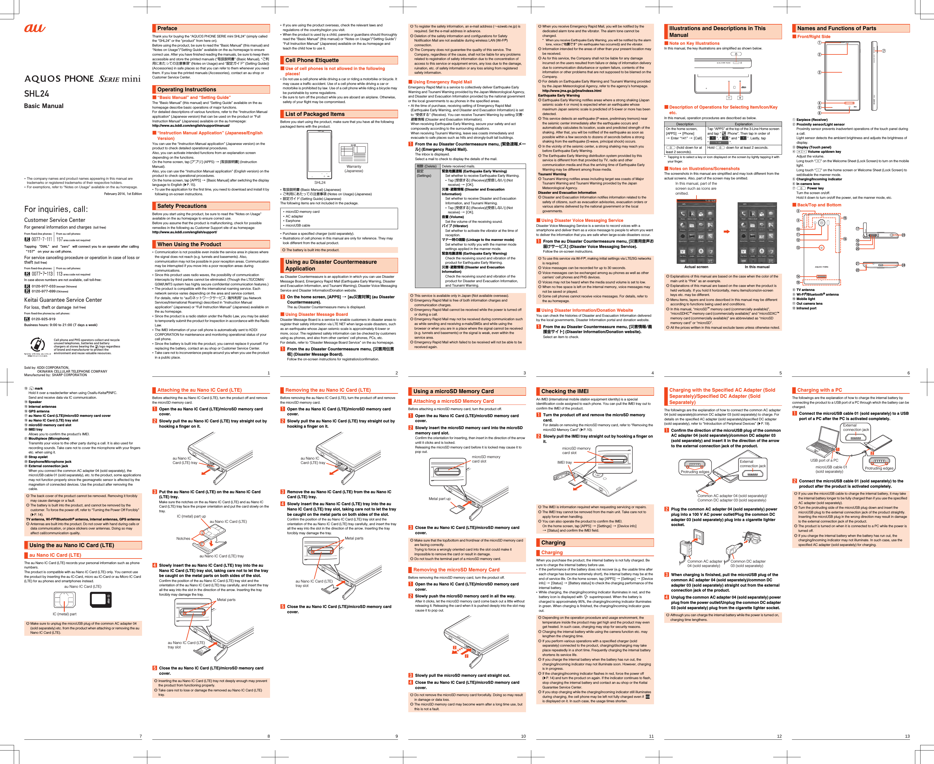 ~~~~Cell phone and PHS operators collect and recycle unused telephones, batteries and battery chargers at stores bearing the       logo regardless of brand and manufacturer to protect the environment and reuse valuable resources.Basic Manual•  The company names and product names appearing in this manual are trademarks or registered trademarks of their respective holders.•  For exemptions, refer to “Notes on Usage” available on the au homepage.For inquiries, call: Customer Service CenterFor general information and charges  (toll free)In case above numbers are not available, call toll-free:For service canceling procedure or operation in case of loss or theft (toll free)From ﬁxed-line phones: From au cell phones:area code not requiredFrom ﬁxed-line phones: From au cell phones:area code not requiredKeitai Guarantee Service CenterFor loss, theft or damage  (toll free)From ﬁxed-line phones/au cell phones:Business hours: 9:00 to 21:00 (7 days a week)0120-925-919Tapping “DIAL” and “zero” will connect you to an operator after calling “157” on your au cell phone.0120-977-033 (except Okinawa)0120-977-699 (Okinawa)Sold by: KDDI CORPORATION,OKINAWA CELLULAR TELEPHONE COMPANYManufactured by: SHARP CORPORATIONFebruary 2014, 1st Editionshl24_e_00_hyo1.fm[0/0]shl24_e.book  0 ページ  ２０１４年１月３０日　木曜日　午前９時６分1shl24_e_01.fm[1/27]Thank you for buying the “AQUOS PHONE SERIE mini SHL24” (simply called the “SHL24” or the “product” from here on).Before using the product, be sure to read the “Basic Manual” (this manual) and “Notes on Usage”/“Setting Guide” available on the au homepage to ensure correct use. After you have finished reading the manuals, be sure to keep them accessible and store the printed manuals (“取扱説明書” (Basic Manual), “ご利用にあたっての注意事項” (Notes on Usage) and “設定ガイド” (Setting Guide)) (Accessories) in safe places so that you can refer to them whenever you need them. If you lose the printed manuals (Accessories), contact an au shop or Customer Service Center.■“Basic Manual” and “Setting Guide”The “Basic Manual” (this manual) and “Setting Guide” available on the au homepage describe basic operations of major functions.For detailed descriptions of various functions, refer to the “Instruction Manual application” (Japanese version) that can be used on the product or “Full Instruction Manual” (Japanese) available on the au homepage:(http://www.au.kddi.com/english/support/manual/)■“Instruction Manual Application” (Japanese/English Version)You can use the “Instruction Manual application” (Japanese version) on the product to check detailed operational procedures.Also, you can activate intended functions from an explanation screen depending on the functions.On the home screen, tap [アプリ] (APPS) [[取扱説明書] (Instruction Manual).Also, you can use the “Instruction Manual application” (English version) on the product to check operational procedures.On the home screen, tap [APPS] [[Basic Manual] after switching the display language to English (zP.15).•To use the application for the first time, you need to download and install it by following on-screen instructions.Before you start using the product, be sure to read the “Notes on Usage” available on the au homepage to ensure correct use.Before you assume that the product is malfunctioning, check for possible remedies in the following au Customer Support site of au homepage:(http://www.au.kddi.com/english/support/)•Communication is not possible even inside the service area in places where the signal does not reach (e.g. tunnels and basements). Also, communication may not be possible in poor reception areas. Communication may be interrupted if you move into a poor reception areas during communications.•Since this product uses radio waves, the possibility of communication intercepts by third parties cannot be eliminated. (Though the LTE/CDMA/GSM/UMTS system has highly secure confidential communication features.)•The product is compatible with the international roaming service. Each network service varies depending on the area and service content.For details, refer to “auのネットワークサービス・海外利用” (au Network Services/International Roaming) described in “Instruction Manual application” (Japanese) or “Full Instruction Manual” (Japanese) available on the au homepage.•Since the product is a radio station under the Radio Law, you may be asked to temporarily submit the product for inspection in accordance with the Radio Law.•The IMEI information of your cell phone is automatically sent to KDDI CORPORATION for maintenance and monitoring operational status of your cell phone.•Since the battery is built into the product, you cannot replace it yourself. For replacing the battery, contact an au shop or Customer Service Center.•Take care not to inconvenience people around you when you use the product in a public place.PrefaceOperating InstructionsSafety PrecautionsWhen Using the Productshl24_e.book  1 ページ  ２０１４年１月３０日　木曜日　午前９時６分2shl24_e_01.fm[2/27]•If you are using the product overseas, check the relevant laws and regulations of the country/region you visit.•When the product is used by a child, parents or guardians should thoroughly read the “Basic Manual” (this manual) or “Notes on Usage”/“Setting Guide”/“Full Instruction Manual” (Japanese) available on the au homepage and teach the child how to use it.■Use of cell phones is not allowed in the following places!•Do not use a cell phone while driving a car or riding a motorbike or bicycle. It may cause a traffic accident. Use of a cell phone while driving a car or motorbike is prohibited by law. Use of a cell phone while riding a bicycle may be punishable by some regulations.•Be sure to turn off the product while you are aboard an airplane. Otherwise, safety of your flight may be compromised.Before you start using the product, make sure that you have all the following packaged items with the product.•取扱説明書 (Basic Manual) (Japanese)•ご利用にあたっての注意事項 (Notes on Usage) (Japanese)•設定ガイド (Setting Guide) (Japanese)The following items are not included in the package.•Purchase a specified charger (sold separately).•Illustrations of cell phones in this manual are only for reference. They may look different from the actual product.au Disaster Countermeasure is an application in which you can use Disaster Message Board, Emergency Rapid Mail (Earthquake Early Warning, Disaster and Evacuation Information, and Tsunami Warning), Disaster Voice Messaging Service and Disaster Information/Donation website.AOn the home screen, [APPS] [[au災害対策] (au Disaster Countermeasure).The au Disaster Countermeasure menu is displayed.■Using Disaster Message BoardDisaster Message Board is a service to enable customers in disaster areas to register their safety information via LTE NET when large-scale disasters, such as an earthquake whose Japan seismic scale is approximately 6-lower or more, occur. The registered safety information can be checked by customers using au phones, and also from other carriers’ cell phones, PCs, etc.For details, refer to “Disaster Message Board Service” on the au homepage.AFrom the au Disaster Countermeasure menu, [災害用伝言板] (Disaster Message Board).Follow the on-screen instructions for registration/confirmation.Cell Phone EtiquetteList of Packaged Items•microSD memory card•AC adapter•Earphone•microUSB cable◎The battery is built into the product.Using au Disaster Countermeasure ApplicationSHL24Warranty(Japanese)shl24_e.book  2 ページ  ２０１４年１月３０日　木曜日　午前９時６分3shl24_e_01.fm[3/27]■Using Emergency Rapid MailEmergency Rapid Mail is a service to collectively deliver Earthquake Early Warning and Tsunami Warning provided by the Japan Meteorological Agency, and Disaster and Evacuation Information provided by the national government or the local governments to au phones in the specified areas.•At the time of purchase, receiving setting of Emergency Rapid Mail (Earthquake Early Warning, and Disaster and Evacuation Information) is set to “受信する” (Receive). You can receive Tsunami Warning by setting 災害・避難情報 (Disaster and Evacuation Information).When receiving Earthquake Early Warning, secure your safety and act composedly according to the surrounding situations.When receiving Tsunami Warning, leave sea coasts immediately and evacuate to safe places such as hills and strongly-built tall buildings.AFrom the au Disaster Countermeasure menu, [緊急速報メール] (Emergency Rapid Mail).The inbox is displayed.Select a mail to check to display the details of the mail.◎To register the safety information, an e-mail address (∼ezweb.ne.jp) is required. Set the e-mail address in advance.◎Deletion of the safety information and configurations for Safety Notification Mail are not available during wireless LAN (Wi-Fi®) connection.◎The Company does not guarantee the quality of this service. The Company, regardless of the cause, shall not be liable for any problems related to registration of safety information due to the concentration of access to this service or equipment errors, any loss due to the damage, ruination, etc. of safety information or any loss arising from registered safety information.削除 (Delete) Delete received mails.設定 (Settings)緊急地震速報 (Earthquake Early Warning)Set whether to receive Earthquake Early Warning.•Tap [受信する] (Receive)/[受信しない] (Not receive) [[OK].災害・避難情報 (Disaster and Evacuation Information)Set whether to receive Disaster and Evacuation Information, and Tsunami Warning.•Tap [受信する] (Receive)/[受信しない] (Not receive) [[OK].音量 (Volume)Set the volume of the receiving sound.バイブ (Vibrator)Set whether to activate the vibrator at the time of reception.マナー時の鳴動 (Linkage to the manner mode)Set whether to notify you with the manner mode settings applied in the manner mode.緊急地震速報 (Earthquake Early Warning)Check the receiving sound and vibration of the product for Earthquake Early Warning.災害・避難情報 (Disaster and Evacuation Information)Check the receiving sound and vibration of the product for Disaster and Evacuation Information, and Tsunami Warning.◎This service is available only in Japan (Not available overseas).◎Emergency Rapid Mail is free of both information charges and communication charges.◎Emergency Rapid Mail cannot be received while the power is turned off or during a call.◎Emergency Rapid Mail may not be received during communication such as while sending and receiving e-mails/SMSs and while using the browser or when you are in a place where the signal cannot be received (e.g. tunnels and basements) or the signal is weak, even within the service area.◎Emergency Rapid Mail which failed to be received will not be able to be received again.shl24_e.book  3 ページ  ２０１４年１月３０日　木曜日　午前９時６分4shl24_e_01.fm[4/27]■Using Disaster Voice Messaging ServiceDisaster Voice Messaging Service is a service to record voices with a smartphone and deliver them as a voice message to people to whom you want to deliver the information that you are safe when large-scale disasters occur.AFrom the au Disaster Countermeasure menu, [災害用音声お届けサービス] (Disaster Voice Messaging Service).Follow the on-screen instructions.■Using Disaster Information/Donation WebsiteYou can check the histories of Disaster and Evacuation Information delivered by the local governments, Disaster Information portal and donation website.AFrom the au Disaster Countermeasure menu, [災害情報/義援金サイト] (Disaster Information/Donation website).Select an item to check.◎When you receive Emergency Rapid Mail, you will be notified by the dedicated alarm tone and the vibrator. The alarm tone cannot be changed.* When you receive Earthquake Early Warning, you will be notified by the alarm tone, voice (“地震です” (An earthquake has occurred)) and the vibrator.◎Information intended for the areas of other than your present location may be received.◎As for this service, the Company shall not be liable for any damage incurred on the users resulted from failure or delay of information delivery due to communication disturbance or system failure, contents of the information or other problems that are not supposed to be blamed on the Company.◎For details on Earthquake Early Warning and Tsunami Warning provided by the Japan Meteorological Agency, refer to the agency’s homepage.(http://www.jma.go.jp/jma/indexe.html)Earthquake Early Warning◎Earthquake Early Warning notifies areas where a strong shaking (Japan seismic scale 4 or more) is expected when an earthquake whose maximum Japan seismic scale is predicted of 5-lower or more has been detected.◎This service detects an earthquake (P-wave, preliminary tremors) near the seismic center immediately after the earthquake occurs and automatically calculates its location, scale and predicted strength of the shaking. After that, you will be notified of the earthquake as soon as possible within a few seconds to dozens of seconds before a strong shaking from the earthquake (S-wave, principal shock) occurs.◎In the vicinity of the seismic center, a strong shaking may reach you before Earthquake Early Warning.◎The Earthquake Early Warning distribution system provided by this service is different from that provided by TV, radio and other communication media and thus the arriving time of Earthquake Early Warning may be different among those media.Tsunami Warning◎Tsunami Warning notifies areas including target sea coasts of Major Tsunami Warning and Tsunami Warning provided by the Japan Meteorological Agency.Disaster and Evacuation Information◎Disaster and Evacuation Information notifies information related to the safety of citizens, such as evacuation advisories, evacuation orders or various alarms delivered by the national government or the local governments.◎To use this service via Wi-Fi®, making initial settings via LTE/3G networks is required.◎Voice messages can be recorded for up to 30 seconds.◎Voice messages can be exchanged among au phones as well as other carriers’ cell phones and PHS devices.◎Voices may not be heard when the media sound volume is set to low.◎When no free space is left on the internal memory, voice messages may not be saved or played.◎Some cell phones cannot receive voice messages. For details, refer to the au homepage.shl24_e.book  4 ページ  ２０１４年１月３０日　木曜日　午前９時６分5shl24_e_01.fm[5/27]■Note on Key IllustrationsIn this manual, the key illustrations are simplified as shown below.■Description of Operations for Selecting Item/Icon/Key etc.In this manual, operation procedures are described as below.* Tapping is to select a key or icon displayed on the screen by lightly tapping it with your finger.■Notes on Illustrations/ScreenshotsThe screenshots in this manual are simplified and may look different from the actual screens. Also, part of the screen may be omitted.Illustrations and Descriptions in This ManualDescription ExplanationOn the home screen, [APPS] [[Phone] [Enter “141” [[Call].Tap “APPS” at the top of the 3-Line Home screen and tap “  Phone”. Then tap in order of “ ”, “ ” and “ ”. Lastly, tap “”.f (hold down for at least 2 seconds).Hold f down for at least 2 seconds.◎Explanations of this manual are based on the case when the color of the main unit is “Pink” as an example.◎Explanations of this manual are based on the case when the product is held vertically. If you hold it horizontally, menu items/icons/on-screen keys etc. may be different.◎Menu items, layers and icons described in this manual may be different according to functions being used and conditions.◎In this manual, “microSD™ memory card (commercially available)”, “microSDHC™ memory card (commercially available)” and “microSDXC™ memory card (commercially available)” are abbreviated as “microSD memory card” or “microSD”.◎All the prices written in this manual exclude taxes unless otherwise noted.Actual screenIn this manual, part of the screen such as icons are omitted.In this manualshl24_e.book  5 ページ  ２０１４年１月３０日　木曜日　午前９時６分6shl24_e_01.fm[6/27]■Front/Right SideAEarpiece (Receiver)BProximity sensor/Light sensorProximity sensor prevents inadvertent operations of the touch panel during a call.Light sensor detects the ambient brightness and adjusts the brightness of display.CDisplay (Touch panel)Dud Volume up/down keyAdjust the volume.Long touch “u” on the Welcome Sheet (Lock Screen) to turn on the mobile light.Long touch “d” on the home screen or Welcome Sheet (Lock Screen) to set/disable the manner mode.ECharging/Incoming indicatorFIn camera lensGf Power keyTurn the screen on/off.Hold it down to turn on/off the power, set the manner mode, etc.■Back/Top and BottomHTV antennaIWi-Fi®/Bluetooth® antennaJMobile lightKOut camera lensLInfrared portNames and Functions of Partsshl24_e.book  6 ページ  ２０１４年１月３０日　木曜日　午前９時６分7shl24_e_01.fm[7/27]M&amp; markHold it over a reader/writer when using Osaifu-Keitai®/NFC.Send and receive data via IC communication.NSpeakerOInternal antennasPGPS antennaQau Nano IC Card (LTE)/microSD memory card coverRau Nano IC Card (LTE) tray slotSmicroSD memory card slotTIMEI trayAllows you to confirm the product’s IMEI.UMouthpiece (Microphone)Transmits your voice to the other party during a call. It is also used for recording sounds. Take care not to cover the microphone with your fingers etc. when using it.VStrap eyeletWEarphone/Microphone jackXExternal connection jackWhen you connect the common AC adapter 04 (sold separately), the microUSB cable 01 (sold separately), etc. to the product, some applications may not function properly since the geomagnetic sensor is affected by the magnetism of connected devices. Use the product after removing the cable.The au Nano IC Card (LTE) records your personal information such as phone numbers.The product is compatible with au Nano IC Card (LTE) only. You cannot use the product by inserting the au IC-Card, micro au IC-Card or au Micro IC Card (LTE) for au phones and smartphones instead.◎The back cover of the product cannot be removed. Removing it forcibly may cause damage or a fault.◎The battery is built into the product, and cannot be removed by the customer. To force the power off, refer to “Turning the Power Off Forcibly” (zP.14).TV antenna, Wi-Fi®/Bluetooth® antenna, internal antennas, GPS antenna◎Antennas are built into the product. Do not cover with hand during calls or data communication, or place stickers over antennas. Doing so may affect call/communication quality.Using the au Nano IC Card (LTE)au Nano IC Card (LTE)◎Make sure to unplug the microUSB plug of the common AC adapter 04 (sold separately) etc. from the product when attaching or removing the au Nano IC Card (LTE).au Nano IC Card (LTE)IC (metal) partshl24_e.book  7 ページ  ２０１４年１月３０日　木曜日　午前９時６分8shl24_e_01.fm[8/27]Before attaching the au Nano IC Card (LTE), turn the product off and remove the microSD memory card.AOpen the au Nano IC Card (LTE)/microSD memory card cover.BSlowly pull the au Nano IC Card (LTE) tray straight out by hooking a finger on it.CPut the au Nano IC Card (LTE) on the au Nano IC Card (LTE) tray.Make sure the notches on the au Nano IC Card (LTE) and au Nano IC Card (LTE) tray face the proper orientation and put the card slowly on the tray.DSlowly insert the au Nano IC Card (LTE) tray into the au Nano IC Card (LTE) tray slot, taking care not to let the tray be caught on the metal parts on both sides of the slot.Confirm the position of the au Nano IC Card (LTE) tray slot and the orientation of the au Nano IC Card (LTE) tray carefully, and insert the tray all the way into the slot in the direction of the arrow. Inserting the tray forcibly may damage the tray.EClose the au Nano IC Card (LTE)/microSD memory card cover.Attaching the au Nano IC Card (LTE)◎Inserting the au Nano IC Card (LTE) tray not deeply enough may prevent the product from functioning properly.◎Take care not to lose or damage the removed au Nano IC Card (LTE) tray.au Nano IC Card (LTE) trayIC (metal) part upau Nano IC Card (LTE)Notchesau Nano IC Card (LTE) trayau Nano IC Card (LTE) tray slotMetal partsshl24_e.book  8 ページ  ２０１４年１月３０日　木曜日　午前９時６分9shl24_e_01.fm[9/27]Before removing the au Nano IC Card (LTE), turn the product off and remove the microSD memory card.AOpen the au Nano IC Card (LTE)/microSD memory card cover.BSlowly pull the au Nano IC Card (LTE) tray straight out by hooking a finger on it.CRemove the au Nano IC Card (LTE) from the au Nano IC Card (LTE) tray.DSlowly insert the au Nano IC Card (LTE) tray into the au Nano IC Card (LTE) tray slot, taking care not to let the tray be caught on the metal parts on both sides of the slot.Confirm the position of the au Nano IC Card (LTE) tray slot and the orientation of the au Nano IC Card (LTE) tray carefully, and insert the tray all the way into the slot in the direction of the arrow. Inserting the tray forcibly may damage the tray.EClose the au Nano IC Card (LTE)/microSD memory card cover.Removing the au Nano IC Card (LTE)au Nano IC Card (LTE) trayau Nano IC Card (LTE) tray slotMetal partsshl24_e.book  9 ページ  ２０１４年１月３０日　木曜日　午前９時６分10shl24_e_01.fm[10/27]Before attaching a microSD memory card, turn the product off.AOpen the au Nano IC Card (LTE)/microSD memory card cover.BSlowly insert the microSD memory card into the microSD memory card slot.Confirm the orientation for inserting, then insert in the direction of the arrow until it clicks and is locked.Releasing the microSD memory card before it is locked may cause it to pop out.CClose the au Nano IC Card (LTE)/microSD memory card cover.Before removing the microSD memory card, turn the product off.AOpen the au Nano IC Card (LTE)/microSD memory card cover.BSlowly push the microSD memory card in all the way.After it clicks, let the microSD memory card come back out a little without releasing it. Releasing the card when it is pushed deeply into the slot may cause it to pop out.CSlowly pull the microSD memory card straight out.DClose the au Nano IC Card (LTE)/microSD memory card cover.Using a microSD Memory CardAttaching a microSD Memory Card◎Make sure that the top/bottom and front/rear of the microSD memory card are facing correctly.Trying to force a wrongly oriented card into the slot could make it impossible to remove the card or result in damage.◎Do not touch the terminal part of a microSD memory card.Removing the microSD Memory Card◎Do not remove the microSD memory card forcefully. Doing so may result in damage or data loss.◎The microSD memory card may become warm after a long time use, but this is not a fault.microSD memory card slotMetal part upshl24_e.book  10 ページ  ２０１４年１月３０日　木曜日　午前９時６分11shl24_e_01.fm[11/27]An IMEI (international mobile station equipment identity) is a special identification code assigned to each phone. You can pull the IMEI tray out to confirm the IMEI of the product.ATurn the product off and remove the microSD memory card.For details on removing the microSD memory card, refer to “Removing the microSD Memory Card” (zP.10).BSlowly pull the IMEI tray straight out by hooking a finger on it.When you purchase the product, the internal battery is not fully charged. Be sure to charge the internal battery before use.•If the performance of the battery does not recover (e.g. the usable time after each charge has become extremely short), the internal battery may be at the end of service life. On the home screen, tap [APPS] [[Settings] [[Device info] [[Status] [[Battery status] to check the charging performance of the internal battery.•While charging, the charging/incoming indicator illuminates in red, and the battery icon is displayed with   superimposed. When the battery is charged to approximately 95%, the charging/incoming indicator illuminates in green. When charging is finished, the charging/incoming indicator goes out.Checking the IMEI◎The IMEI is information required when requesting servicing or repairs.◎The IMEI tray cannot be removed from the main unit. Take care not to apply force when handling.◎You can also operate the product to confirm the IMEI.On the home screen, tap [APPS] [[Settings] [[Device info] [[Status] and confirm the IMEI field.ChargingCharging◎Depending on the operation procedure and usage environment, the temperature inside the product may get high and the product may even get heated. In such case, charging may stop for security reasons.◎Charging the internal battery while using the camera function etc. may lengthen the charging time.◎If you perform various operations with a specified charger (sold separately) connected to the product, charging/discharging may take place repeatedly in a short time. Frequently charging the internal battery shortens its service life.◎If you charge the internal battery when the battery has run out, the charging/incoming indicator may not illuminate soon. However, charging is in progress.◎If the charging/incoming indicator flashes in red, force the power off (zP.14) and turn the product on again. If the indicator continues to flash, stop charging the internal battery and contact an au shop or the Keitai Guarantee Service Center.◎If you stop charging while the charging/incoming indicator still illuminates during charging, the cell phone may be left not fully charged even if   is displayed on it. In such case, the usage times shorten.IMEI traymicroSD memory card slotshl24_e.book  11 ページ  ２０１４年１月３０日　木曜日　午前９時６分12shl24_e_01.fm[12/27]The followings are the explanation of how to connect the common AC adapter 04 (sold separately)/common DC adapter 03 (sold separately) to charge. For details on the specified AC adapter (sold separately)/specified DC adapter (sold separately), refer to “Introduction of Peripheral Devices” (zP.19).AConfirm the direction of the microUSB plug of the common AC adapter 04 (sold separately)/common DC adapter 03 (sold separately) and insert it in the direction of the arrow to the external connection jack of the product.BPlug the common AC adapter 04 (sold separately) power plug into a 100 V AC power outlet/Plug the common DC adapter 03 (sold separately) plug into a cigarette lighter socket.CWhen charging is finished, pull the microUSB plug of the common AC adapter 04 (sold separately)/common DC adapter 03 (sold separately) straight out from the external connection jack of the product.DUnplug the common AC adapter 04 (sold separately) power plug from the power outlet/Unplug the common DC adapter 03 (sold separately) plug from the cigarette lighter socket.Charging with the Specified AC Adapter (Sold Separately)/Specified DC Adapter (Sold Separately)◎Although you can charge the internal battery while the power is turned on, charging time lengthens.External connection jackProtruding edgesCommon AC adapter 04 (sold separately)/Common DC adapter 03 (sold separately)Common DC adapter 03 (sold separately)Common AC adapter 04 (sold separately)shl24_e.book  12 ページ  ２０１４年１月３０日　木曜日　午前９時６分13shl24_e_01.fm[13/27]The followings are the explanation of how to charge the internal battery by connecting the product to a USB port of a PC through which the battery can be charged.AConnect the microUSB cable 01 (sold separately) to a USB port of a PC after the PC is activated completely.BConnect the microUSB cable 01 (sold separately) to the product after the product is activated completely.Charging with a PC◎If you use the microUSB cable to charge the internal battery, it may take the internal battery longer to be fully charged than if you use the specified AC adapter (sold separately).◎Turn the protruding side of the microUSB plug down and insert the microUSB plug to the external connection jack of the product straightly. Inserting the microUSB plug in the wrong direction may result in damage to the external connection jack of the product.◎The product is turned on when it is connected to a PC while the power is turned off.◎If you charge the internal battery when the battery has run out, the charging/incoming indicator may not illuminate. In such case, use the specified AC adapter (sold separately) for charging.External connection jackProtruding edgesUSB port of a PCmicroUSB cable 01 (sold separately)shl24_e.book  13 ページ  ２０１４年１月３０日　木曜日　午前９時６分