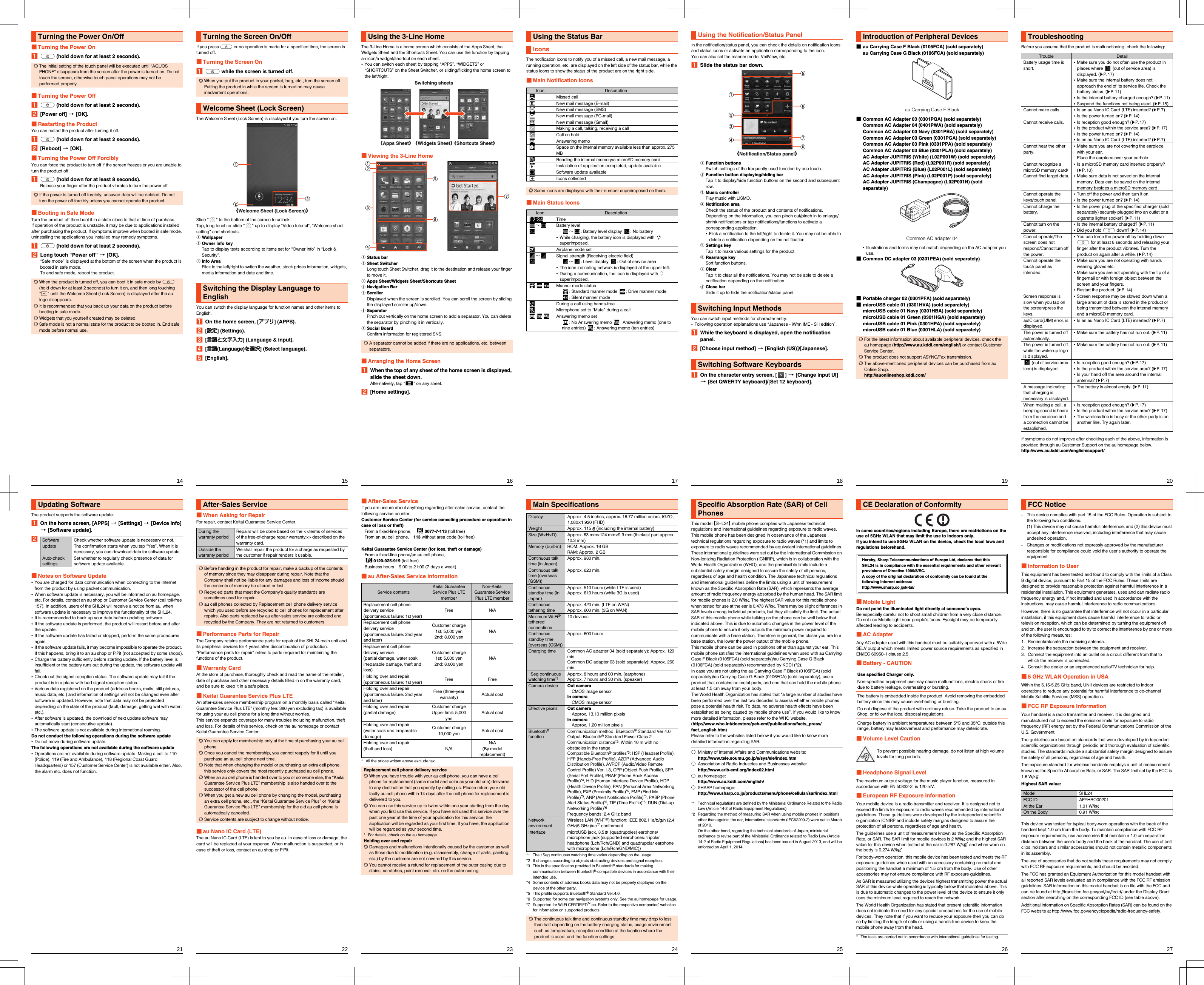 14shl24_e_01.fm[14/27]■Turning the Power OnAf (hold down for at least 2 seconds).■Turning the Power OffAf (hold down for at least 2 seconds).B[Power off] [[OK].■Restarting the ProductYou can restart the product after turning it off.Af (hold down for at least 2 seconds).B[Reboot] [[OK].■Turning the Power Off ForciblyYou can force the product to turn off if the screen freezes or you are unable to turn the product off.Af (hold down for at least 8 seconds).Release your finger after the product vibrates to turn the power off.■Booting in Safe ModeTurn the product off then boot it in a state close to that at time of purchase.If operation of the product is unstable, it may be due to applications installed after purchasing the product. If symptoms improve when booted in safe mode, uninstalling the applications you installed may remedy symptoms.Af (hold down for at least 2 seconds).BLong touch “Power off” [[OK].“Safe mode” is displayed at the bottom of the screen when the product is booted in safe mode.To end safe mode, reboot the product.Turning the Power On/Off◎The initial setting of the touch panel will be executed until “AQUOS PHONE” disappears from the screen after the power is turned on. Do not touch the screen, otherwise touch panel operations may not be performed properly.◎If the power is turned off forcibly, unsaved data will be deleted. Do not turn the power off forcibly unless you cannot operate the product.◎When the product is turned off, you can boot it in safe mode by f (hold down for at least 2 seconds) to turn it on, and then long touching “d” until the Welcome Sheet (Lock Screen) is displayed after the au logo disappears.◎It is recommended that you back up your data on the product before booting in safe mode.◎Widgets that you yourself created may be deleted.◎Safe mode is not a normal state for the product to be booted in. End safe mode before normal use.shl24_e.book  14 ページ  ２０１４年１月３０日　木曜日　午前９時６分15shl24_e_01.fm[15/27]If you press f or no operation is made for a specified time, the screen is turned off.■Turning the Screen OnAf while the screen is turned off.The Welcome Sheet (Lock Screen) is displayed if you turn the screen on.Slide “ ” to the bottom of the screen to unlock.Tap, long touch or slide “ ” up to display “Video tutorial”, “Welcome sheet setting” and shortcuts.AWallpaperBOwner info keyTap to display texts according to items set for “Owner info” in “Lock &amp; Security”.CInfo AreaFlick to the left/right to switch the weather, stock prices information, widgets, media information and date and time.You can switch the display language for function names and other items to English.AOn the home screen, [アプリ] (APPS).B[設定] (Settings).C[言語と文字入力] (Language &amp; input).D[言語(Language)を選択] (Select language).E[English].Turning the Screen On/Off◎When you put the product in your pocket, bag, etc., turn the screen off. Putting the product in while the screen is turned on may cause inadvertent operations.Welcome Sheet (Lock Screen)Switching the Display Language to English《Welcome Sheet (Lock Screen)》shl24_e.book  15 ページ  ２０１４年１月３０日　木曜日　午前９時６分16shl24_e_01.fm[16/27]The 3-Line Home is a home screen which consists of the Apps Sheet, the Widgets Sheet and the Shortcuts Sheet. You can use the function by tapping an icon/a widget/shortcut on each sheet.•You can switch each sheet by tapping “APPS”, “WIDGETS” or “SHORTCUTS” on the Sheet Switcher, or sliding/flicking the home screen to the left/right.■Viewing the 3-Line HomeAStatus barBSheet SwitcherLong touch Sheet Switcher, drag it to the destination and release your finger to move it.CApps Sheet/Widgets Sheet/Shortcuts SheetDNavigation BarEScrollerDisplayed when the screen is scrolled. You can scroll the screen by sliding the displayed scroller up/down.FSeparatorPinch out vertically on the home screen to add a separator. You can delete the separator by pinching it in vertically.GSocial BoardConfirm information for registered SNS.■Arranging the Home ScreenAWhen the top of any sheet of the home screen is displayed, slide the sheet down.Alternatively, tap “e” on any sheet.B[Home settings].Using the 3-Line Home◎A separator cannot be added if there are no applications, etc. between separators.Switching sheets《Apps Sheet》《Widgets Sheet》《Shortcuts Sheet》shl24_e.book  16 ページ  ２０１４年１月３０日　木曜日　午前９時６分17shl24_e_01.fm[17/27]The notification icons to notify you of a missed call, a new mail message, a running operation, etc. are displayed on the left side of the status bar, while the status icons to show the status of the product are on the right side.■Main Notification Icons■Main Status IconsUsing the Status BarIconsIcon DescriptionMissed callNew mail message (E-mail)New mail message (SMS)New mail message (PC-mail)New mail message (Gmail)Making a call, talking, receiving a callCall on holdAnswering memoSpace on the internal memory available less than approx. 275 MBReading the internal memory/a microSD memory cardInstallation of application completed, update availableSoftware update availableIcons collected◎Some icons are displayed with their number superimposed on them.Icon DescriptionTime∼Battery level∼: Battery level display  : No battery•While charging, the battery icon is displayed with   superimposed.Airplane mode set∼Signal strength (Receiving electric field)∼: Level display  : Out of service area•The icon indicating network is displayed at the upper left.•During a communication, the icon is displayed with   superimposed.Manner mode status: Standard manner mode  : Drive manner mode : Silent manner modeDuring a call using hands-freeMicrophone set to “Mute” during a callAnswering memo set: No Answering memo  : Answering memo (one to nine entries)  : Answering memo (ten entries)shl24_e.book  17 ページ  ２０１４年１月３０日　木曜日　午前９時６分18shl24_e_01.fm[18/27]In the notification/status panel, you can check the details on notification icons and status icons or activate an application corresponding to the icon.You can also set the manner mode, VeilView, etc.ASlide the status bar down.AFunction buttonsSwitch settings of the frequently used function by one touch.BFunction button displaying/hiding barTap it to display/hide function buttons on the second and subsequent row.CMusic controllerPlay music with LISMO.DNotification areaCheck the status of the product and contents of notifications. Depending on the information, you can pinch out/pinch in to enlarge/shrink notifications or tap notifications/functions to activate a corresponding application.•Flick a notification to the left/right to delete it. You may not be able to delete a notification depending on the notification.ESettings keyTap it to make various settings for the product.FRearrange keySort function buttons.GClearTap it to clear all the notifications. You may not be able to delete a notification depending on the notification.HClose barSlide it up to hide the notification/status panel.You can switch input methods for character entry.•Following operation explanations use “Japanese - iWnn IME - SH edition”.AWhile the keyboard is displayed, open the notification panel.B[Choose input method] [[English (US)]/[Japanese].AOn the character entry screen, [ ] [[Change input UI] [[Set QWERTY keyboard]/[Set 12 keyboard].Using the Notification/Status PanelSwitching Input MethodsSwitching Software Keyboards《Notification/Status panel》shl24_e.book  18 ページ  ２０１４年１月３０日　木曜日　午前９時６分19shl24_e_01.fm[19/27]■au Carrying Case F Black (0105FCA) (sold separately)au Carrying Case G Black (0106FCA) (sold separately)■Common AC Adapter 03 (0301PQA) (sold separately)Common AC Adapter 04 (0401PWA) (sold separately)Common AC Adapter 03 Navy (0301PBA) (sold separately)Common AC Adapter 03 Green (0301PGA) (sold separately)Common AC Adapter 03 Pink (0301PPA) (sold separately)Common AC Adapter 03 Blue (0301PLA) (sold separately)AC Adapter JUPITRIS (White) (L02P001W) (sold separately)AC Adapter JUPITRIS (Red) (L02P001R) (sold separately)AC Adapter JUPITRIS (Blue) (L02P001L) (sold separately)AC Adapter JUPITRIS (Pink) (L02P001P) (sold separately)AC Adapter JUPITRIS (Champagne) (L02P001N) (sold separately)•Illustrations and forms may not match depending on the AC adapter you use.■Common DC adapter 03 (0301PEA) (sold separately)■Portable charger 02 (0301PFA) (sold separately)■microUSB cable 01 (0301HVA) (sold separately)microUSB cable 01 Navy (0301HBA) (sold separately)microUSB cable 01 Green (0301HGA) (sold separately)microUSB cable 01 Pink (0301HPA) (sold separately)microUSB cable 01 Blue (0301HLA) (sold separately)Introduction of Peripheral Devices◎For the latest information about available peripheral devices, check the au homepage (http://www.au.kddi.com/english/) or contact Customer Service Center.◎The product does not support ASYNC/Fax transmission.◎The above-mentioned peripheral devices can be purchased from au Online Shop.(http://auonlineshop.kddi.com/)au Carrying Case F BlackCommon AC adapter 04shl24_e.book  19 ページ  ２０１４年１月３０日　木曜日　午前９時６分20shl24_e_01.fm[20/27]Before you assume that the product is malfunctioning, check the following:If symptoms do not improve after checking each of the above, information is provided through au Customer Support on the au homepage below.(http://www.au.kddi.com/english/support/)TroubleshootingTrouble DetailBattery usage time is short.•Make sure you do not often use the product in places where   (out of service area) is displayed. (zP.17)•Make sure the internal battery does not approach the end of its service life. Check the battery status. (zP.11)•Is the internal battery charged enough? (zP.11)•Suspend the functions not being used. (zP.18)Cannot make calls. •Is an au Nano IC Card (LTE) inserted? (zP.7)•Is the power turned on? (zP.14)Cannot receive calls. •Is reception good enough? (zP.17)•Is the product within the service area? (zP.17)•Is the power turned on? (zP.14)•Is an au Nano IC Card (LTE) inserted? (zP.7)Cannot hear the other party.•Make sure you are not covering the earpiece with your ear.Place the earpiece over your earhole.Cannot recognize a microSD memory card/Cannot find target data.•Is a microSD memory card inserted properly? (zP.10)•Make sure data is not saved on the internal memory. Data can be saved on the internal memory besides a microSD memory card.Cannot operate the keys/touch panel.•Turn off the power and then turn it on.•Is the power turned on? (zP.14)Cannot charge the battery.•Is the power plug of the specified charger (sold separately) securely plugged into an outlet or a cigarette lighter socket? (zP.11)Cannot turn on the power.•Is the internal battery charged? (zP.11)•Did you hold f down? (zP.14)Cannot operate/The screen does not respond/Cannot turn off the power.•You can force the power off by holding down f for at least 8 seconds and releasing your finger after the product vibrates. Turn the product on again after a while. (zP.14)Cannot operate the touch panel as intended.•Make sure you are not operating with hands wearing gloves etc.•Make sure you are not operating with the tip of a fingernail or with foreign object between the screen and your fingers.•Restart the product. (zP.14)Screen response is slow when you tap on the screen/press the keys.•Screen response may be slowed down when a large amount of data is stored in the product or being transmitted between the internal memory and a microSD memory card.auIC card(UIM) error. is displayed.•Is an au Nano IC Card (LTE) inserted? (zP.7)The power is turned off automatically.•Make sure the battery has not run out. (zP.11)The power is turned off while the wake-up logo is displayed.•Make sure the battery has not run out. (zP.11) (out of service area icon) is displayed.•Is reception good enough? (zP.17)•Is the product within the service area? (zP.17)•Is your hand off the area around the internal antenna? (zP.7)A message indicating that charging is necessary is displayed.•The battery is almost empty. (zP.11)When making a call, a beeping sound is heard from the earpiece and a connection cannot be established.•Is reception good enough? (zP.17)•Is the product within the service area? (zP.17)•The wireless line is busy or the other party is on another line. Try again later.shl24_e.book  20 ページ  ２０１４年１月３０日　木曜日　午前９時６分21shl24_e_01.fm[21/27]The product supports the software update.AOn the home screen, [APPS] [[Settings] [[Device info] [[Software update].B■Notes on Software Update•You are charged for data communication when connecting to the Internet from the product by using packet communication.•When software update is necessary, you will be informed on au homepage, etc. For details, contact an au shop or Customer Service Center (call toll-free 157). In addition, users of the SHL24 will receive a notice from au, when software update is necessary to improve the functionality of the SHL24.•It is recommended to back up your data before updating software.•If the software update is performed, the product will restart before and after the update.•If the software update has failed or stopped, perform the same procedures again.•If the software update fails, it may become impossible to operate the product. If this happens, bring it to an au shop or PiPit (not accepted by some shops).•Charge the battery sufficiently before starting update. If the battery level is insufficient or the battery runs out during the update, the software update will fail.•Check out the signal reception status. The software update may fail if the product is in a place with bad signal reception status.•Various data registered on the product (address books, mails, still pictures, music data, etc.) and information of settings will not be changed even after software is updated. However, note that data may not be protected depending on the state of the product (fault, damage, getting wet with water, etc.).•After software is updated, the download of next update software may automatically start (consecutive update).•The software update is not available during international roaming.Do not conduct the following operations during the software update•Do not move during software update.The following operations are not available during the software update•Operations are not available during software update. Making a call to 110 (Police), 119 (Fire and Ambulance), 118 (Regional Coast Guard Headquarters) or 157 (Customer Service Center) is not available either. Also, the alarm etc. does not function.Updating SoftwareSoftware updateCheck whether software update is necessary or not. The confirmation starts when you tap “Yes”. When it is necessary, you can download data for software update.Auto-check settingsSet whether to regularly check presence of data for software update available.shl24_e.book  21 ページ  ２０１４年１月３０日　木曜日　午前９時６分22shl24_e_01.fm[22/27]■When Asking for RepairFor repair, contact Keitai Guarantee Service Center.■Performance Parts for RepairThe Company retains performance parts for repair of the SHL24 main unit and its peripheral devices for 4 years after discontinuation of production. “Performance parts for repair” refers to parts required for maintaining the functions of the product.■Warranty CardAt the store of purchase, thoroughly check and read the name of the retailer, date of purchase and other necessary details filled in on the warranty card, and be sure to keep it in a safe place.■Keitai Guarantee Service Plus LTEAn after-sales service membership program on a monthly basis called “Keitai Guarantee Service Plus LTE” (monthly fee: 380 yen excluding tax) is available for using your au cell phone for a long time without worries.This service expands coverage for many troubles including malfunction, theft and loss. For details of this service, check on the au homepage or contact Keitai Guarantee Service Center.■au Nano IC Card (LTE)The au Nano IC Card (LTE) is lent to you by au. In case of loss or damage, the card will be replaced at your expense. When malfunction is suspected, or in case of theft or loss, contact an au shop or PiPit.After-Sales ServiceDuring the warranty periodRepairs will be done based on the &lt;&lt;terms of services of the free-of-charge repair warranty&gt;&gt; described on the warranty card.Outside the warranty periodWe shall repair the product for a charge as requested by the customer if repair renders it usable.◎Before handing in the product for repair, make a backup of the contents of memory since they may disappear during repair. Note that the Company shall not be liable for any damages and loss of income should the contents of memory be altered or lost.◎Recycled parts that meet the Company’s quality standards are sometimes used for repair.◎au cell phones collected by Replacement cell phone delivery service which you used before are recycled to cell phones for replacement after repairs. Also parts replaced by au after-sales service are collected and recycled by the Company. They are not returned to customers.◎You can apply for membership only at the time of purchasing your au cell phone.◎Once you cancel the membership, you cannot reapply for it until you purchase an au cell phone next time.◎Note that when changing the model or purchasing an extra cell phone, this service only covers the most recently purchased au cell phone.◎When an au cell phone is handed over to you or someone else, the “Keitai Guarantee Service Plus LTE” membership is also handed over to the successor of the cell phone.◎When you get a new au cell phone by changing the model, purchasing an extra cell phone, etc., the “Keitai Guarantee Service Plus” or “Keitai Guarantee Service Plus LTE” membership for the old au cell phone is automatically canceled.◎Service contents are subject to change without notice.shl24_e.book  22 ページ  ２０１４年１月３０日　木曜日　午前９時６分23shl24_e_01.fm[23/27]■After-Sales ServiceIf you are unsure about anything regarding after-sales service, contact the following service counter.Customer Service Center (for service canceling procedure or operation in case of loss or theft)From a fixed-line phone, 0077-7-113 (toll free)From an au cell phone, 113 without area code (toll free)Keitai Guarantee Service Center (for loss, theft or damage)From a fixed-line phone/an au cell phone, 0120-925-919 (toll free)Business hours    9:00 to 21:00 (7 days a week)■au After-Sales Service Information* All the prices written above exclude tax.Service contentsKeitai Guarantee Service Plus LTE memberNon-Keitai Guarantee Service Plus LTE memberReplacement cell phone delivery service(spontaneous failure: 1st year)Free N/AReplacement cell phone delivery service(spontaneous failure: 2nd year and later)Customer charge1st: 5,000 yen2nd: 8,000 yenN/AReplacement cell phone delivery service(partial damage, water soak, irreparable damage, theft and loss)Customer charge1st: 5,000 yen2nd: 8,000 yenN/AHolding over and repair(spontaneous failure: 1st year) Free FreeHolding over and repair(spontaneous failure: 2nd year and later)Free (three-year warranty) Actual costHolding over and repair(partial damage)Customer chargeUpper limit: 5,000 yenActual costHolding over and repair(water soak and irreparable damage)Customer charge10,000 yen Actual costHolding over and repair(theft and loss) N/AN/A(By model replacement)Replacement cell phone delivery service◎When you have trouble with your au cell phone, you can have a cell phone for replacement (same model and color as your old one) delivered to any destination that you specify by calling us. Please return your old faulty au cell phone within 14 days after the cell phone for replacement is delivered to you.◎You can use this service up to twice within one year starting from the day when you first use this service. If you have not used this service over the past one year at the time of your application for this service, the application will be regarded as your first time. If you have, the application will be regarded as your second time.* For details, check on the au homepage.Holding over and repair◎Damages and malfunctions intentionally caused by the customer as well as those due to modification (e.g. disassembly, change of parts, painting, etc.) by the customer are not covered by this service.◎You cannot receive a refund for replacement of the outer casing due to stains, scratches, paint removal, etc. on the outer casing.shl24_e.book  23 ページ  ２０１４年１月３０日　木曜日　午前９時６分24shl24_e_01.fm[24/27]*1 The 1Seg continuous watching time varies depending on the usage.*2 It changes according to objects obstructing devices and signal reception.*3 This is the specification provided in Bluetooth® standards for making communication between Bluetooth®-compatible devices in accordance with their intended use.*4 Some contents of address books data may not be properly displayed on the device of the other party.*5 This profile supports Bluetooth® Standard Ver.4.0.*6 Supported for some car navigation systems only. See the au homepage for usage.*7 Supported for Wi-Fi CERTIFIED™ ac. Refer to the respective companies’ websites for information on supported products.Main SpecificationsDisplay Approx. 4.5 inches, approx. 16.77 million colors, IGZO, 1,080×1,920 (FHD)Weight Approx. 115 g (including the internal battery)Size (W×H×D) Approx. 63 mm×124 mm×9.9 mm (thickest part approx. 10.3 mm)Memory (built-in) ROM: Approx. 16 GBRAM: Approx. 2 GBContinuous talk time (in Japan)Approx. 980 min.Continuous talk time (overseas (GSM))Approx. 620 min.Continuous standby time (in Japan)Approx. 510 hours (while LTE is used)Approx. 610 hours (while 3G is used)Continuous tethering timeApprox. 420 min. (LTE on WAN)Approx. 600 min. (3G on WAN)Maximum Wi-Fi® tethered connections10 devicesContinuous standby time (overseas (GSM))Approx. 600 hoursCharging time Common AC adapter 04 (sold separately): Approx. 120 min.Common DC adapter 03 (sold separately): Approx. 260 min.1Seg continuous watching time*1Approx. 8 hours and 00 min. (earphone)Approx. 7 hours and 30 min. (speaker)Camera device Out cameraCMOS image sensorIn cameraCMOS image sensorEffective pixels Out cameraApprox. 13.10 million pixelsIn cameraApprox. 1.20 million pixelsBluetooth® functionCommunication method: Bluetooth® Standard Ver.4.0Output: Bluetooth® Standard Power Class 2Communication distance*2: Within 10 m with no obstacles in the rangeCompatible Bluetooth® profiles*3: HSP (Headset Profile), HFP (Hands-Free Profile), A2DP (Advanced Audio Distribution Profile), AVRCP (Audio/Video Remote Control Profile) Ver.1.3, OPP (Object Push Profile), SPP (Serial Port Profile), PBAP (Phone Book Access Profile)*4, HID (Human Interface Device Profile), HDP (Health Device Profile), PAN (Personal Area Networking Profile), PXP (Proximity Profile)*5, FMP (Find Me Profile)*5, ANP (Alert Notification Profile)*5, PASP (Phone Alert Status Profile)*5, TIP (Time Profile)*5, DUN (Dial-up Networking Profile)*6Frequency bands: 2.4 GHz bandNetwork environmentWireless LAN (Wi-Fi®) function: IEEE 802.11a/b/g/n (2.4 GHz/5 GHz)/ac*7 conformantInterface microUSB jack, 3.5φ (quadrupoles) earphone/microphone jack (supported earphones: tripolar headphone (Lch/Rch/GND) and quadrupolar earphone with microphone (Lch/Rch/GND/MIC))◎The continuous talk time and continuous standby time may drop to less than half depending on the battery charging status, usage environment such as temperature, reception condition at the location where the product is used, and the function settings.shl24_e.book  24 ページ  ２０１４年１月３０日　木曜日　午前９時６分25shl24_e_01.fm[25/27]This model 【SHL24】 mobile phone complies with Japanese technical regulations and international guidelines regarding exposure to radio waves. This mobile phone has been designed in observance of the Japanese technical regulations regarding exposure to radio waves (*1) and limits to exposure to radio waves recommended by equivalent international guidelines.These international guidelines were set out by the International Commission on Non-Ionizing Radiation Protection (ICNIRP), which is in collaboration with the World Health Organization (WHO), and the permissible limits include a substantial safety margin designed to assure the safety of all persons, regardless of age and health condition. The Japanese technical regulations and international guidelines define the limits using a unit of measurement known as the Specific Absorption Rate (SAR), which represents the average amount of radio frequency energy absorbed by the human head. The SAR limit for mobile phones is 2.0 W/kg. The highest SAR value for this mobile phone when tested for use at the ear is 0.473 W/kg. There may be slight differences in SAR levels among individual products, but they all satisfy the limit. The actual SAR of this mobile phone while talking on the phone can be well below that indicated above. This is due to automatic changes in the power level of the mobile phone to ensure it only outputs the minimum power required to communicate with a base station. Therefore in general, the closer you are to a base station, the lower the power output of the mobile phone.This mobile phone can be used in positions other than against your ear. This mobile phone satisfies the international guidelines when used with au Carrying Case F Black (0105FCA) (sold separately)/au Carrying Case G Black (0106FCA) (sold separately) recommended by KDDI (*2).In case you are not using the au Carrying Case F Black (0105FCA) (sold separately)/au Carrying Case G Black (0106FCA) (sold separately), use a product that contains no metal parts, and one that can hold the mobile phone at least 1.5 cm away from your body.The World Health Organization has stated that “a large number of studies have been performed over the last two decades to assess whether mobile phones pose a potential health risk. To date, no adverse health effects have been established as being caused by mobile phone use”. If you would like to know more detailed information, please refer to the WHO website.(http://www.who.int/docstore/peh-emf/publications/facts_press/fact_english.htm)Please refer to the websites listed below if you would like to know more detailed information regarding SAR.*1 Technical regulations are defined by the Ministerial Ordinance Related to the Radio Law (Article 14-2 of Radio Equipment Regulations).*2 Regarding the method of measuring SAR when using mobile phones in positions other than against the ear, international standards (IEC62209-2) were set in March of 2010. On the other hand, regarding the technical standards of Japan, ministerial ordinance to revise part of the Ministerial Ordinance related to Radio Law (Article 14-2 of Radio Equipment Regulations) has been issued in August 2013, and will be enforced on April 1, 2014.Specific Absorption Rate (SAR) of Cell Phones○Ministry of Internal Affairs and Communications website:(http://www.tele.soumu.go.jp/e/sys/ele/index.htm)○Association of Radio Industries and Businesses website:(http://www.arib-emf.org/index02.html)○au homepage:(http://www.au.kddi.com/english/)○SHARP homepage:(http://www.sharp.co.jp/products/menu/phone/cellular/sar/index.html)shl24_e.book  25 ページ  ２０１４年１月３０日　木曜日　午前９時６分26shl24_e_01.fm[26/27]In some countries/regions including Europe, there are restrictions on the use of 5GHz WLAN that may limit the use to indoors only.If you intend to use 5GHz WLAN on the device, check the local laws and regulations beforehand.■Mobile LightDo not point the illuminated light directly at someone’s eyes.Be especially careful not to shoot small children from a very close distance.Do not use Mobile light near people’s faces. Eyesight may be temporarily affected leading to accidents.■AC AdapterAny AC adapter used with this handset must be suitably approved with a 5Vdc SELV output which meets limited power source requirements as specified in EN/IEC 60950-1 clause 2.5.■Battery - CAUTION■Volume Level Caution■Headphone Signal LevelThe maximum output voltage for the music player function, measured in accordance with EN 50332-2, is 120 mV.■European RF Exposure InformationYour mobile device is a radio transmitter and receiver. It is designed not to exceed the limits for exposure to radio waves recommended by international guidelines. These guidelines were developed by the independent scientific organization ICNIRP and include safety margins designed to assure the protection of all persons, regardless of age and health.The guidelines use a unit of measurement known as the Specific Absorption Rate, or SAR. The SAR limit for mobile devices is 2 W/kg and the highest SAR value for this device when tested at the ear is 0.287 W/kg* and when worn on the body is 0.274 W/kg*.For body-worn operation, this mobile device has been tested and meets the RF exposure guidelines when used with an accessory containing no metal and positioning the handset a minimum of 1.5 cm from the body. Use of other accessories may not ensure compliance with RF exposure guidelines.As SAR is measured utilizing the devices highest transmitting power the actual SAR of this device while operating is typically below that indicated above. This is due to automatic changes to the power level of the device to ensure it only uses the minimum level required to reach the network.The World Health Organization has stated that present scientific information does not indicate the need for any special precautions for the use of mobile devices. They note that if you want to reduce your exposure then you can do so by limiting the length of calls or using a hands-free device to keep the mobile phone away from the head.CE Declaration of ConformityHereby, Sharp Telecommunications of Europe Ltd, declares that this SHL24 is in compliance with the essential requirements and other relevant provisions of Directive 1999/5/EC.A copy of the original declaration of conformity can be found at the following Internet address:(http://www.sharp.co.jp/k-tai/)Use specified Charger only.Non-specified equipment use may cause malfunctions, electric shock or fire due to battery leakage, overheating or bursting.The battery is embedded inside the product. Avoid removing the embedded battery since this may cause overheating or bursting.Do not dispose of the product with ordinary refuse. Take the product to an au Shop, or follow the local disposal regulations.Charge battery in ambient temperatures between 5°C and 35°C; outside this range, battery may leak/overheat and performance may deteriorate.To prevent possible hearing damage, do not listen at high volume levels for long periods.* The tests are carried out in accordance with international guidelines for testing.shl24_e.book  26 ページ  ２０１４年１月３０日　木曜日　午前９時６分27shl24_e_01.fm[27/27]- This device complies with part 15 of the FCC Rules. Operation is subject to the following two conditions:(1) This device may not cause harmful interference, and (2) this device must accept any interference received, including interference that may cause undesired operation.- Changes or modifications not expressly approved by the manufacturer responsible for compliance could void the user’s authority to operate the equipment.■Information to UserThis equipment has been tested and found to comply with the limits of a Class B digital device, pursuant to Part 15 of the FCC Rules. These limits are designed to provide reasonable protection against harmful interference in a residential installation. This equipment generates, uses and can radiate radio frequency energy and, if not installed and used in accordance with the instructions, may cause harmful interference to radio communications.However, there is no guarantee that interference will not occur in a particular installation; if this equipment does cause harmful interference to radio or television reception, which can be determined by turning the equipment off and on, the user is encouraged to try to correct the interference by one or more of the following measures:1. Reorient/relocate the receiving antenna.2. Increase the separation between the equipment and receiver.3. Connect the equipment into an outlet on a circuit different from that to which the receiver is connected.4. Consult the dealer or an experienced radio/TV technician for help.■5 GHz WLAN Operation in USAWithin the 5.15-5.25 GHz band, UNII devices are restricted to indoor operations to reduce any potential for harmful interference to co-channel Mobile Satellite Services (MSS) operations.■FCC RF Exposure InformationYour handset is a radio transmitter and receiver. It is designed and manufactured not to exceed the emission limits for exposure to radio frequency (RF) energy set by the Federal Communications Commission of the U.S. Government.The guidelines are based on standards that were developed by independent scientific organizations through periodic and thorough evaluation of scientific studies. The standards include a substantial safety margin designed to assure the safety of all persons, regardless of age and health.The exposure standard for wireless handsets employs a unit of measurement known as the Specific Absorption Rate, or SAR. The SAR limit set by the FCC is 1.6 W/kg.Highest SAR value:This device was tested for typical body-worn operations with the back of the handset kept 1.0 cm from the body. To maintain compliance with FCC RF exposure requirements, use accessories that maintain a 1.0 cm separation distance between the user’s body and the back of the handset. The use of belt clips, holsters and similar accessories should not contain metallic components in its assembly.The use of accessories that do not satisfy these requirements may not comply with FCC RF exposure requirements, and should be avoided.The FCC has granted an Equipment Authorization for this model handset with all reported SAR levels evaluated as in compliance with the FCC RF emission guidelines. SAR information on this model handset is on file with the FCC and can be found at (http://transition.fcc.gov/oet/ea/fccid/) under the Display Grant section after searching on the corresponding FCC ID (see table above).Additional information on Specific Absorption Rates (SAR) can be found on the FCC website at (http://www.fcc.gov/encyclopedia/radio-frequency-safety).FCC NoticeModel SHL24FCC ID APYHRO00201At the Ear 1.01 W/kgOn the Body 0.91 W/kgshl24_e.book  27 ページ  ２０１４年１月３０日　木曜日　午前９時６分